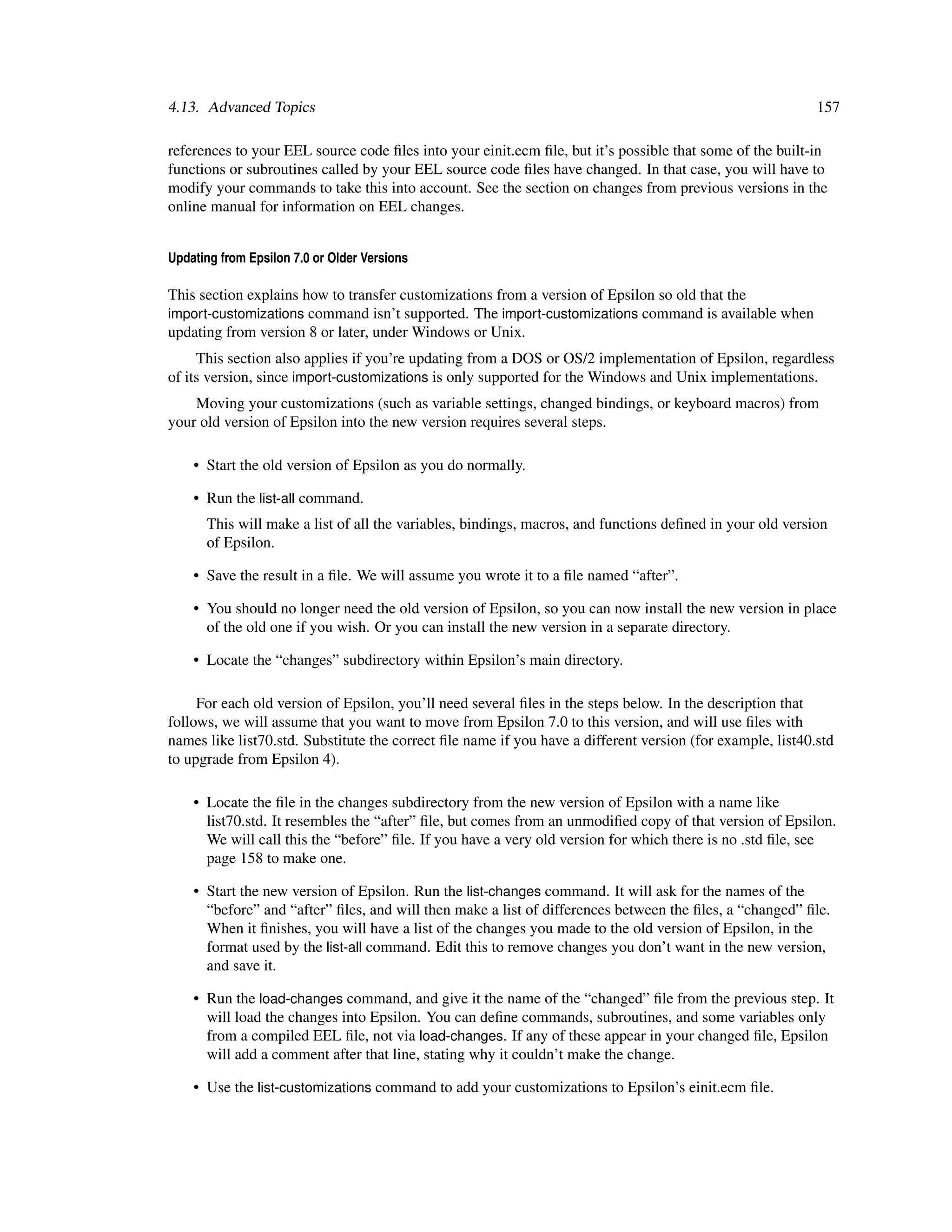 4.13. Advanced Topics                                                                                       157

references to your EEL source code ﬁles into your einit.ecm ﬁle, but it’s possible that some of the built-in
functions or subroutines called by your EEL source code ﬁles have changed. In that case, you will have to
modify your commands to take this into account. See the section on changes from previous versions in the
online manual for information on EEL changes.


Updating from Epsilon 7.0 or Older Versions

This section explains how to transfer customizations from a version of Epsilon so old that the
import-customizations command isn’t supported. The import-customizations command is available when
updating from version 8 or later, under Windows or Unix.
     This section also applies if you’re updating from a DOS or OS/2 implementation of Epsilon, regardless
of its version, since import-customizations is only supported for the Windows and Unix implementations.
    Moving your customizations (such as variable settings, changed bindings, or keyboard macros) from
your old version of Epsilon into the new version requires several steps.

    • Start the old version of Epsilon as you do normally.

    • Run the list-all command.
      This will make a list of all the variables, bindings, macros, and functions deﬁned in your old version
      of Epsilon.

    • Save the result in a ﬁle. We will assume you wrote it to a ﬁle named “after”.

    • You should no longer need the old version of Epsilon, so you can now install the new version in place
      of the old one if you wish. Or you can install the new version in a separate directory.

    • Locate the “changes” subdirectory within Epsilon’s main directory.

     For each old version of Epsilon, you’ll need several ﬁles in the steps below. In the description that
follows, we will assume that you want to move from Epsilon 7.0 to this version, and will use ﬁles with
names like list70.std. Substitute the correct ﬁle name if you have a different version (for example, list40.std
to upgrade from Epsilon 4).

    • Locate the ﬁle in the changes subdirectory from the new version of Epsilon with a name like
      list70.std. It resembles the “after” ﬁle, but comes from an unmodiﬁed copy of that version of Epsilon.
      We will call this the “before” ﬁle. If you have a very old version for which there is no .std ﬁle, see
      page 158 to make one.

    • Start the new version of Epsilon. Run the list-changes command. It will ask for the names of the
      “before” and “after” ﬁles, and will then make a list of differences between the ﬁles, a “changed” ﬁle.
      When it ﬁnishes, you will have a list of the changes you made to the old version of Epsilon, in the
      format used by the list-all command. Edit this to remove changes you don’t want in the new version,
      and save it.

    • Run the load-changes command, and give it the name of the “changed” ﬁle from the previous step. It
      will load the changes into Epsilon. You can deﬁne commands, subroutines, and some variables only
      from a compiled EEL ﬁle, not via load-changes. If any of these appear in your changed ﬁle, Epsilon
      will add a comment after that line, stating why it couldn’t make the change.

    • Use the list-customizations command to add your customizations to Epsilon’s einit.ecm ﬁle.
 