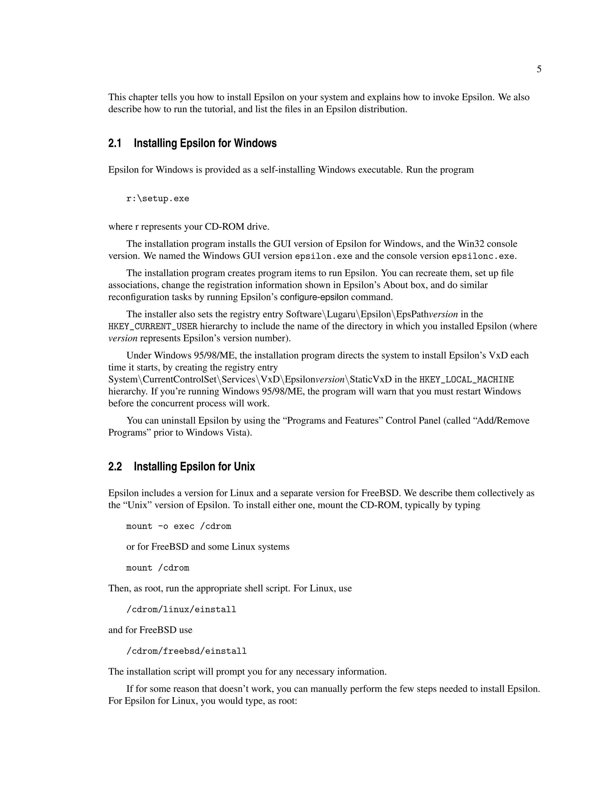 5

This chapter tells you how to install Epsilon on your system and explains how to invoke Epsilon. We also
describe how to run the tutorial, and list the ﬁles in an Epsilon distribution.


2.1 Installing Epsilon for Windows

Epsilon for Windows is provided as a self-installing Windows executable. Run the program

    r:setup.exe

where r represents your CD-ROM drive.
     The installation program installs the GUI version of Epsilon for Windows, and the Win32 console
version. We named the Windows GUI version epsilon.exe and the console version epsilonc.exe.
    The installation program creates program items to run Epsilon. You can recreate them, set up ﬁle
associations, change the registration information shown in Epsilon’s About box, and do similar
reconﬁguration tasks by running Epsilon’s conﬁgure-epsilon command.
     The installer also sets the registry entry SoftwareLugaruEpsilonEpsPathversion in the
HKEY_CURRENT_USER hierarchy to include the name of the directory in which you installed Epsilon (where
version represents Epsilon’s version number).
     Under Windows 95/98/ME, the installation program directs the system to install Epsilon’s VxD each
time it starts, by creating the registry entry
SystemCurrentControlSetServicesVxDEpsilonversionStaticVxD in the HKEY_LOCAL_MACHINE
hierarchy. If you’re running Windows 95/98/ME, the program will warn that you must restart Windows
before the concurrent process will work.
    You can uninstall Epsilon by using the “Programs and Features” Control Panel (called “Add/Remove
Programs” prior to Windows Vista).


2.2 Installing Epsilon for Unix

Epsilon includes a version for Linux and a separate version for FreeBSD. We describe them collectively as
the “Unix” version of Epsilon. To install either one, mount the CD-ROM, typically by typing

    mount -o exec /cdrom

    or for FreeBSD and some Linux systems

    mount /cdrom

Then, as root, run the appropriate shell script. For Linux, use

    /cdrom/linux/einstall

and for FreeBSD use

    /cdrom/freebsd/einstall

The installation script will prompt you for any necessary information.
    If for some reason that doesn’t work, you can manually perform the few steps needed to install Epsilon.
For Epsilon for Linux, you would type, as root:
 