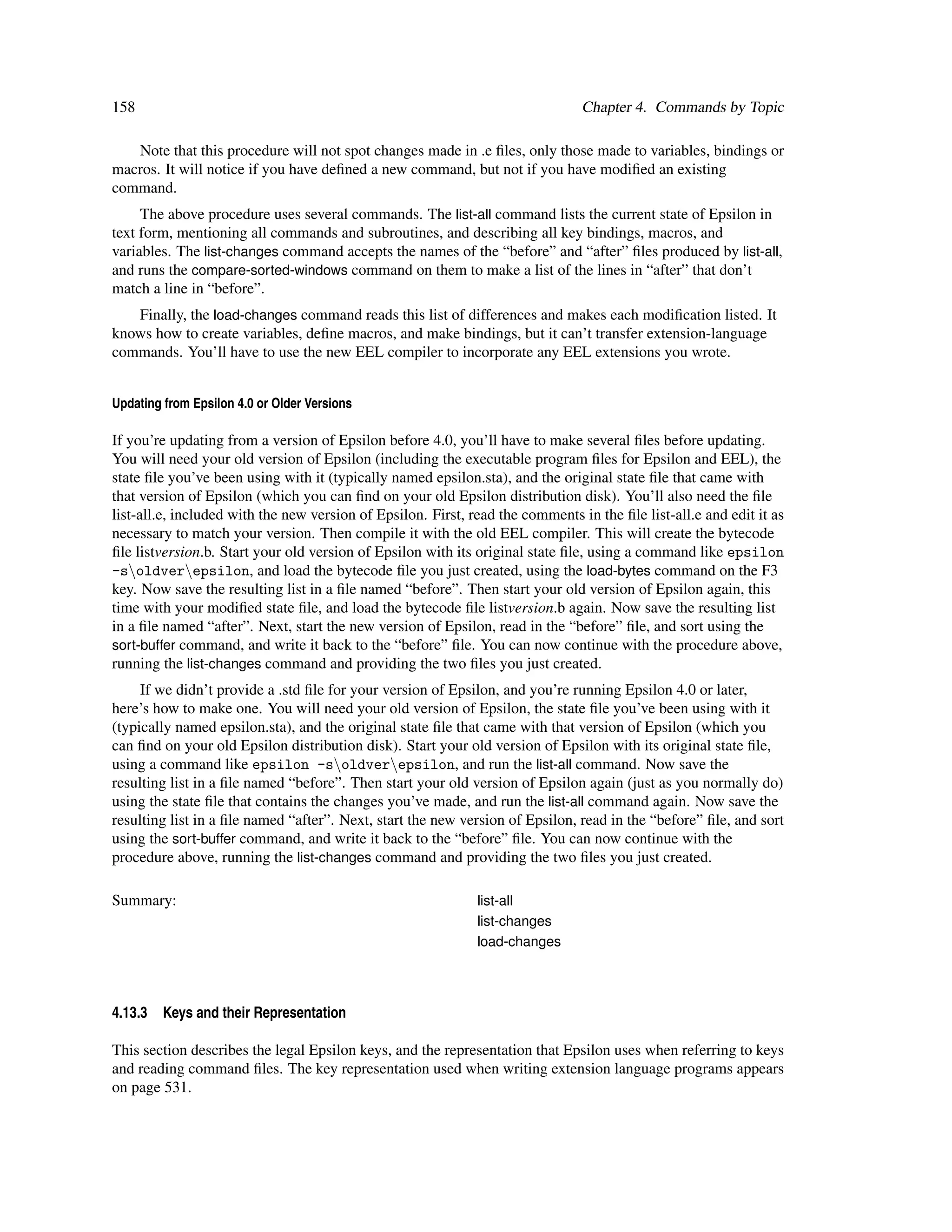 158                                                                             Chapter 4. Commands by Topic

   Note that this procedure will not spot changes made in .e ﬁles, only those made to variables, bindings or
macros. It will notice if you have deﬁned a new command, but not if you have modiﬁed an existing
command.
     The above procedure uses several commands. The list-all command lists the current state of Epsilon in
text form, mentioning all commands and subroutines, and describing all key bindings, macros, and
variables. The list-changes command accepts the names of the “before” and “after” ﬁles produced by list-all,
and runs the compare-sorted-windows command on them to make a list of the lines in “after” that don’t
match a line in “before”.
   Finally, the load-changes command reads this list of differences and makes each modiﬁcation listed. It
knows how to create variables, deﬁne macros, and make bindings, but it can’t transfer extension-language
commands. You’ll have to use the new EEL compiler to incorporate any EEL extensions you wrote.


Updating from Epsilon 4.0 or Older Versions

If you’re updating from a version of Epsilon before 4.0, you’ll have to make several ﬁles before updating.
You will need your old version of Epsilon (including the executable program ﬁles for Epsilon and EEL), the
state ﬁle you’ve been using with it (typically named epsilon.sta), and the original state ﬁle that came with
that version of Epsilon (which you can ﬁnd on your old Epsilon distribution disk). You’ll also need the ﬁle
list-all.e, included with the new version of Epsilon. First, read the comments in the ﬁle list-all.e and edit it as
necessary to match your version. Then compile it with the old EEL compiler. This will create the bytecode
ﬁle listversion.b. Start your old version of Epsilon with its original state ﬁle, using a command like epsilon
-soldverepsilon, and load the bytecode ﬁle you just created, using the load-bytes command on the F3
key. Now save the resulting list in a ﬁle named “before”. Then start your old version of Epsilon again, this
time with your modiﬁed state ﬁle, and load the bytecode ﬁle listversion.b again. Now save the resulting list
in a ﬁle named “after”. Next, start the new version of Epsilon, read in the “before” ﬁle, and sort using the
sort-buffer command, and write it back to the “before” ﬁle. You can now continue with the procedure above,
running the list-changes command and providing the two ﬁles you just created.
     If we didn’t provide a .std ﬁle for your version of Epsilon, and you’re running Epsilon 4.0 or later,
here’s how to make one. You will need your old version of Epsilon, the state ﬁle you’ve been using with it
(typically named epsilon.sta), and the original state ﬁle that came with that version of Epsilon (which you
can ﬁnd on your old Epsilon distribution disk). Start your old version of Epsilon with its original state ﬁle,
using a command like epsilon -soldverepsilon, and run the list-all command. Now save the
resulting list in a ﬁle named “before”. Then start your old version of Epsilon again (just as you normally do)
using the state ﬁle that contains the changes you’ve made, and run the list-all command again. Now save the
resulting list in a ﬁle named “after”. Next, start the new version of Epsilon, read in the “before” ﬁle, and sort
using the sort-buffer command, and write it back to the “before” ﬁle. You can now continue with the
procedure above, running the list-changes command and providing the two ﬁles you just created.

Summary:                                                      list-all
                                                              list-changes
                                                              load-changes




4.13.3   Keys and their Representation

This section describes the legal Epsilon keys, and the representation that Epsilon uses when referring to keys
and reading command ﬁles. The key representation used when writing extension language programs appears
on page 531.
 