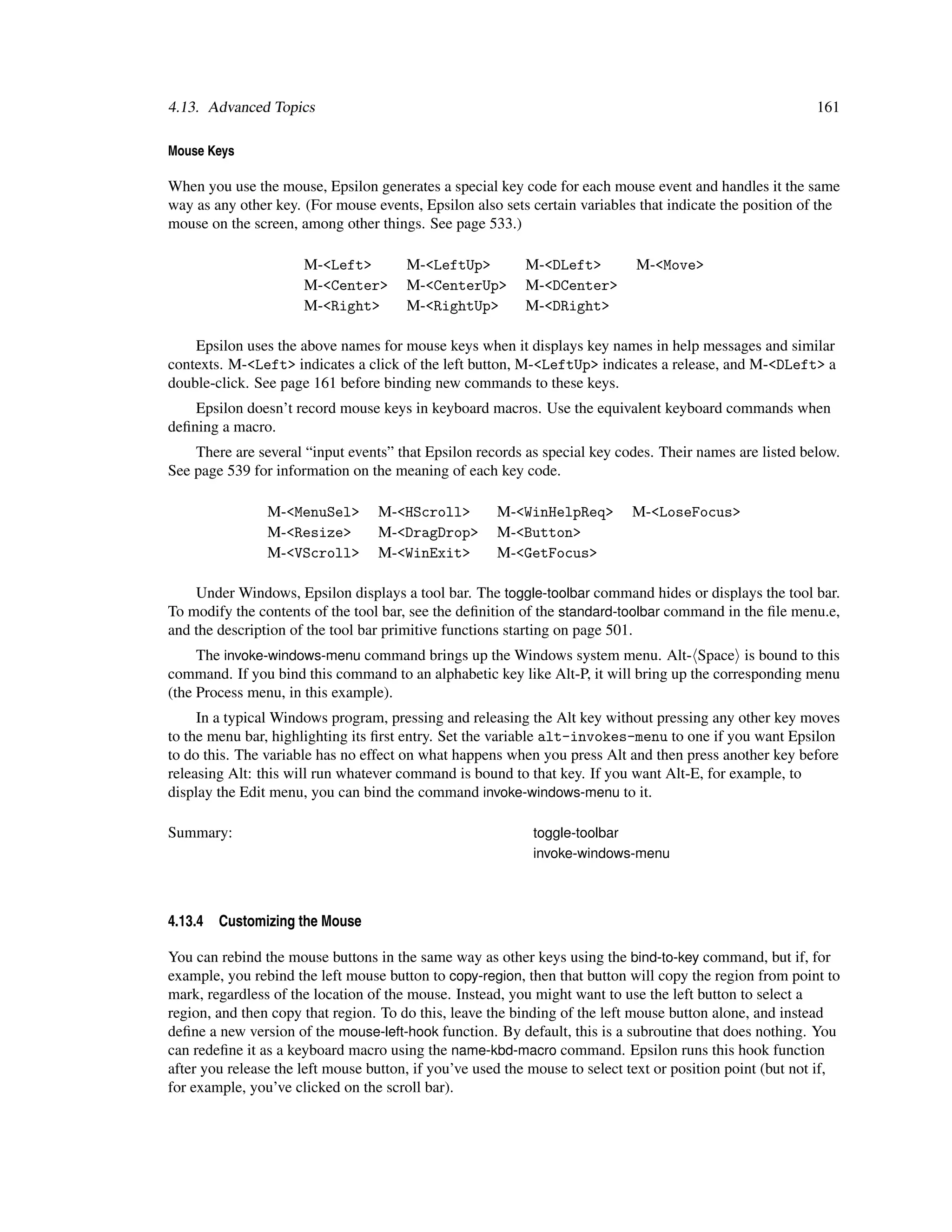 4.13. Advanced Topics                                                                                      161

Mouse Keys

When you use the mouse, Epsilon generates a special key code for each mouse event and handles it the same
way as any other key. (For mouse events, Epsilon also sets certain variables that indicate the position of the
mouse on the screen, among other things. See page 533.)

                      M-<Left>         M-<LeftUp>          M-<DLeft>         M-<Move>
                      M-<Center>       M-<CenterUp>        M-<DCenter>
                      M-<Right>        M-<RightUp>         M-<DRight>

    Epsilon uses the above names for mouse keys when it displays key names in help messages and similar
contexts. M-<Left> indicates a click of the left button, M-<LeftUp> indicates a release, and M-<DLeft> a
double-click. See page 161 before binding new commands to these keys.
    Epsilon doesn’t record mouse keys in keyboard macros. Use the equivalent keyboard commands when
deﬁning a macro.
    There are several “input events” that Epsilon records as special key codes. Their names are listed below.
See page 539 for information on the meaning of each key code.

                M-<MenuSel>       M-<HScroll>         M-<WinHelpReq>        M-<LoseFocus>
                M-<Resize>        M-<DragDrop>        M-<Button>
                M-<VScroll>       M-<WinExit>         M-<GetFocus>

    Under Windows, Epsilon displays a tool bar. The toggle-toolbar command hides or displays the tool bar.
To modify the contents of the tool bar, see the deﬁnition of the standard-toolbar command in the ﬁle menu.e,
and the description of the tool bar primitive functions starting on page 501.
     The invoke-windows-menu command brings up the Windows system menu. Alt- Space is bound to this
command. If you bind this command to an alphabetic key like Alt-P, it will bring up the corresponding menu
(the Process menu, in this example).
     In a typical Windows program, pressing and releasing the Alt key without pressing any other key moves
to the menu bar, highlighting its ﬁrst entry. Set the variable alt-invokes-menu to one if you want Epsilon
to do this. The variable has no effect on what happens when you press Alt and then press another key before
releasing Alt: this will run whatever command is bound to that key. If you want Alt-E, for example, to
display the Edit menu, you can bind the command invoke-windows-menu to it.

Summary:                                                    toggle-toolbar
                                                            invoke-windows-menu



4.13.4   Customizing the Mouse

You can rebind the mouse buttons in the same way as other keys using the bind-to-key command, but if, for
example, you rebind the left mouse button to copy-region, then that button will copy the region from point to
mark, regardless of the location of the mouse. Instead, you might want to use the left button to select a
region, and then copy that region. To do this, leave the binding of the left mouse button alone, and instead
deﬁne a new version of the mouse-left-hook function. By default, this is a subroutine that does nothing. You
can redeﬁne it as a keyboard macro using the name-kbd-macro command. Epsilon runs this hook function
after you release the left mouse button, if you’ve used the mouse to select text or position point (but not if,
for example, you’ve clicked on the scroll bar).
 