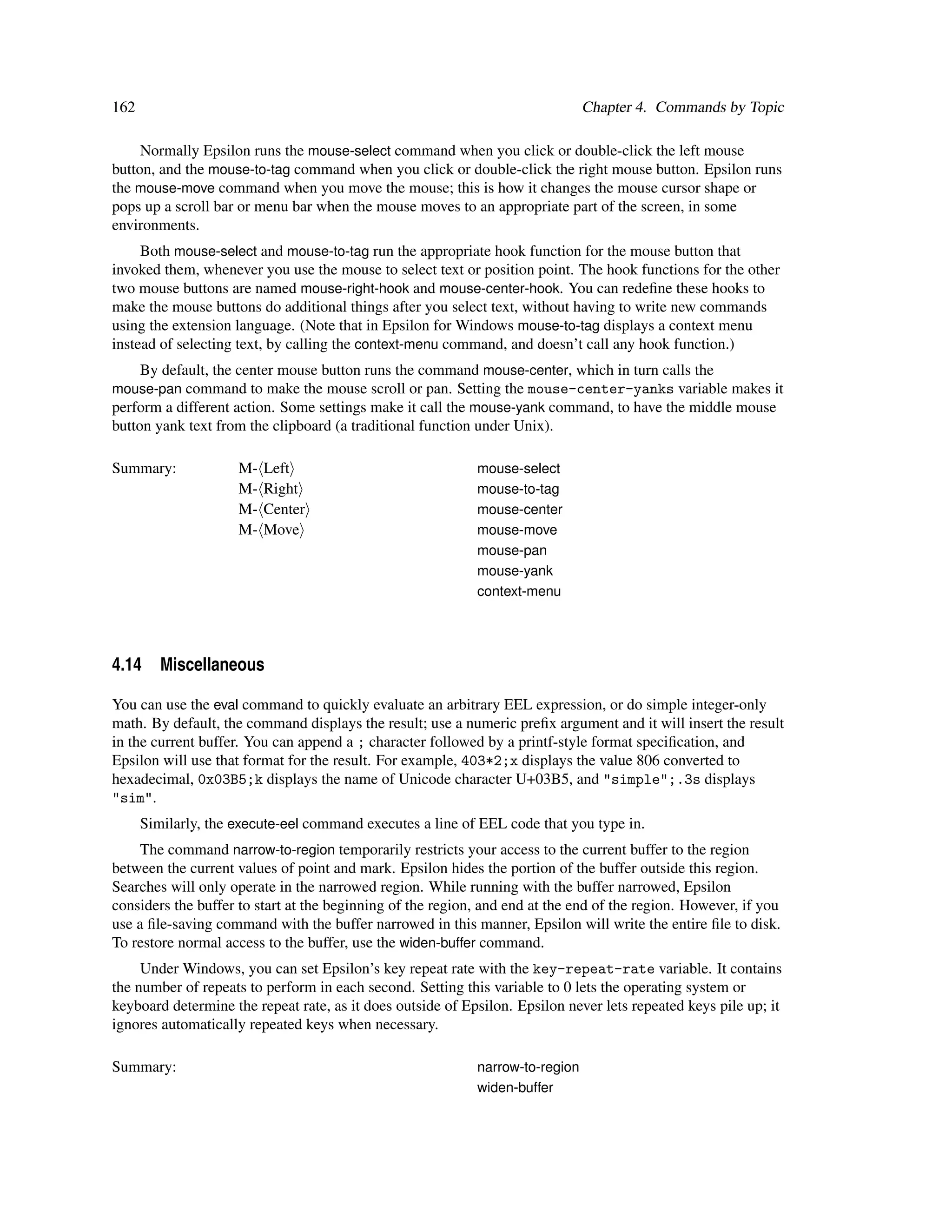 162                                                                            Chapter 4. Commands by Topic

     Normally Epsilon runs the mouse-select command when you click or double-click the left mouse
button, and the mouse-to-tag command when you click or double-click the right mouse button. Epsilon runs
the mouse-move command when you move the mouse; this is how it changes the mouse cursor shape or
pops up a scroll bar or menu bar when the mouse moves to an appropriate part of the screen, in some
environments.
     Both mouse-select and mouse-to-tag run the appropriate hook function for the mouse button that
invoked them, whenever you use the mouse to select text or position point. The hook functions for the other
two mouse buttons are named mouse-right-hook and mouse-center-hook. You can redeﬁne these hooks to
make the mouse buttons do additional things after you select text, without having to write new commands
using the extension language. (Note that in Epsilon for Windows mouse-to-tag displays a context menu
instead of selecting text, by calling the context-menu command, and doesn’t call any hook function.)
    By default, the center mouse button runs the command mouse-center, which in turn calls the
mouse-pan command to make the mouse scroll or pan. Setting the mouse-center-yanks variable makes it
perform a different action. Some settings make it call the mouse-yank command, to have the middle mouse
button yank text from the clipboard (a traditional function under Unix).

Summary:             M-   Left                              mouse-select
                     M-   Right                             mouse-to-tag
                     M-   Center                            mouse-center
                     M-   Move                              mouse-move
                                                            mouse-pan
                                                            mouse-yank
                                                            context-menu




4.14 Miscellaneous

You can use the eval command to quickly evaluate an arbitrary EEL expression, or do simple integer-only
math. By default, the command displays the result; use a numeric preﬁx argument and it will insert the result
in the current buffer. You can append a ; character followed by a printf-style format speciﬁcation, and
Epsilon will use that format for the result. For example, 403*2;x displays the value 806 converted to
hexadecimal, 0x03B5;k displays the name of Unicode character U+03B5, and "simple";.3s displays
"sim".
      Similarly, the execute-eel command executes a line of EEL code that you type in.
     The command narrow-to-region temporarily restricts your access to the current buffer to the region
between the current values of point and mark. Epsilon hides the portion of the buffer outside this region.
Searches will only operate in the narrowed region. While running with the buffer narrowed, Epsilon
considers the buffer to start at the beginning of the region, and end at the end of the region. However, if you
use a ﬁle-saving command with the buffer narrowed in this manner, Epsilon will write the entire ﬁle to disk.
To restore normal access to the buffer, use the widen-buffer command.
     Under Windows, you can set Epsilon’s key repeat rate with the key-repeat-rate variable. It contains
the number of repeats to perform in each second. Setting this variable to 0 lets the operating system or
keyboard determine the repeat rate, as it does outside of Epsilon. Epsilon never lets repeated keys pile up; it
ignores automatically repeated keys when necessary.

Summary:                                                    narrow-to-region
                                                            widen-buffer
 