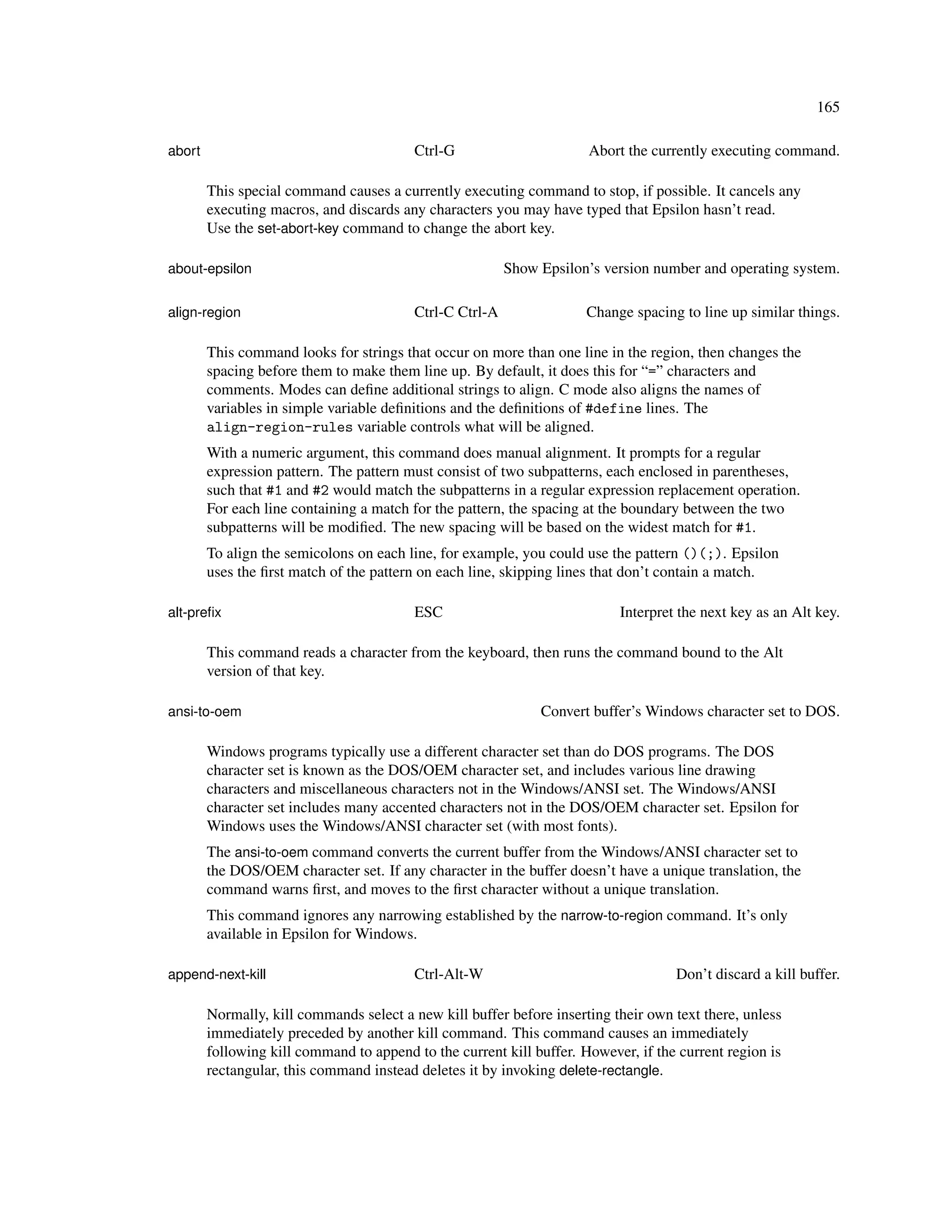 165

abort                                    Ctrl-G                       Abort the currently executing command.

        This special command causes a currently executing command to stop, if possible. It cancels any
        executing macros, and discards any characters you may have typed that Epsilon hasn’t read.
        Use the set-abort-key command to change the abort key.

about-epsilon                                            Show Epsilon’s version number and operating system.

align-region                             Ctrl-C Ctrl-A                Change spacing to line up similar things.

        This command looks for strings that occur on more than one line in the region, then changes the
        spacing before them to make them line up. By default, it does this for “=” characters and
        comments. Modes can deﬁne additional strings to align. C mode also aligns the names of
        variables in simple variable deﬁnitions and the deﬁnitions of #define lines. The
        align-region-rules variable controls what will be aligned.
        With a numeric argument, this command does manual alignment. It prompts for a regular
        expression pattern. The pattern must consist of two subpatterns, each enclosed in parentheses,
        such that #1 and #2 would match the subpatterns in a regular expression replacement operation.
        For each line containing a match for the pattern, the spacing at the boundary between the two
        subpatterns will be modiﬁed. The new spacing will be based on the widest match for #1.
        To align the semicolons on each line, for example, you could use the pattern ()(;). Epsilon
        uses the ﬁrst match of the pattern on each line, skipping lines that don’t contain a match.

alt-preﬁx                                ESC                               Interpret the next key as an Alt key.

        This command reads a character from the keyboard, then runs the command bound to the Alt
        version of that key.

ansi-to-oem                                                   Convert buffer’s Windows character set to DOS.

        Windows programs typically use a different character set than do DOS programs. The DOS
        character set is known as the DOS/OEM character set, and includes various line drawing
        characters and miscellaneous characters not in the Windows/ANSI set. The Windows/ANSI
        character set includes many accented characters not in the DOS/OEM character set. Epsilon for
        Windows uses the Windows/ANSI character set (with most fonts).
        The ansi-to-oem command converts the current buffer from the Windows/ANSI character set to
        the DOS/OEM character set. If any character in the buffer doesn’t have a unique translation, the
        command warns ﬁrst, and moves to the ﬁrst character without a unique translation.
        This command ignores any narrowing established by the narrow-to-region command. It’s only
        available in Epsilon for Windows.

append-next-kill                         Ctrl-Alt-W                                 Don’t discard a kill buffer.

        Normally, kill commands select a new kill buffer before inserting their own text there, unless
        immediately preceded by another kill command. This command causes an immediately
        following kill command to append to the current kill buffer. However, if the current region is
        rectangular, this command instead deletes it by invoking delete-rectangle.
 