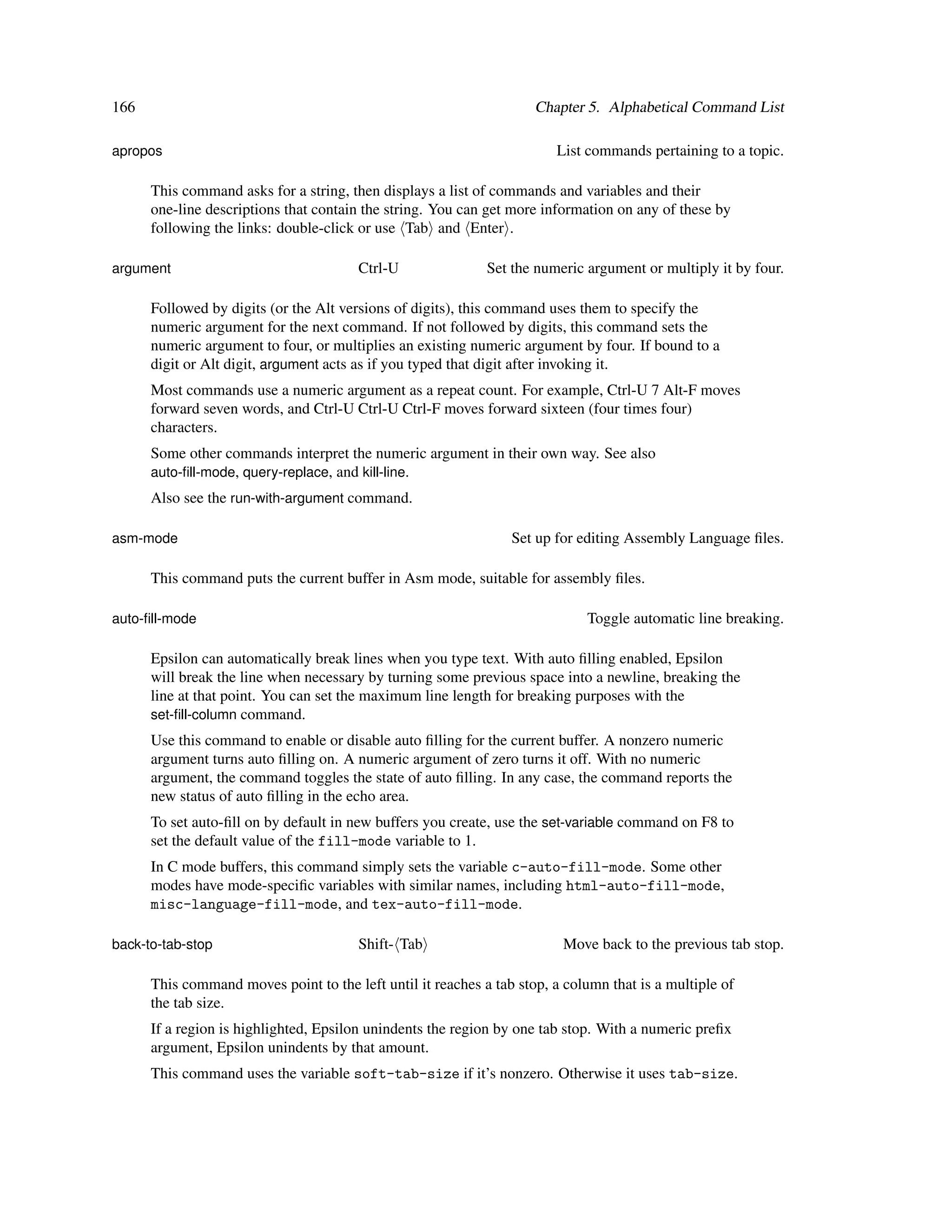 166                                                                  Chapter 5. Alphabetical Command List

apropos                                                                 List commands pertaining to a topic.

      This command asks for a string, then displays a list of commands and variables and their
      one-line descriptions that contain the string. You can get more information on any of these by
      following the links: double-click or use Tab and Enter .

argument                                Ctrl-U               Set the numeric argument or multiply it by four.

      Followed by digits (or the Alt versions of digits), this command uses them to specify the
      numeric argument for the next command. If not followed by digits, this command sets the
      numeric argument to four, or multiplies an existing numeric argument by four. If bound to a
      digit or Alt digit, argument acts as if you typed that digit after invoking it.
      Most commands use a numeric argument as a repeat count. For example, Ctrl-U 7 Alt-F moves
      forward seven words, and Ctrl-U Ctrl-U Ctrl-F moves forward sixteen (four times four)
      characters.
      Some other commands interpret the numeric argument in their own way. See also
      auto-ﬁll-mode, query-replace, and kill-line.
      Also see the run-with-argument command.

asm-mode                                                         Set up for editing Assembly Language ﬁles.

      This command puts the current buffer in Asm mode, suitable for assembly ﬁles.

auto-ﬁll-mode                                                                Toggle automatic line breaking.

      Epsilon can automatically break lines when you type text. With auto ﬁlling enabled, Epsilon
      will break the line when necessary by turning some previous space into a newline, breaking the
      line at that point. You can set the maximum line length for breaking purposes with the
      set-ﬁll-column command.
      Use this command to enable or disable auto ﬁlling for the current buffer. A nonzero numeric
      argument turns auto ﬁlling on. A numeric argument of zero turns it off. With no numeric
      argument, the command toggles the state of auto ﬁlling. In any case, the command reports the
      new status of auto ﬁlling in the echo area.
      To set auto-ﬁll on by default in new buffers you create, use the set-variable command on F8 to
      set the default value of the fill-mode variable to 1.
      In C mode buffers, this command simply sets the variable c-auto-fill-mode. Some other
      modes have mode-speciﬁc variables with similar names, including html-auto-fill-mode,
      misc-language-fill-mode, and tex-auto-fill-mode.

back-to-tab-stop                        Shift- Tab                       Move back to the previous tab stop.

      This command moves point to the left until it reaches a tab stop, a column that is a multiple of
      the tab size.
      If a region is highlighted, Epsilon unindents the region by one tab stop. With a numeric preﬁx
      argument, Epsilon unindents by that amount.
      This command uses the variable soft-tab-size if it’s nonzero. Otherwise it uses tab-size.
 
