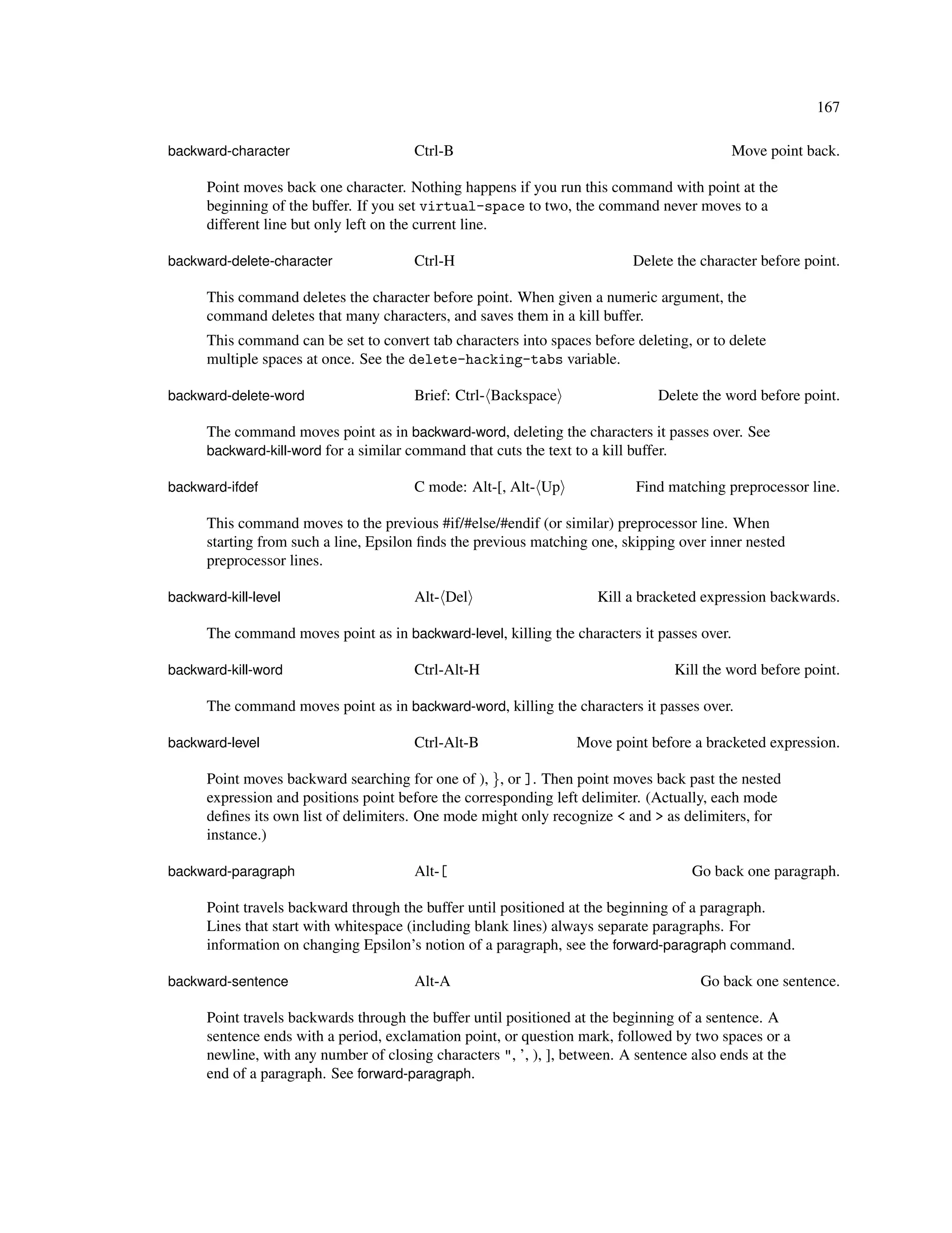 167

backward-character                     Ctrl-B                                                Move point back.

      Point moves back one character. Nothing happens if you run this command with point at the
      beginning of the buffer. If you set virtual-space to two, the command never moves to a
      different line but only left on the current line.

backward-delete-character              Ctrl-H                              Delete the character before point.

      This command deletes the character before point. When given a numeric argument, the
      command deletes that many characters, and saves them in a kill buffer.
      This command can be set to convert tab characters into spaces before deleting, or to delete
      multiple spaces at once. See the delete-hacking-tabs variable.

backward-delete-word                   Brief: Ctrl- Backspace                  Delete the word before point.

      The command moves point as in backward-word, deleting the characters it passes over. See
      backward-kill-word for a similar command that cuts the text to a kill buffer.

backward-ifdef                         C mode: Alt-[, Alt- Up              Find matching preprocessor line.

      This command moves to the previous #if/#else/#endif (or similar) preprocessor line. When
      starting from such a line, Epsilon ﬁnds the previous matching one, skipping over inner nested
      preprocessor lines.

backward-kill-level                    Alt- Del                      Kill a bracketed expression backwards.

      The command moves point as in backward-level, killing the characters it passes over.

backward-kill-word                     Ctrl-Alt-H                                 Kill the word before point.

      The command moves point as in backward-word, killing the characters it passes over.

backward-level                         Ctrl-Alt-B                 Move point before a bracketed expression.

      Point moves backward searching for one of ), }, or ]. Then point moves back past the nested
      expression and positions point before the corresponding left delimiter. (Actually, each mode
      deﬁnes its own list of delimiters. One mode might only recognize < and > as delimiters, for
      instance.)

backward-paragraph                     Alt-[                                        Go back one paragraph.

      Point travels backward through the buffer until positioned at the beginning of a paragraph.
      Lines that start with whitespace (including blank lines) always separate paragraphs. For
      information on changing Epsilon’s notion of a paragraph, see the forward-paragraph command.

backward-sentence                      Alt-A                                          Go back one sentence.

      Point travels backwards through the buffer until positioned at the beginning of a sentence. A
      sentence ends with a period, exclamation point, or question mark, followed by two spaces or a
      newline, with any number of closing characters ", ’, ), ], between. A sentence also ends at the
      end of a paragraph. See forward-paragraph.
 