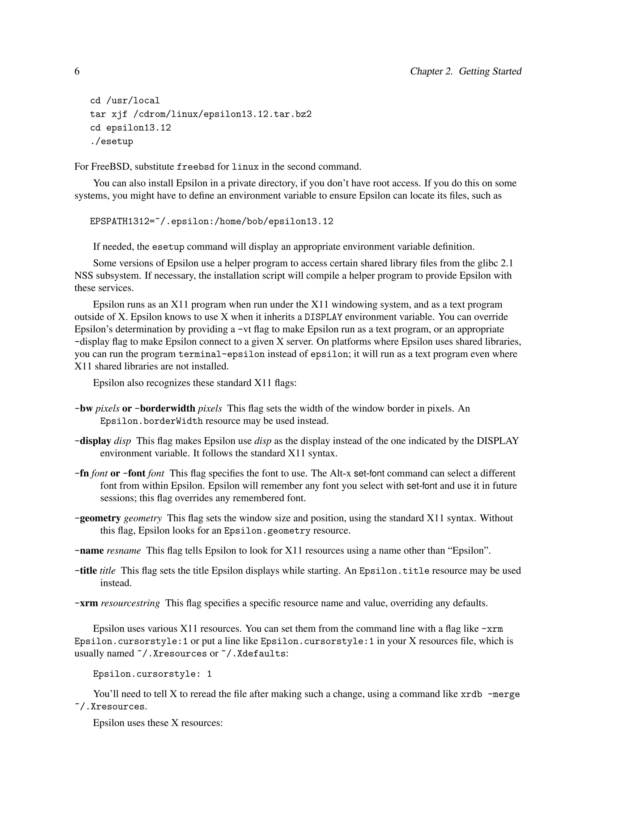 6                                                                                   Chapter 2. Getting Started

    cd /usr/local
    tar xjf /cdrom/linux/epsilon13.12.tar.bz2
    cd epsilon13.12
    ./esetup

For FreeBSD, substitute freebsd for linux in the second command.
     You can also install Epsilon in a private directory, if you don’t have root access. If you do this on some
systems, you might have to deﬁne an environment variable to ensure Epsilon can locate its ﬁles, such as

    EPSPATH1312=~/.epsilon:/home/bob/epsilon13.12

    If needed, the esetup command will display an appropriate environment variable deﬁnition.
    Some versions of Epsilon use a helper program to access certain shared library ﬁles from the glibc 2.1
NSS subsystem. If necessary, the installation script will compile a helper program to provide Epsilon with
these services.
     Epsilon runs as an X11 program when run under the X11 windowing system, and as a text program
outside of X. Epsilon knows to use X when it inherits a DISPLAY environment variable. You can override
Epsilon’s determination by providing a -vt ﬂag to make Epsilon run as a text program, or an appropriate
-display ﬂag to make Epsilon connect to a given X server. On platforms where Epsilon uses shared libraries,
you can run the program terminal-epsilon instead of epsilon; it will run as a text program even where
X11 shared libraries are not installed.
    Epsilon also recognizes these standard X11 ﬂags:

-bw pixels or -borderwidth pixels This ﬂag sets the width of the window border in pixels. An
     Epsilon.borderWidth resource may be used instead.
-display disp This ﬂag makes Epsilon use disp as the display instead of the one indicated by the DISPLAY
      environment variable. It follows the standard X11 syntax.
-fn font or -font font This ﬂag speciﬁes the font to use. The Alt-x set-font command can select a different
      font from within Epsilon. Epsilon will remember any font you select with set-font and use it in future
      sessions; this ﬂag overrides any remembered font.
-geometry geometry This ﬂag sets the window size and position, using the standard X11 syntax. Without
     this ﬂag, Epsilon looks for an Epsilon.geometry resource.
-name resname This ﬂag tells Epsilon to look for X11 resources using a name other than “Epsilon”.
-title title This ﬂag sets the title Epsilon displays while starting. An Epsilon.title resource may be used
       instead.
-xrm resourcestring This ﬂag speciﬁes a speciﬁc resource name and value, overriding any defaults.

    Epsilon uses various X11 resources. You can set them from the command line with a ﬂag like -xrm
Epsilon.cursorstyle:1 or put a line like Epsilon.cursorstyle:1 in your X resources ﬁle, which is
usually named ~/.Xresources or ~/.Xdefaults:
    Epsilon.cursorstyle: 1
   You’ll need to tell X to reread the ﬁle after making such a change, using a command like xrdb -merge
~/.Xresources.
    Epsilon uses these X resources:
 