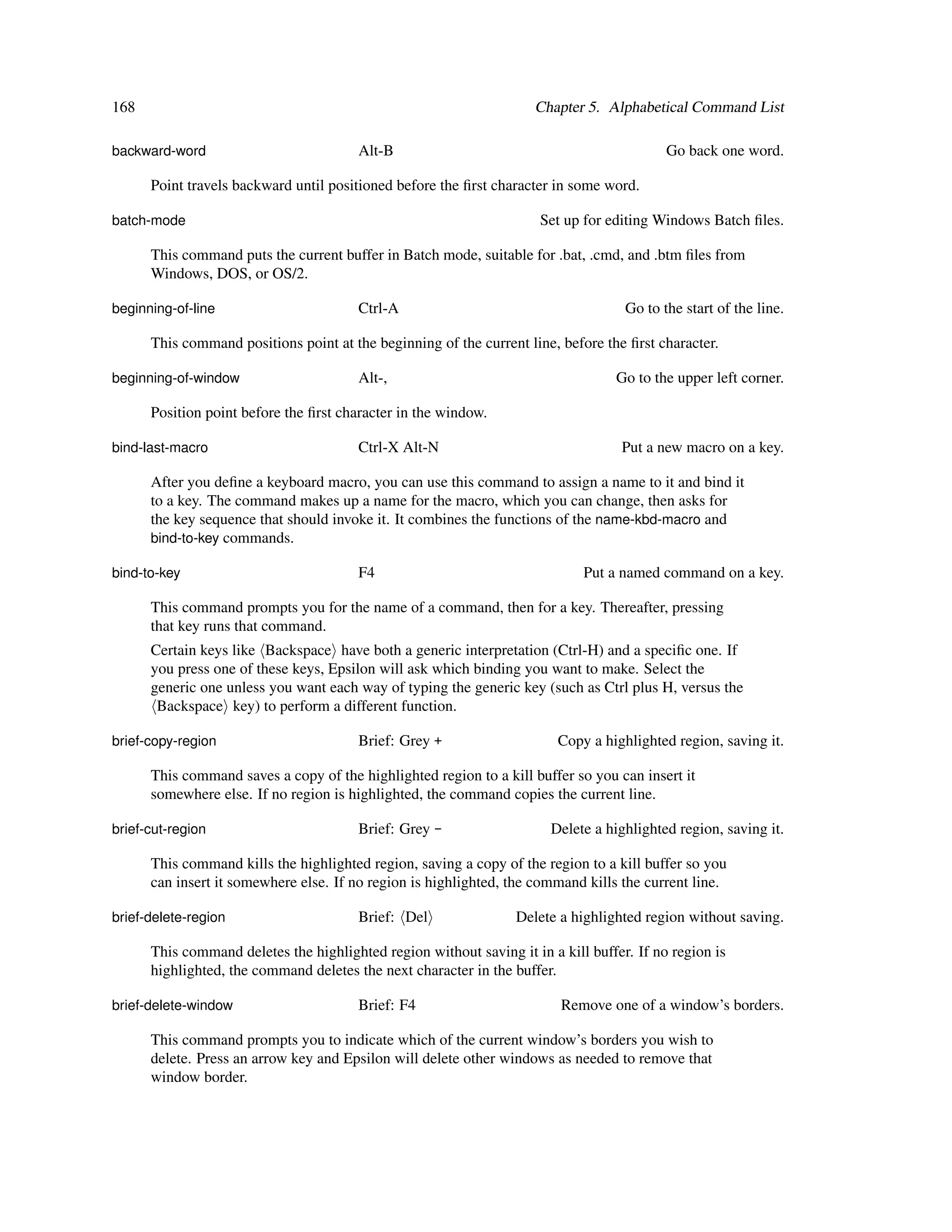 168                                                                  Chapter 5. Alphabetical Command List

backward-word                           Alt-B                                              Go back one word.

      Point travels backward until positioned before the ﬁrst character in some word.

batch-mode                                                            Set up for editing Windows Batch ﬁles.

      This command puts the current buffer in Batch mode, suitable for .bat, .cmd, and .btm ﬁles from
      Windows, DOS, or OS/2.

beginning-of-line                       Ctrl-A                                      Go to the start of the line.

      This command positions point at the beginning of the current line, before the ﬁrst character.

beginning-of-window                     Alt-,                                     Go to the upper left corner.

      Position point before the ﬁrst character in the window.

bind-last-macro                         Ctrl-X Alt-N                               Put a new macro on a key.

      After you deﬁne a keyboard macro, you can use this command to assign a name to it and bind it
      to a key. The command makes up a name for the macro, which you can change, then asks for
      the key sequence that should invoke it. It combines the functions of the name-kbd-macro and
      bind-to-key commands.

bind-to-key                             F4                                   Put a named command on a key.

      This command prompts you for the name of a command, then for a key. Thereafter, pressing
      that key runs that command.
      Certain keys like Backspace have both a generic interpretation (Ctrl-H) and a speciﬁc one. If
      you press one of these keys, Epsilon will ask which binding you want to make. Select the
      generic one unless you want each way of typing the generic key (such as Ctrl plus H, versus the
       Backspace key) to perform a different function.

brief-copy-region                       Brief: Grey +                    Copy a highlighted region, saving it.

      This command saves a copy of the highlighted region to a kill buffer so you can insert it
      somewhere else. If no region is highlighted, the command copies the current line.

brief-cut-region                        Brief: Grey -                   Delete a highlighted region, saving it.

      This command kills the highlighted region, saving a copy of the region to a kill buffer so you
      can insert it somewhere else. If no region is highlighted, the command kills the current line.

brief-delete-region                     Brief: Del                Delete a highlighted region without saving.

      This command deletes the highlighted region without saving it in a kill buffer. If no region is
      highlighted, the command deletes the next character in the buffer.

brief-delete-window                     Brief: F4                        Remove one of a window’s borders.

      This command prompts you to indicate which of the current window’s borders you wish to
      delete. Press an arrow key and Epsilon will delete other windows as needed to remove that
      window border.
 