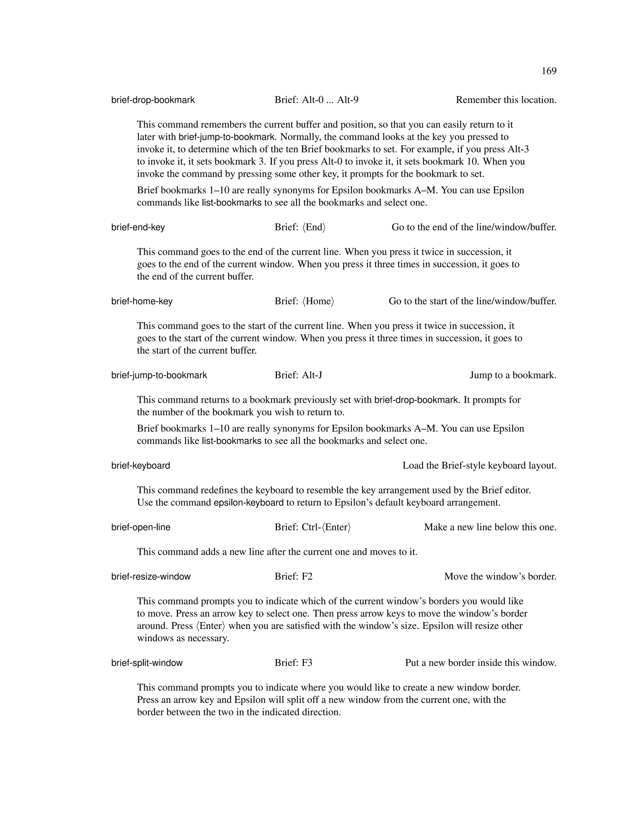 169

brief-drop-bookmark                     Brief: Alt-0 ... Alt-9                       Remember this location.

      This command remembers the current buffer and position, so that you can easily return to it
      later with brief-jump-to-bookmark. Normally, the command looks at the key you pressed to
      invoke it, to determine which of the ten Brief bookmarks to set. For example, if you press Alt-3
      to invoke it, it sets bookmark 3. If you press Alt-0 to invoke it, it sets bookmark 10. When you
      invoke the command by pressing some other key, it prompts for the bookmark to set.
      Brief bookmarks 1–10 are really synonyms for Epsilon bookmarks A–M. You can use Epsilon
      commands like list-bookmarks to see all the bookmarks and select one.

brief-end-key                           Brief: End                   Go to the end of the line/window/buffer.

      This command goes to the end of the current line. When you press it twice in succession, it
      goes to the end of the current window. When you press it three times in succession, it goes to
      the end of the current buffer.

brief-home-key                          Brief: Home                 Go to the start of the line/window/buffer.

      This command goes to the start of the current line. When you press it twice in succession, it
      goes to the start of the current window. When you press it three times in succession, it goes to
      the start of the current buffer.

brief-jump-to-bookmark                  Brief: Alt-J                                    Jump to a bookmark.

      This command returns to a bookmark previously set with brief-drop-bookmark. It prompts for
      the number of the bookmark you wish to return to.
      Brief bookmarks 1–10 are really synonyms for Epsilon bookmarks A–M. You can use Epsilon
      commands like list-bookmarks to see all the bookmarks and select one.

brief-keyboard                                                          Load the Brief-style keyboard layout.

      This command redeﬁnes the keyboard to resemble the key arrangement used by the Brief editor.
      Use the command epsilon-keyboard to return to Epsilon’s default keyboard arrangement.

brief-open-line                         Brief: Ctrl- Enter                   Make a new line below this one.

      This command adds a new line after the current one and moves to it.

brief-resize-window                     Brief: F2                                 Move the window’s border.

      This command prompts you to indicate which of the current window’s borders you would like
      to move. Press an arrow key to select one. Then press arrow keys to move the window’s border
      around. Press Enter when you are satisﬁed with the window’s size. Epsilon will resize other
      windows as necessary.

brief-split-window                      Brief: F3                       Put a new border inside this window.

      This command prompts you to indicate where you would like to create a new window border.
      Press an arrow key and Epsilon will split off a new window from the current one, with the
      border between the two in the indicated direction.
 