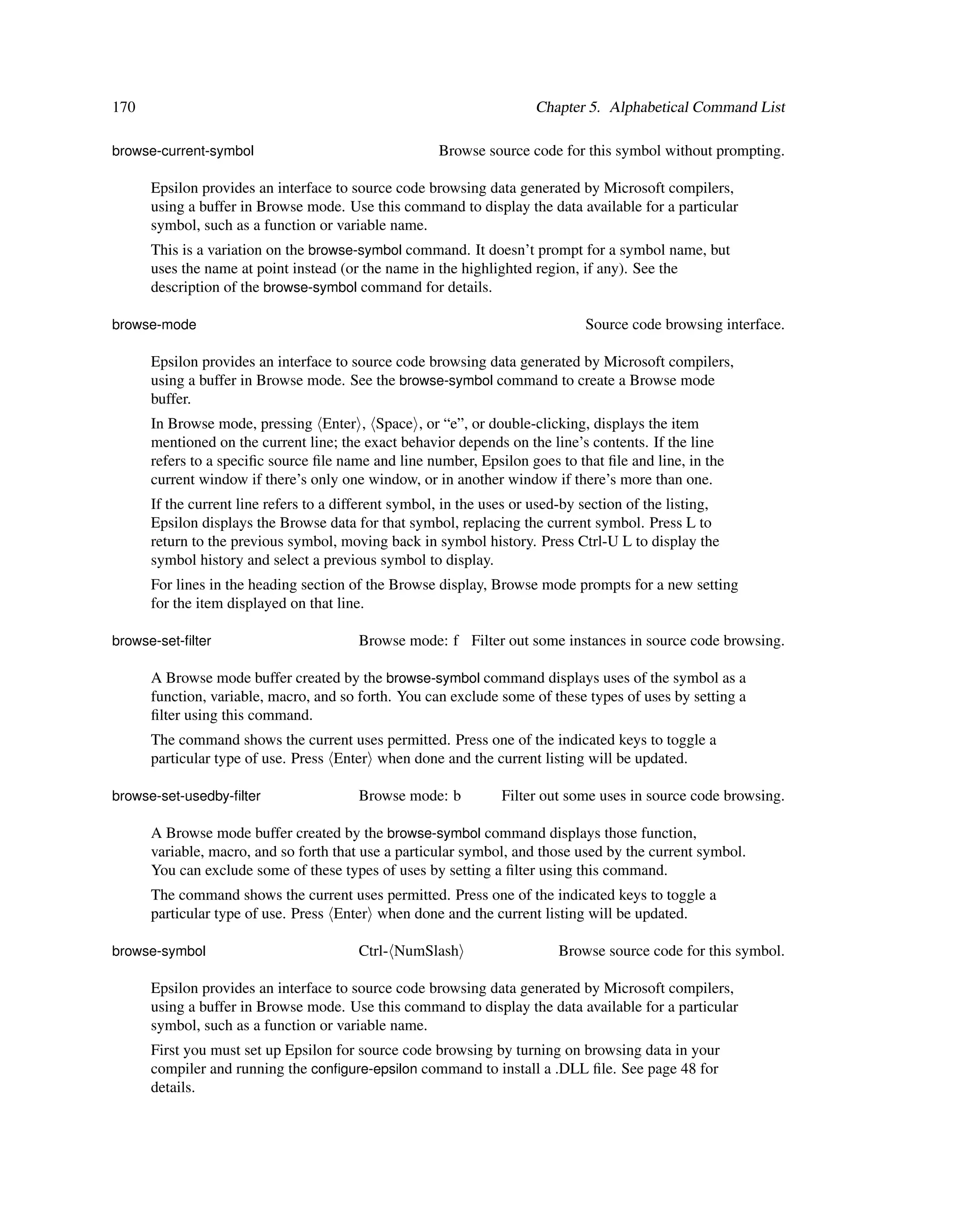 170                                                                   Chapter 5. Alphabetical Command List

browse-current-symbol                                 Browse source code for this symbol without prompting.

      Epsilon provides an interface to source code browsing data generated by Microsoft compilers,
      using a buffer in Browse mode. Use this command to display the data available for a particular
      symbol, such as a function or variable name.
      This is a variation on the browse-symbol command. It doesn’t prompt for a symbol name, but
      uses the name at point instead (or the name in the highlighted region, if any). See the
      description of the browse-symbol command for details.

browse-mode                                                                    Source code browsing interface.

      Epsilon provides an interface to source code browsing data generated by Microsoft compilers,
      using a buffer in Browse mode. See the browse-symbol command to create a Browse mode
      buffer.
      In Browse mode, pressing Enter , Space , or “e”, or double-clicking, displays the item
      mentioned on the current line; the exact behavior depends on the line’s contents. If the line
      refers to a speciﬁc source ﬁle name and line number, Epsilon goes to that ﬁle and line, in the
      current window if there’s only one window, or in another window if there’s more than one.
      If the current line refers to a different symbol, in the uses or used-by section of the listing,
      Epsilon displays the Browse data for that symbol, replacing the current symbol. Press L to
      return to the previous symbol, moving back in symbol history. Press Ctrl-U L to display the
      symbol history and select a previous symbol to display.
      For lines in the heading section of the Browse display, Browse mode prompts for a new setting
      for the item displayed on that line.

browse-set-ﬁlter                         Browse mode: f Filter out some instances in source code browsing.

      A Browse mode buffer created by the browse-symbol command displays uses of the symbol as a
      function, variable, macro, and so forth. You can exclude some of these types of uses by setting a
      ﬁlter using this command.
      The command shows the current uses permitted. Press one of the indicated keys to toggle a
      particular type of use. Press Enter when done and the current listing will be updated.

browse-set-usedby-ﬁlter                  Browse mode: b          Filter out some uses in source code browsing.

      A Browse mode buffer created by the browse-symbol command displays those function,
      variable, macro, and so forth that use a particular symbol, and those used by the current symbol.
      You can exclude some of these types of uses by setting a ﬁlter using this command.
      The command shows the current uses permitted. Press one of the indicated keys to toggle a
      particular type of use. Press Enter when done and the current listing will be updated.

browse-symbol                            Ctrl- NumSlash                   Browse source code for this symbol.

      Epsilon provides an interface to source code browsing data generated by Microsoft compilers,
      using a buffer in Browse mode. Use this command to display the data available for a particular
      symbol, such as a function or variable name.
      First you must set up Epsilon for source code browsing by turning on browsing data in your
      compiler and running the conﬁgure-epsilon command to install a .DLL ﬁle. See page 48 for
      details.
 