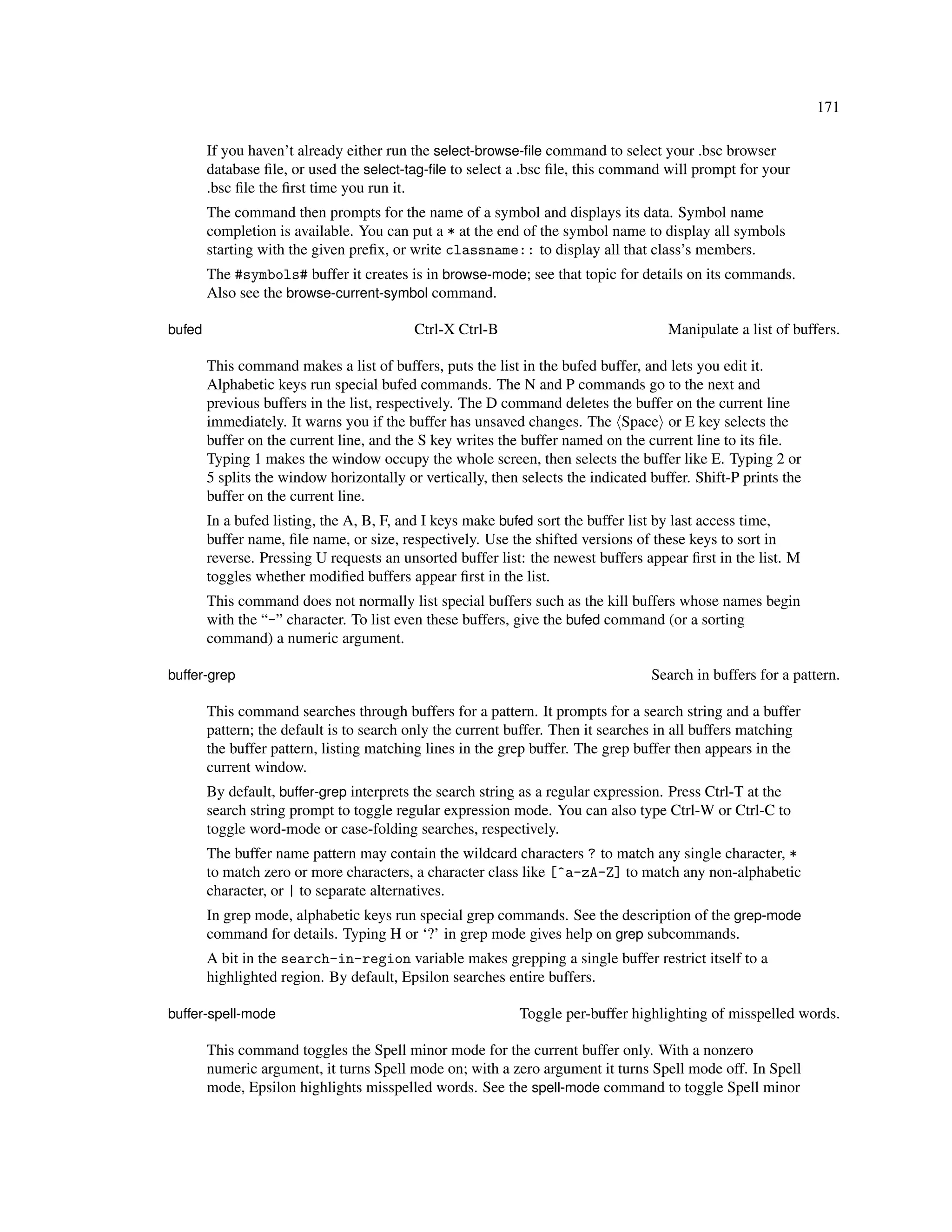 171

        If you haven’t already either run the select-browse-ﬁle command to select your .bsc browser
        database ﬁle, or used the select-tag-ﬁle to select a .bsc ﬁle, this command will prompt for your
        .bsc ﬁle the ﬁrst time you run it.
        The command then prompts for the name of a symbol and displays its data. Symbol name
        completion is available. You can put a * at the end of the symbol name to display all symbols
        starting with the given preﬁx, or write classname:: to display all that class’s members.
        The #symbols# buffer it creates is in browse-mode; see that topic for details on its commands.
        Also see the browse-current-symbol command.

bufed                                      Ctrl-X Ctrl-B                              Manipulate a list of buffers.

        This command makes a list of buffers, puts the list in the bufed buffer, and lets you edit it.
        Alphabetic keys run special bufed commands. The N and P commands go to the next and
        previous buffers in the list, respectively. The D command deletes the buffer on the current line
        immediately. It warns you if the buffer has unsaved changes. The Space or E key selects the
        buffer on the current line, and the S key writes the buffer named on the current line to its ﬁle.
        Typing 1 makes the window occupy the whole screen, then selects the buffer like E. Typing 2 or
        5 splits the window horizontally or vertically, then selects the indicated buffer. Shift-P prints the
        buffer on the current line.
        In a bufed listing, the A, B, F, and I keys make bufed sort the buffer list by last access time,
        buffer name, ﬁle name, or size, respectively. Use the shifted versions of these keys to sort in
        reverse. Pressing U requests an unsorted buffer list: the newest buffers appear ﬁrst in the list. M
        toggles whether modiﬁed buffers appear ﬁrst in the list.
        This command does not normally list special buffers such as the kill buffers whose names begin
        with the “-” character. To list even these buffers, give the bufed command (or a sorting
        command) a numeric argument.

buffer-grep                                                                        Search in buffers for a pattern.

        This command searches through buffers for a pattern. It prompts for a search string and a buffer
        pattern; the default is to search only the current buffer. Then it searches in all buffers matching
        the buffer pattern, listing matching lines in the grep buffer. The grep buffer then appears in the
        current window.
        By default, buffer-grep interprets the search string as a regular expression. Press Ctrl-T at the
        search string prompt to toggle regular expression mode. You can also type Ctrl-W or Ctrl-C to
        toggle word-mode or case-folding searches, respectively.
        The buffer name pattern may contain the wildcard characters ? to match any single character, *
        to match zero or more characters, a character class like [^a-zA-Z] to match any non-alphabetic
        character, or | to separate alternatives.
        In grep mode, alphabetic keys run special grep commands. See the description of the grep-mode
        command for details. Typing H or ‘?’ in grep mode gives help on grep subcommands.
        A bit in the search-in-region variable makes grepping a single buffer restrict itself to a
        highlighted region. By default, Epsilon searches entire buffers.

buffer-spell-mode                                            Toggle per-buffer highlighting of misspelled words.

        This command toggles the Spell minor mode for the current buffer only. With a nonzero
        numeric argument, it turns Spell mode on; with a zero argument it turns Spell mode off. In Spell
        mode, Epsilon highlights misspelled words. See the spell-mode command to toggle Spell minor
 