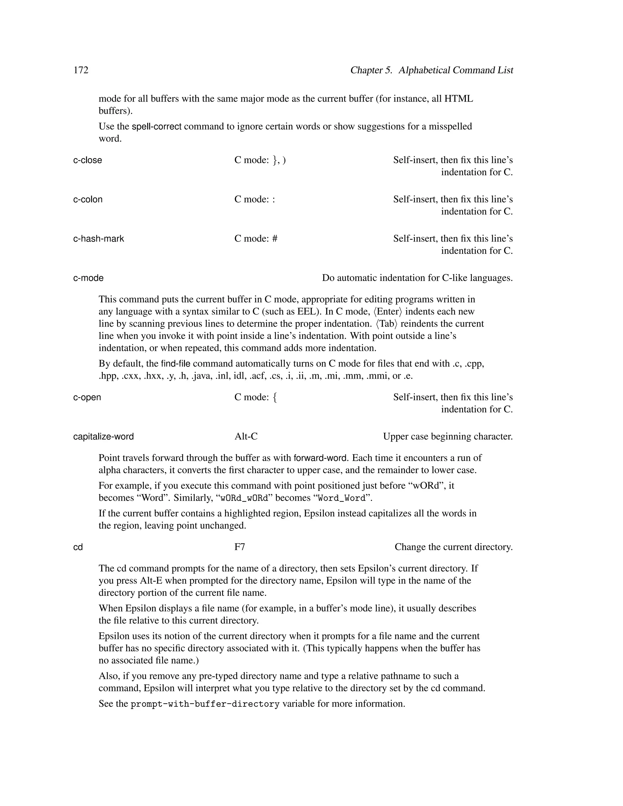 172                                                                   Chapter 5. Alphabetical Command List

      mode for all buffers with the same major mode as the current buffer (for instance, all HTML
      buffers).
      Use the spell-correct command to ignore certain words or show suggestions for a misspelled
      word.

c-close                                 C mode: }, )                             Self-insert, then ﬁx this line’s
                                                                                              indentation for C.

c-colon                                 C mode: :                                Self-insert, then ﬁx this line’s
                                                                                              indentation for C.

c-hash-mark                             C mode: #                                Self-insert, then ﬁx this line’s
                                                                                              indentation for C.

c-mode                                                         Do automatic indentation for C-like languages.

      This command puts the current buffer in C mode, appropriate for editing programs written in
      any language with a syntax similar to C (such as EEL). In C mode, Enter indents each new
      line by scanning previous lines to determine the proper indentation. Tab reindents the current
      line when you invoke it with point inside a line’s indentation. With point outside a line’s
      indentation, or when repeated, this command adds more indentation.
      By default, the ﬁnd-ﬁle command automatically turns on C mode for ﬁles that end with .c, .cpp,
      .hpp, .cxx, .hxx, .y, .h, .java, .inl, idl, .acf, .cs, .i, .ii, .m, .mi, .mm, .mmi, or .e.

c-open                                  C mode: {                                Self-insert, then ﬁx this line’s
                                                                                              indentation for C.

capitalize-word                         Alt-C                                 Upper case beginning character.

      Point travels forward through the buffer as with forward-word. Each time it encounters a run of
      alpha characters, it converts the ﬁrst character to upper case, and the remainder to lower case.
      For example, if you execute this command with point positioned just before “wORd”, it
      becomes “Word”. Similarly, “wORd_wORd” becomes “Word_Word”.
      If the current buffer contains a highlighted region, Epsilon instead capitalizes all the words in
      the region, leaving point unchanged.

cd                                      F7                                       Change the current directory.

      The cd command prompts for the name of a directory, then sets Epsilon’s current directory. If
      you press Alt-E when prompted for the directory name, Epsilon will type in the name of the
      directory portion of the current ﬁle name.
      When Epsilon displays a ﬁle name (for example, in a buffer’s mode line), it usually describes
      the ﬁle relative to this current directory.
      Epsilon uses its notion of the current directory when it prompts for a ﬁle name and the current
      buffer has no speciﬁc directory associated with it. (This typically happens when the buffer has
      no associated ﬁle name.)
      Also, if you remove any pre-typed directory name and type a relative pathname to such a
      command, Epsilon will interpret what you type relative to the directory set by the cd command.
      See the prompt-with-buffer-directory variable for more information.
 
