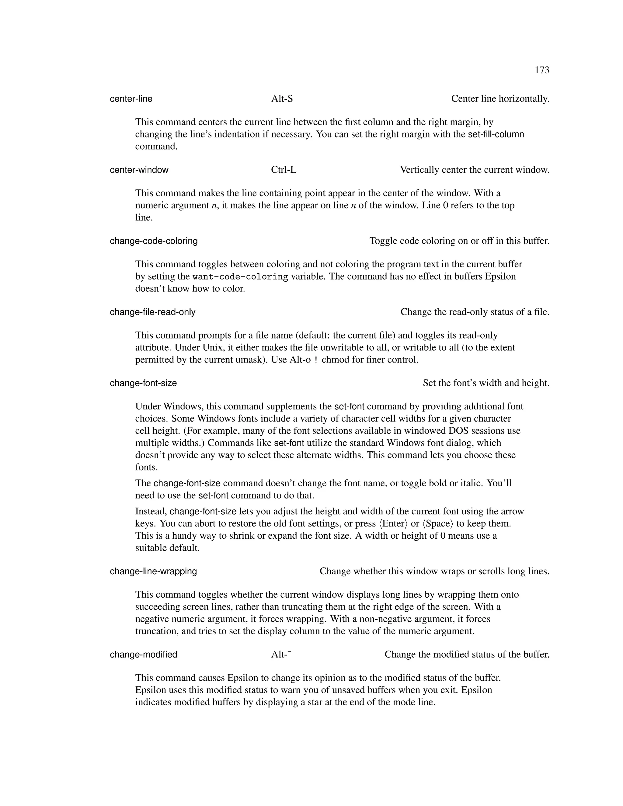 173

center-line                              Alt-S                                          Center line horizontally.

      This command centers the current line between the ﬁrst column and the right margin, by
      changing the line’s indentation if necessary. You can set the right margin with the set-ﬁll-column
      command.

center-window                            Ctrl-L                           Vertically center the current window.

      This command makes the line containing point appear in the center of the window. With a
      numeric argument n, it makes the line appear on line n of the window. Line 0 refers to the top
      line.

change-code-coloring                                               Toggle code coloring on or off in this buffer.

      This command toggles between coloring and not coloring the program text in the current buffer
      by setting the want-code-coloring variable. The command has no effect in buffers Epsilon
      doesn’t know how to color.

change-ﬁle-read-only                                                       Change the read-only status of a ﬁle.

      This command prompts for a ﬁle name (default: the current ﬁle) and toggles its read-only
      attribute. Under Unix, it either makes the ﬁle unwritable to all, or writable to all (to the extent
      permitted by the current umask). Use Alt-o ! chmod for ﬁner control.

change-font-size                                                                Set the font’s width and height.

      Under Windows, this command supplements the set-font command by providing additional font
      choices. Some Windows fonts include a variety of character cell widths for a given character
      cell height. (For example, many of the font selections available in windowed DOS sessions use
      multiple widths.) Commands like set-font utilize the standard Windows font dialog, which
      doesn’t provide any way to select these alternate widths. This command lets you choose these
      fonts.
      The change-font-size command doesn’t change the font name, or toggle bold or italic. You’ll
      need to use the set-font command to do that.
      Instead, change-font-size lets you adjust the height and width of the current font using the arrow
      keys. You can abort to restore the old font settings, or press Enter or Space to keep them.
      This is a handy way to shrink or expand the font size. A width or height of 0 means use a
      suitable default.

change-line-wrapping                                  Change whether this window wraps or scrolls long lines.

      This command toggles whether the current window displays long lines by wrapping them onto
      succeeding screen lines, rather than truncating them at the right edge of the screen. With a
      negative numeric argument, it forces wrapping. With a non-negative argument, it forces
      truncation, and tries to set the display column to the value of the numeric argument.

change-modiﬁed                           Alt-˜                         Change the modiﬁed status of the buffer.

      This command causes Epsilon to change its opinion as to the modiﬁed status of the buffer.
      Epsilon uses this modiﬁed status to warn you of unsaved buffers when you exit. Epsilon
      indicates modiﬁed buffers by displaying a star at the end of the mode line.
 