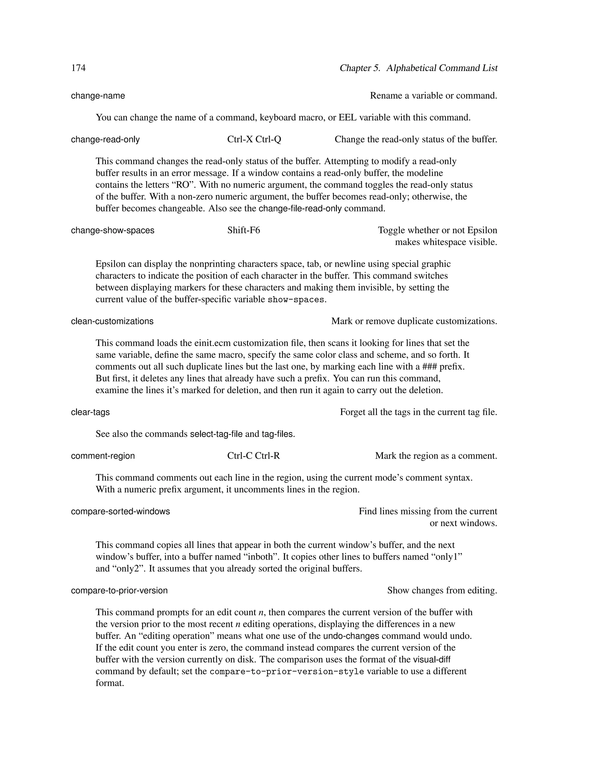 174                                                                 Chapter 5. Alphabetical Command List

change-name                                                                 Rename a variable or command.

      You can change the name of a command, keyboard macro, or EEL variable with this command.

change-read-only                       Ctrl-X Ctrl-Q               Change the read-only status of the buffer.

      This command changes the read-only status of the buffer. Attempting to modify a read-only
      buffer results in an error message. If a window contains a read-only buffer, the modeline
      contains the letters “RO”. With no numeric argument, the command toggles the read-only status
      of the buffer. With a non-zero numeric argument, the buffer becomes read-only; otherwise, the
      buffer becomes changeable. Also see the change-ﬁle-read-only command.

change-show-spaces                     Shift-F6                               Toggle whether or not Epsilon
                                                                                 makes whitespace visible.

      Epsilon can display the nonprinting characters space, tab, or newline using special graphic
      characters to indicate the position of each character in the buffer. This command switches
      between displaying markers for these characters and making them invisible, by setting the
      current value of the buffer-speciﬁc variable show-spaces.

clean-customizations                                              Mark or remove duplicate customizations.

      This command loads the einit.ecm customization ﬁle, then scans it looking for lines that set the
      same variable, deﬁne the same macro, specify the same color class and scheme, and so forth. It
      comments out all such duplicate lines but the last one, by marking each line with a ### preﬁx.
      But ﬁrst, it deletes any lines that already have such a preﬁx. You can run this command,
      examine the lines it’s marked for deletion, and then run it again to carry out the deletion.

clear-tags                                                          Forget all the tags in the current tag ﬁle.

      See also the commands select-tag-ﬁle and tag-ﬁles.

comment-region                         Ctrl-C Ctrl-R                         Mark the region as a comment.

      This command comments out each line in the region, using the current mode’s comment syntax.
      With a numeric preﬁx argument, it uncomments lines in the region.

compare-sorted-windows                                                   Find lines missing from the current
                                                                                           or next windows.

      This command copies all lines that appear in both the current window’s buffer, and the next
      window’s buffer, into a buffer named “inboth”. It copies other lines to buffers named “only1”
      and “only2”. It assumes that you already sorted the original buffers.

compare-to-prior-version                                                        Show changes from editing.

      This command prompts for an edit count n, then compares the current version of the buffer with
      the version prior to the most recent n editing operations, displaying the differences in a new
      buffer. An “editing operation” means what one use of the undo-changes command would undo.
      If the edit count you enter is zero, the command instead compares the current version of the
      buffer with the version currently on disk. The comparison uses the format of the visual-diff
      command by default; set the compare-to-prior-version-style variable to use a different
      format.
 