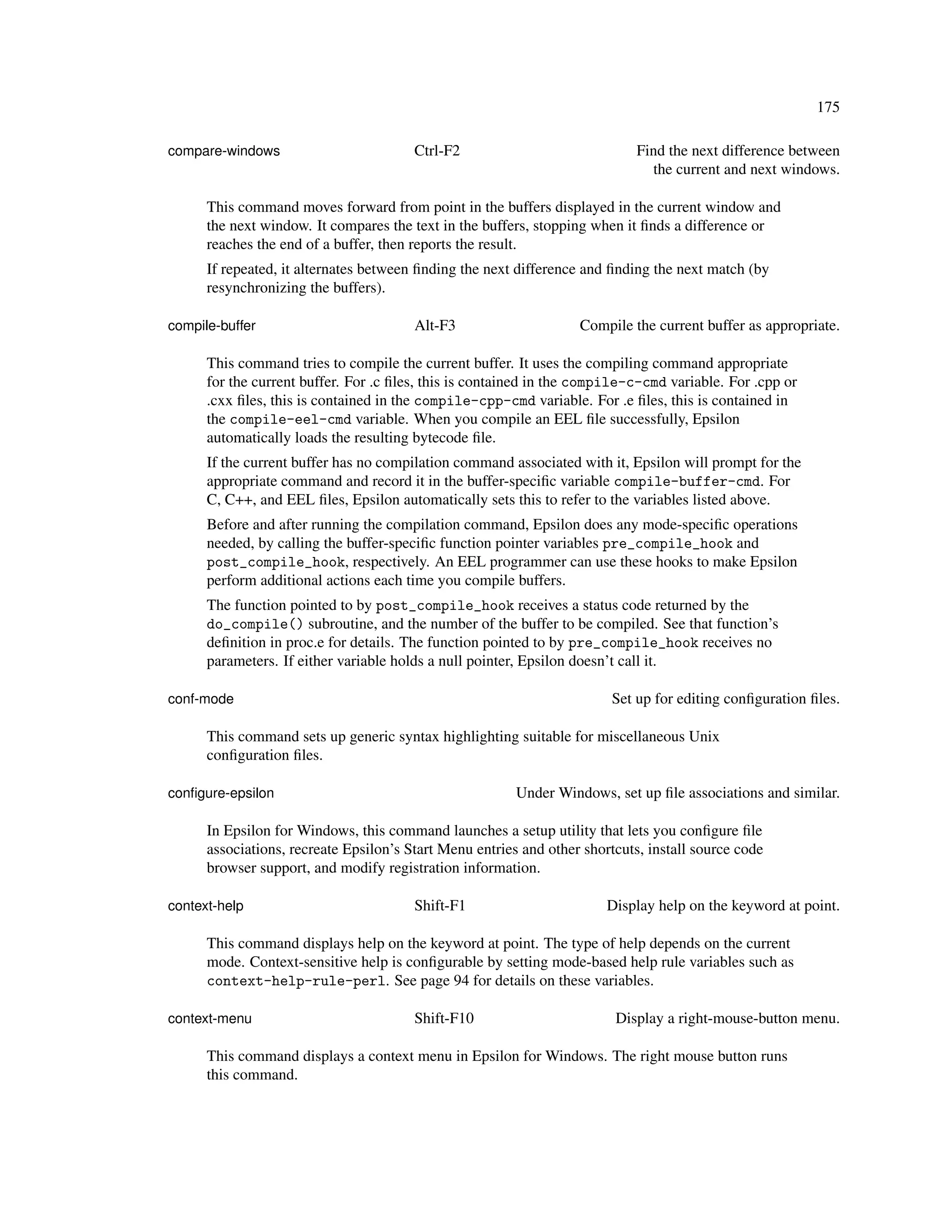 175

compare-windows                         Ctrl-F2                              Find the next difference between
                                                                               the current and next windows.

      This command moves forward from point in the buffers displayed in the current window and
      the next window. It compares the text in the buffers, stopping when it ﬁnds a difference or
      reaches the end of a buffer, then reports the result.
      If repeated, it alternates between ﬁnding the next difference and ﬁnding the next match (by
      resynchronizing the buffers).

compile-buffer                          Alt-F3                     Compile the current buffer as appropriate.

      This command tries to compile the current buffer. It uses the compiling command appropriate
      for the current buffer. For .c ﬁles, this is contained in the compile-c-cmd variable. For .cpp or
      .cxx ﬁles, this is contained in the compile-cpp-cmd variable. For .e ﬁles, this is contained in
      the compile-eel-cmd variable. When you compile an EEL ﬁle successfully, Epsilon
      automatically loads the resulting bytecode ﬁle.
      If the current buffer has no compilation command associated with it, Epsilon will prompt for the
      appropriate command and record it in the buffer-speciﬁc variable compile-buffer-cmd. For
      C, C++, and EEL ﬁles, Epsilon automatically sets this to refer to the variables listed above.
      Before and after running the compilation command, Epsilon does any mode-speciﬁc operations
      needed, by calling the buffer-speciﬁc function pointer variables pre_compile_hook and
      post_compile_hook, respectively. An EEL programmer can use these hooks to make Epsilon
      perform additional actions each time you compile buffers.
      The function pointed to by post_compile_hook receives a status code returned by the
      do_compile() subroutine, and the number of the buffer to be compiled. See that function’s
      deﬁnition in proc.e for details. The function pointed to by pre_compile_hook receives no
      parameters. If either variable holds a null pointer, Epsilon doesn’t call it.

conf-mode                                                               Set up for editing conﬁguration ﬁles.

      This command sets up generic syntax highlighting suitable for miscellaneous Unix
      conﬁguration ﬁles.

conﬁgure-epsilon                                         Under Windows, set up ﬁle associations and similar.

      In Epsilon for Windows, this command launches a setup utility that lets you conﬁgure ﬁle
      associations, recreate Epsilon’s Start Menu entries and other shortcuts, install source code
      browser support, and modify registration information.

context-help                            Shift-F1                        Display help on the keyword at point.

      This command displays help on the keyword at point. The type of help depends on the current
      mode. Context-sensitive help is conﬁgurable by setting mode-based help rule variables such as
      context-help-rule-perl. See page 94 for details on these variables.

context-menu                            Shift-F10                        Display a right-mouse-button menu.

      This command displays a context menu in Epsilon for Windows. The right mouse button runs
      this command.
 