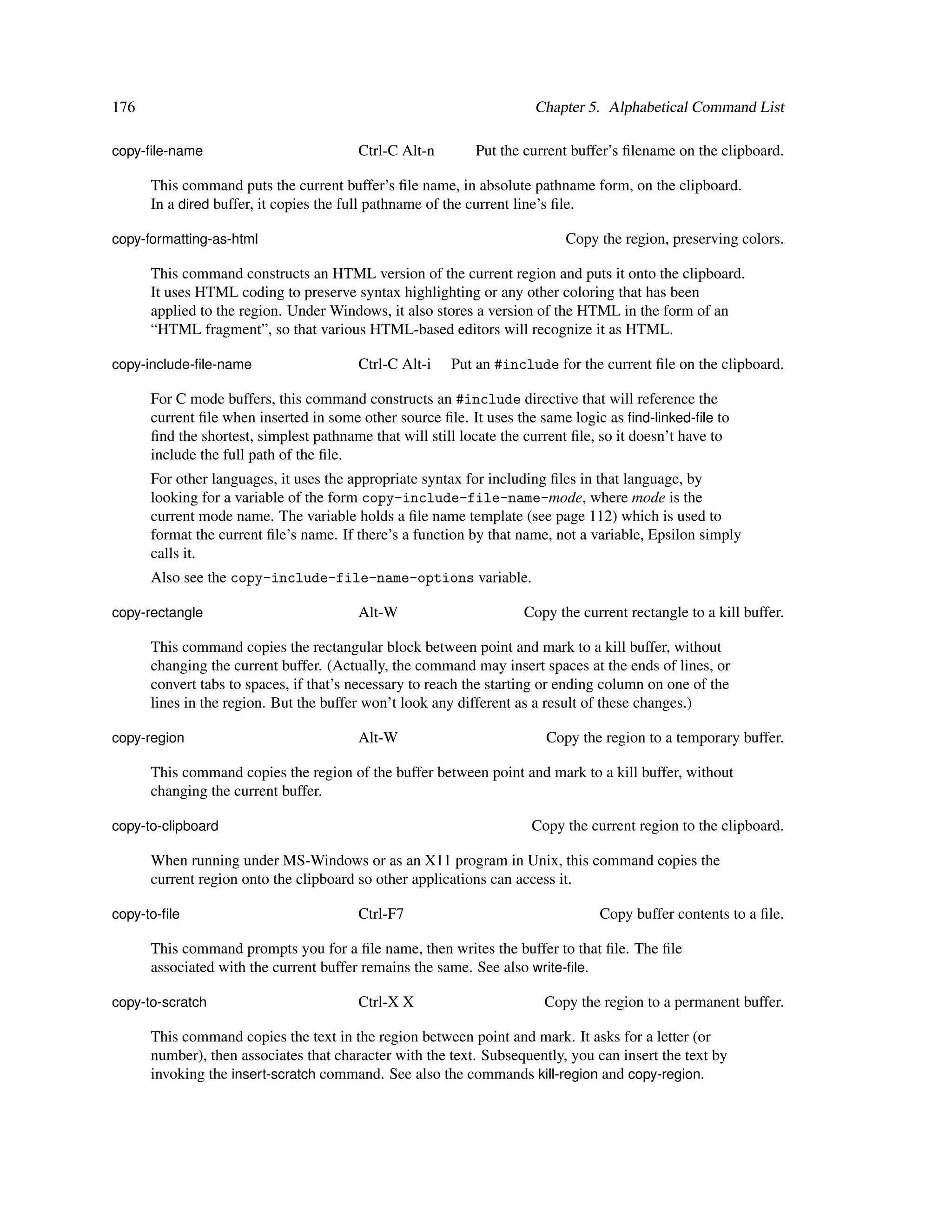 176                                                                   Chapter 5. Alphabetical Command List

copy-ﬁle-name                           Ctrl-C Alt-n        Put the current buffer’s ﬁlename on the clipboard.

      This command puts the current buffer’s ﬁle name, in absolute pathname form, on the clipboard.
      In a dired buffer, it copies the full pathname of the current line’s ﬁle.

copy-formatting-as-html                                                    Copy the region, preserving colors.

      This command constructs an HTML version of the current region and puts it onto the clipboard.
      It uses HTML coding to preserve syntax highlighting or any other coloring that has been
      applied to the region. Under Windows, it also stores a version of the HTML in the form of an
      “HTML fragment”, so that various HTML-based editors will recognize it as HTML.

copy-include-ﬁle-name                   Ctrl-C Alt-i    Put an #include for the current ﬁle on the clipboard.

      For C mode buffers, this command constructs an #include directive that will reference the
      current ﬁle when inserted in some other source ﬁle. It uses the same logic as ﬁnd-linked-ﬁle to
      ﬁnd the shortest, simplest pathname that will still locate the current ﬁle, so it doesn’t have to
      include the full path of the ﬁle.
      For other languages, it uses the appropriate syntax for including ﬁles in that language, by
      looking for a variable of the form copy-include-file-name-mode, where mode is the
      current mode name. The variable holds a ﬁle name template (see page 112) which is used to
      format the current ﬁle’s name. If there’s a function by that name, not a variable, Epsilon simply
      calls it.
      Also see the copy-include-file-name-options variable.

copy-rectangle                          Alt-W                       Copy the current rectangle to a kill buffer.

      This command copies the rectangular block between point and mark to a kill buffer, without
      changing the current buffer. (Actually, the command may insert spaces at the ends of lines, or
      convert tabs to spaces, if that’s necessary to reach the starting or ending column on one of the
      lines in the region. But the buffer won’t look any different as a result of these changes.)

copy-region                             Alt-W                           Copy the region to a temporary buffer.

      This command copies the region of the buffer between point and mark to a kill buffer, without
      changing the current buffer.

copy-to-clipboard                                                    Copy the current region to the clipboard.

      When running under MS-Windows or as an X11 program in Unix, this command copies the
      current region onto the clipboard so other applications can access it.

copy-to-ﬁle                             Ctrl-F7                                  Copy buffer contents to a ﬁle.

      This command prompts you for a ﬁle name, then writes the buffer to that ﬁle. The ﬁle
      associated with the current buffer remains the same. See also write-ﬁle.

copy-to-scratch                         Ctrl-X X                        Copy the region to a permanent buffer.

      This command copies the text in the region between point and mark. It asks for a letter (or
      number), then associates that character with the text. Subsequently, you can insert the text by
      invoking the insert-scratch command. See also the commands kill-region and copy-region.
 