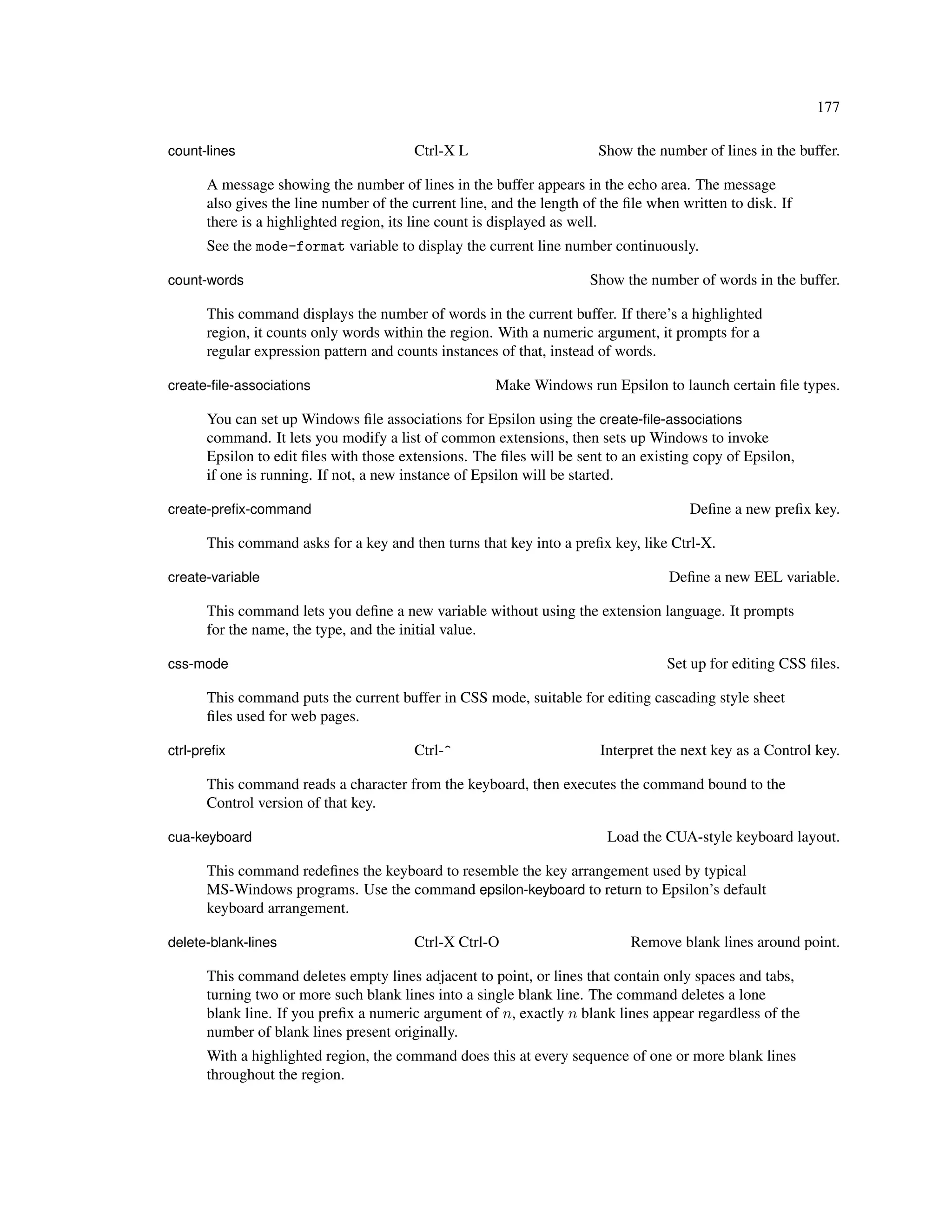 177

count-lines                             Ctrl-X L                       Show the number of lines in the buffer.

      A message showing the number of lines in the buffer appears in the echo area. The message
      also gives the line number of the current line, and the length of the ﬁle when written to disk. If
      there is a highlighted region, its line count is displayed as well.
      See the mode-format variable to display the current line number continuously.

count-words                                                           Show the number of words in the buffer.

      This command displays the number of words in the current buffer. If there’s a highlighted
      region, it counts only words within the region. With a numeric argument, it prompts for a
      regular expression pattern and counts instances of that, instead of words.

create-ﬁle-associations                               Make Windows run Epsilon to launch certain ﬁle types.

      You can set up Windows ﬁle associations for Epsilon using the create-ﬁle-associations
      command. It lets you modify a list of common extensions, then sets up Windows to invoke
      Epsilon to edit ﬁles with those extensions. The ﬁles will be sent to an existing copy of Epsilon,
      if one is running. If not, a new instance of Epsilon will be started.

create-preﬁx-command                                                                  Deﬁne a new preﬁx key.

      This command asks for a key and then turns that key into a preﬁx key, like Ctrl-X.

create-variable                                                                    Deﬁne a new EEL variable.

      This command lets you deﬁne a new variable without using the extension language. It prompts
      for the name, the type, and the initial value.

css-mode                                                                           Set up for editing CSS ﬁles.

      This command puts the current buffer in CSS mode, suitable for editing cascading style sheet
      ﬁles used for web pages.

ctrl-preﬁx                              Ctrl-^                         Interpret the next key as a Control key.

      This command reads a character from the keyboard, then executes the command bound to the
      Control version of that key.

cua-keyboard                                                             Load the CUA-style keyboard layout.

      This command redeﬁnes the keyboard to resemble the key arrangement used by typical
      MS-Windows programs. Use the command epsilon-keyboard to return to Epsilon’s default
      keyboard arrangement.

delete-blank-lines                      Ctrl-X Ctrl-O                        Remove blank lines around point.

      This command deletes empty lines adjacent to point, or lines that contain only spaces and tabs,
      turning two or more such blank lines into a single blank line. The command deletes a lone
      blank line. If you preﬁx a numeric argument of n, exactly n blank lines appear regardless of the
      number of blank lines present originally.
      With a highlighted region, the command does this at every sequence of one or more blank lines
      throughout the region.
 
