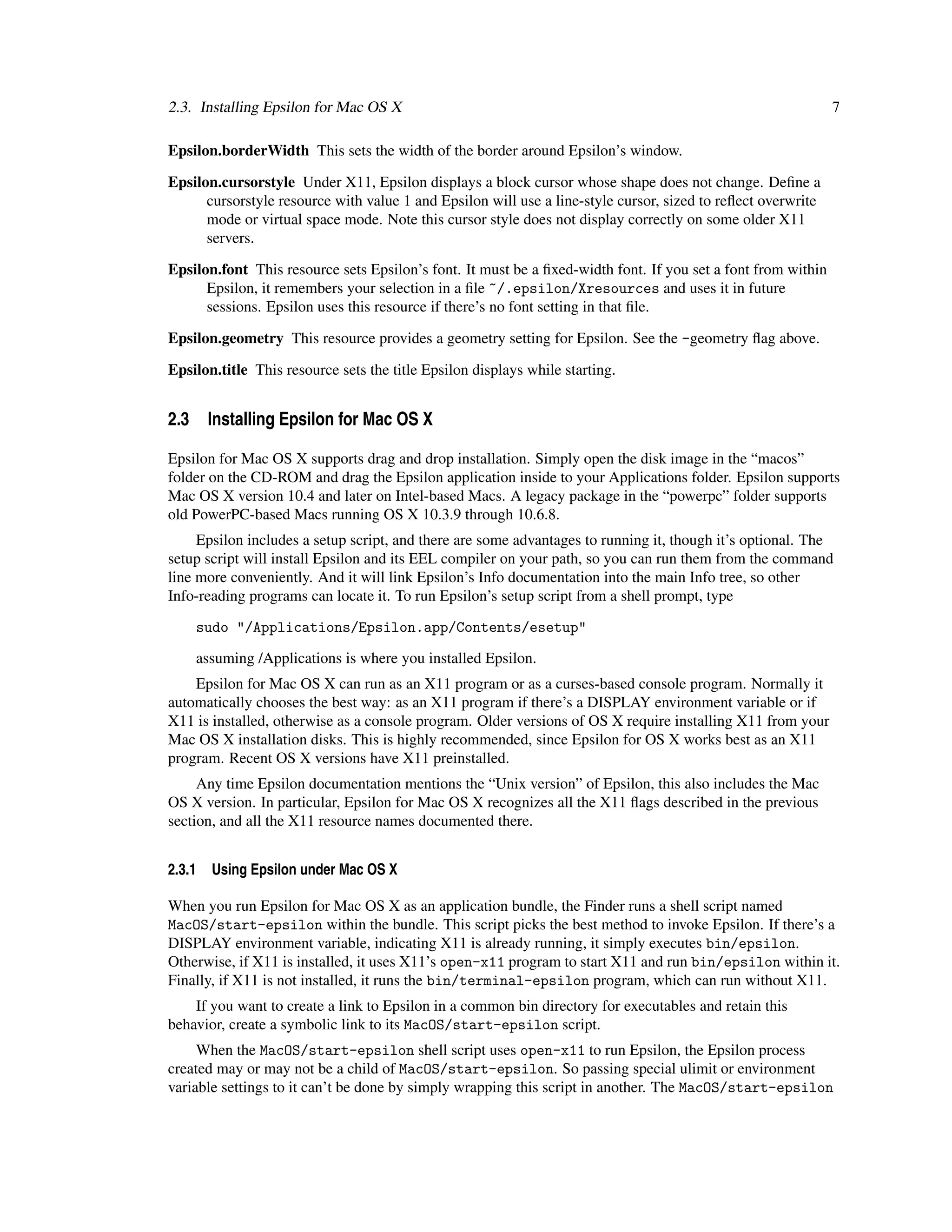 2.3. Installing Epsilon for Mac OS X                                                                          7

Epsilon.borderWidth This sets the width of the border around Epsilon’s window.

Epsilon.cursorstyle Under X11, Epsilon displays a block cursor whose shape does not change. Deﬁne a
      cursorstyle resource with value 1 and Epsilon will use a line-style cursor, sized to reﬂect overwrite
      mode or virtual space mode. Note this cursor style does not display correctly on some older X11
      servers.

Epsilon.font This resource sets Epsilon’s font. It must be a ﬁxed-width font. If you set a font from within
      Epsilon, it remembers your selection in a ﬁle ~/.epsilon/Xresources and uses it in future
      sessions. Epsilon uses this resource if there’s no font setting in that ﬁle.

Epsilon.geometry This resource provides a geometry setting for Epsilon. See the -geometry ﬂag above.

Epsilon.title This resource sets the title Epsilon displays while starting.


2.3 Installing Epsilon for Mac OS X

Epsilon for Mac OS X supports drag and drop installation. Simply open the disk image in the “macos”
folder on the CD-ROM and drag the Epsilon application inside to your Applications folder. Epsilon supports
Mac OS X version 10.4 and later on Intel-based Macs. A legacy package in the “powerpc” folder supports
old PowerPC-based Macs running OS X 10.3.9 through 10.6.8.
     Epsilon includes a setup script, and there are some advantages to running it, though it’s optional. The
setup script will install Epsilon and its EEL compiler on your path, so you can run them from the command
line more conveniently. And it will link Epsilon’s Info documentation into the main Info tree, so other
Info-reading programs can locate it. To run Epsilon’s setup script from a shell prompt, type

    sudo "/Applications/Epsilon.app/Contents/esetup"

    assuming /Applications is where you installed Epsilon.
    Epsilon for Mac OS X can run as an X11 program or as a curses-based console program. Normally it
automatically chooses the best way: as an X11 program if there’s a DISPLAY environment variable or if
X11 is installed, otherwise as a console program. Older versions of OS X require installing X11 from your
Mac OS X installation disks. This is highly recommended, since Epsilon for OS X works best as an X11
program. Recent OS X versions have X11 preinstalled.
     Any time Epsilon documentation mentions the “Unix version” of Epsilon, this also includes the Mac
OS X version. In particular, Epsilon for Mac OS X recognizes all the X11 ﬂags described in the previous
section, and all the X11 resource names documented there.


2.3.1   Using Epsilon under Mac OS X

When you run Epsilon for Mac OS X as an application bundle, the Finder runs a shell script named
MacOS/start-epsilon within the bundle. This script picks the best method to invoke Epsilon. If there’s a
DISPLAY environment variable, indicating X11 is already running, it simply executes bin/epsilon.
Otherwise, if X11 is installed, it uses X11’s open-x11 program to start X11 and run bin/epsilon within it.
Finally, if X11 is not installed, it runs the bin/terminal-epsilon program, which can run without X11.
    If you want to create a link to Epsilon in a common bin directory for executables and retain this
behavior, create a symbolic link to its MacOS/start-epsilon script.
     When the MacOS/start-epsilon shell script uses open-x11 to run Epsilon, the Epsilon process
created may or may not be a child of MacOS/start-epsilon. So passing special ulimit or environment
variable settings to it can’t be done by simply wrapping this script in another. The MacOS/start-epsilon
 
