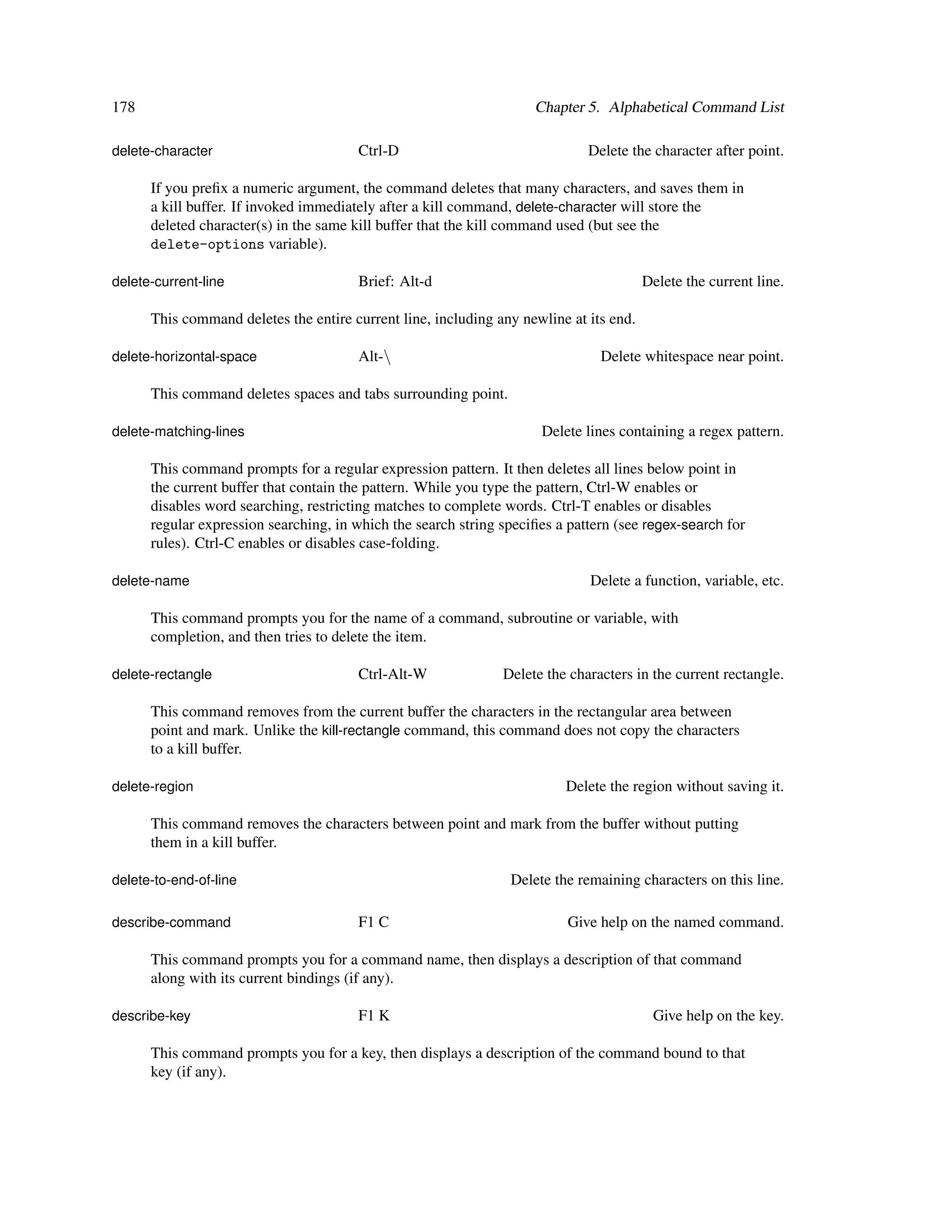 178                                                                 Chapter 5. Alphabetical Command List

delete-character                       Ctrl-D                                Delete the character after point.

      If you preﬁx a numeric argument, the command deletes that many characters, and saves them in
      a kill buffer. If invoked immediately after a kill command, delete-character will store the
      deleted character(s) in the same kill buffer that the kill command used (but see the
      delete-options variable).

delete-current-line                    Brief: Alt-d                                     Delete the current line.

      This command deletes the entire current line, including any newline at its end.

delete-horizontal-space                Alt-                                   Delete whitespace near point.

      This command deletes spaces and tabs surrounding point.

delete-matching-lines                                                Delete lines containing a regex pattern.

      This command prompts for a regular expression pattern. It then deletes all lines below point in
      the current buffer that contain the pattern. While you type the pattern, Ctrl-W enables or
      disables word searching, restricting matches to complete words. Ctrl-T enables or disables
      regular expression searching, in which the search string speciﬁes a pattern (see regex-search for
      rules). Ctrl-C enables or disables case-folding.

delete-name                                                                  Delete a function, variable, etc.

      This command prompts you for the name of a command, subroutine or variable, with
      completion, and then tries to delete the item.

delete-rectangle                       Ctrl-Alt-W              Delete the characters in the current rectangle.

      This command removes from the current buffer the characters in the rectangular area between
      point and mark. Unlike the kill-rectangle command, this command does not copy the characters
      to a kill buffer.

delete-region                                                            Delete the region without saving it.

      This command removes the characters between point and mark from the buffer without putting
      them in a kill buffer.

delete-to-end-of-line                                           Delete the remaining characters on this line.

describe-command                       F1 C                               Give help on the named command.

      This command prompts you for a command name, then displays a description of that command
      along with its current bindings (if any).

describe-key                           F1 K                                              Give help on the key.

      This command prompts you for a key, then displays a description of the command bound to that
      key (if any).
 