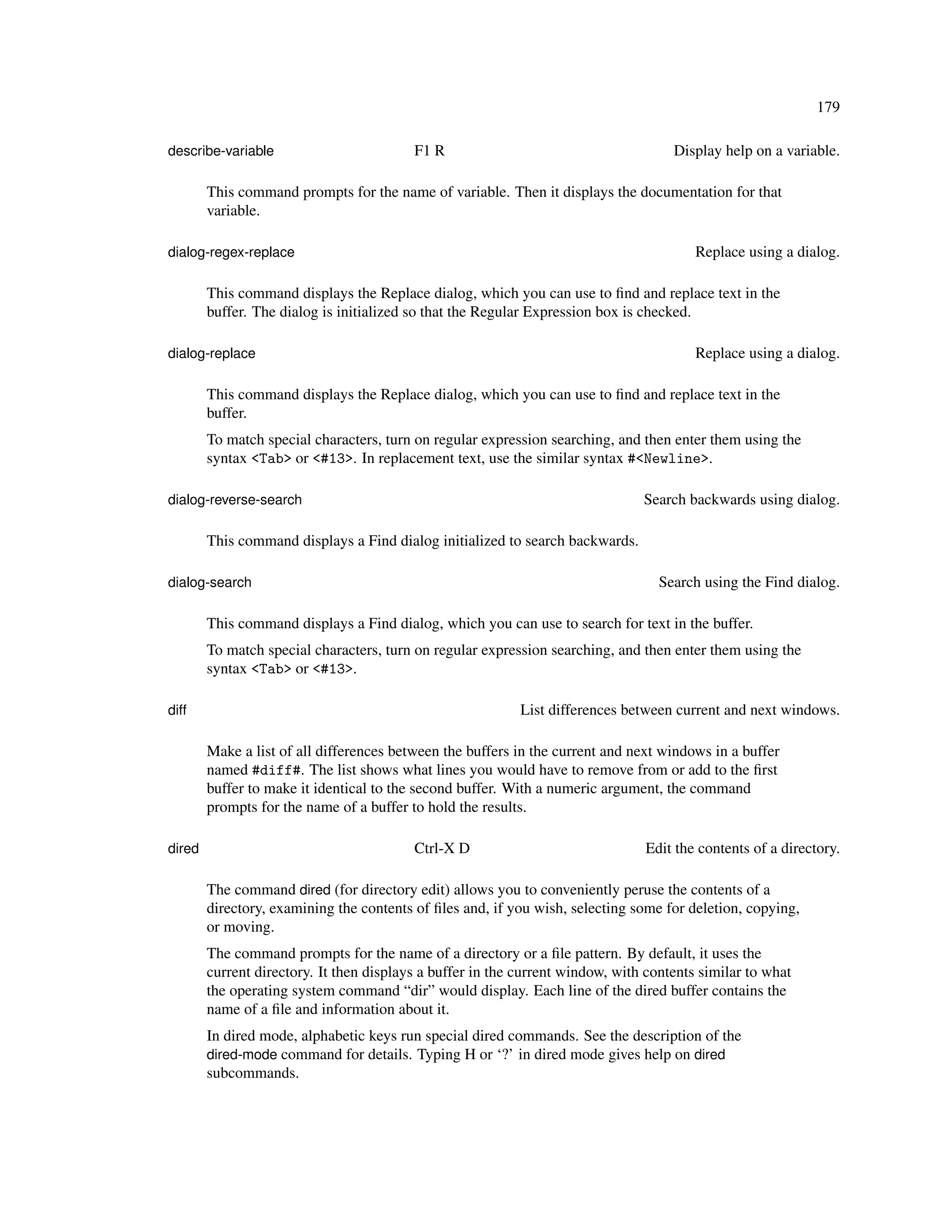 179

describe-variable                         F1 R                                       Display help on a variable.

        This command prompts for the name of variable. Then it displays the documentation for that
        variable.

dialog-regex-replace                                                                     Replace using a dialog.

        This command displays the Replace dialog, which you can use to ﬁnd and replace text in the
        buffer. The dialog is initialized so that the Regular Expression box is checked.

dialog-replace                                                                           Replace using a dialog.

        This command displays the Replace dialog, which you can use to ﬁnd and replace text in the
        buffer.
        To match special characters, turn on regular expression searching, and then enter them using the
        syntax <Tab> or <#13>. In replacement text, use the similar syntax #<Newline>.

dialog-reverse-search                                                           Search backwards using dialog.

        This command displays a Find dialog initialized to search backwards.

dialog-search                                                                      Search using the Find dialog.

        This command displays a Find dialog, which you can use to search for text in the buffer.
        To match special characters, turn on regular expression searching, and then enter them using the
        syntax <Tab> or <#13>.

diff                                                        List differences between current and next windows.

        Make a list of all differences between the buffers in the current and next windows in a buffer
        named #diff#. The list shows what lines you would have to remove from or add to the ﬁrst
        buffer to make it identical to the second buffer. With a numeric argument, the command
        prompts for the name of a buffer to hold the results.

dired                                     Ctrl-X D                              Edit the contents of a directory.

        The command dired (for directory edit) allows you to conveniently peruse the contents of a
        directory, examining the contents of ﬁles and, if you wish, selecting some for deletion, copying,
        or moving.
        The command prompts for the name of a directory or a ﬁle pattern. By default, it uses the
        current directory. It then displays a buffer in the current window, with contents similar to what
        the operating system command “dir” would display. Each line of the dired buffer contains the
        name of a ﬁle and information about it.
        In dired mode, alphabetic keys run special dired commands. See the description of the
        dired-mode command for details. Typing H or ‘?’ in dired mode gives help on dired
        subcommands.
 