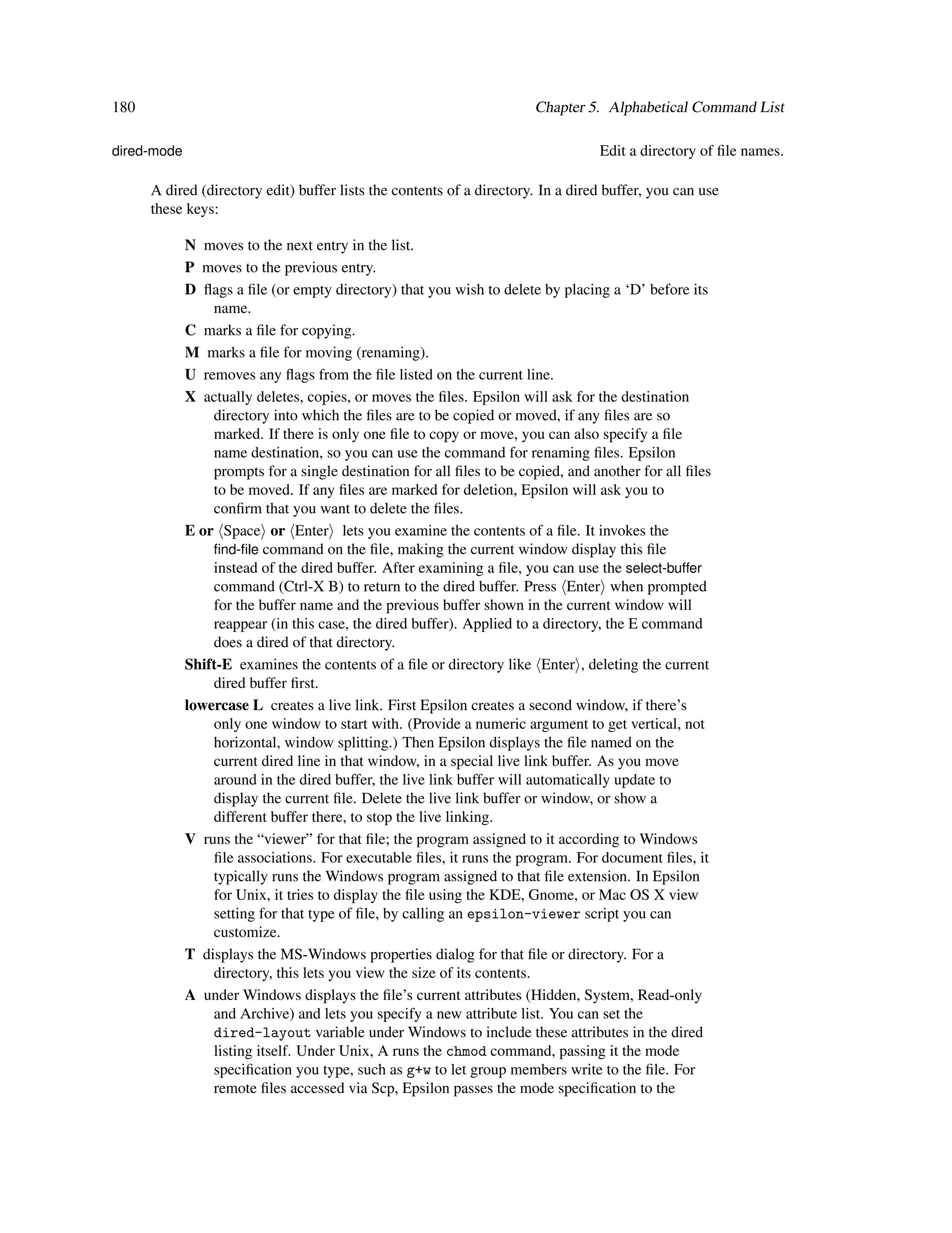 180                                                                    Chapter 5. Alphabetical Command List

dired-mode                                                                        Edit a directory of ﬁle names.

      A dired (directory edit) buffer lists the contents of a directory. In a dired buffer, you can use
      these keys:

             N moves to the next entry in the list.
             P moves to the previous entry.
             D ﬂags a ﬁle (or empty directory) that you wish to delete by placing a ‘D’ before its
                 name.
             C marks a ﬁle for copying.
             M marks a ﬁle for moving (renaming).
             U removes any ﬂags from the ﬁle listed on the current line.
             X actually deletes, copies, or moves the ﬁles. Epsilon will ask for the destination
                 directory into which the ﬁles are to be copied or moved, if any ﬁles are so
                 marked. If there is only one ﬁle to copy or move, you can also specify a ﬁle
                 name destination, so you can use the command for renaming ﬁles. Epsilon
                 prompts for a single destination for all ﬁles to be copied, and another for all ﬁles
                 to be moved. If any ﬁles are marked for deletion, Epsilon will ask you to
                 conﬁrm that you want to delete the ﬁles.
             E or Space or Enter lets you examine the contents of a ﬁle. It invokes the
                 ﬁnd-ﬁle command on the ﬁle, making the current window display this ﬁle
                 instead of the dired buffer. After examining a ﬁle, you can use the select-buffer
                 command (Ctrl-X B) to return to the dired buffer. Press Enter when prompted
                 for the buffer name and the previous buffer shown in the current window will
                 reappear (in this case, the dired buffer). Applied to a directory, the E command
                 does a dired of that directory.
             Shift-E examines the contents of a ﬁle or directory like Enter , deleting the current
                 dired buffer ﬁrst.
             lowercase L creates a live link. First Epsilon creates a second window, if there’s
                 only one window to start with. (Provide a numeric argument to get vertical, not
                 horizontal, window splitting.) Then Epsilon displays the ﬁle named on the
                 current dired line in that window, in a special live link buffer. As you move
                 around in the dired buffer, the live link buffer will automatically update to
                 display the current ﬁle. Delete the live link buffer or window, or show a
                 different buffer there, to stop the live linking.
             V runs the “viewer” for that ﬁle; the program assigned to it according to Windows
                 ﬁle associations. For executable ﬁles, it runs the program. For document ﬁles, it
                 typically runs the Windows program assigned to that ﬁle extension. In Epsilon
                 for Unix, it tries to display the ﬁle using the KDE, Gnome, or Mac OS X view
                 setting for that type of ﬁle, by calling an epsilon-viewer script you can
                 customize.
             T displays the MS-Windows properties dialog for that ﬁle or directory. For a
                 directory, this lets you view the size of its contents.
             A under Windows displays the ﬁle’s current attributes (Hidden, System, Read-only
                 and Archive) and lets you specify a new attribute list. You can set the
                 dired-layout variable under Windows to include these attributes in the dired
                 listing itself. Under Unix, A runs the chmod command, passing it the mode
                 speciﬁcation you type, such as g+w to let group members write to the ﬁle. For
                 remote ﬁles accessed via Scp, Epsilon passes the mode speciﬁcation to the
 