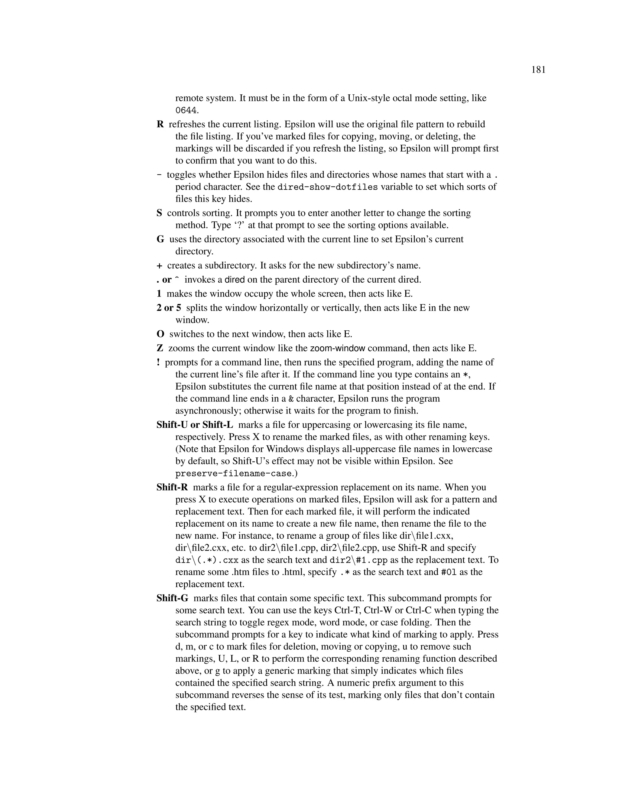 181

     remote system. It must be in the form of a Unix-style octal mode setting, like
     0644.
R refreshes the current listing. Epsilon will use the original ﬁle pattern to rebuild
     the ﬁle listing. If you’ve marked ﬁles for copying, moving, or deleting, the
     markings will be discarded if you refresh the listing, so Epsilon will prompt ﬁrst
     to conﬁrm that you want to do this.
- toggles whether Epsilon hides ﬁles and directories whose names that start with a .
     period character. See the dired-show-dotfiles variable to set which sorts of
     ﬁles this key hides.
S controls sorting. It prompts you to enter another letter to change the sorting
     method. Type ‘?’ at that prompt to see the sorting options available.
G uses the directory associated with the current line to set Epsilon’s current
     directory.
+ creates a subdirectory. It asks for the new subdirectory’s name.
. or ^ invokes a dired on the parent directory of the current dired.
1 makes the window occupy the whole screen, then acts like E.
2 or 5 splits the window horizontally or vertically, then acts like E in the new
     window.
O switches to the next window, then acts like E.
Z zooms the current window like the zoom-window command, then acts like E.
! prompts for a command line, then runs the speciﬁed program, adding the name of
     the current line’s ﬁle after it. If the command line you type contains an *,
     Epsilon substitutes the current ﬁle name at that position instead of at the end. If
     the command line ends in a & character, Epsilon runs the program
     asynchronously; otherwise it waits for the program to ﬁnish.
Shift-U or Shift-L marks a ﬁle for uppercasing or lowercasing its ﬁle name,
     respectively. Press X to rename the marked ﬁles, as with other renaming keys.
     (Note that Epsilon for Windows displays all-uppercase ﬁle names in lowercase
     by default, so Shift-U’s effect may not be visible within Epsilon. See
     preserve-filename-case.)
Shift-R marks a ﬁle for a regular-expression replacement on its name. When you
     press X to execute operations on marked ﬁles, Epsilon will ask for a pattern and
     replacement text. Then for each marked ﬁle, it will perform the indicated
     replacement on its name to create a new ﬁle name, then rename the ﬁle to the
     new name. For instance, to rename a group of ﬁles like dirﬁle1.cxx,
     dirﬁle2.cxx, etc. to dir2ﬁle1.cpp, dir2ﬁle2.cpp, use Shift-R and specify
     dir(.*).cxx as the search text and dir2#1.cpp as the replacement text. To
     rename some .htm ﬁles to .html, specify .* as the search text and #0l as the
     replacement text.
Shift-G marks ﬁles that contain some speciﬁc text. This subcommand prompts for
     some search text. You can use the keys Ctrl-T, Ctrl-W or Ctrl-C when typing the
     search string to toggle regex mode, word mode, or case folding. Then the
     subcommand prompts for a key to indicate what kind of marking to apply. Press
     d, m, or c to mark ﬁles for deletion, moving or copying, u to remove such
     markings, U, L, or R to perform the corresponding renaming function described
     above, or g to apply a generic marking that simply indicates which ﬁles
     contained the speciﬁed search string. A numeric preﬁx argument to this
     subcommand reverses the sense of its test, marking only ﬁles that don’t contain
     the speciﬁed text.
 