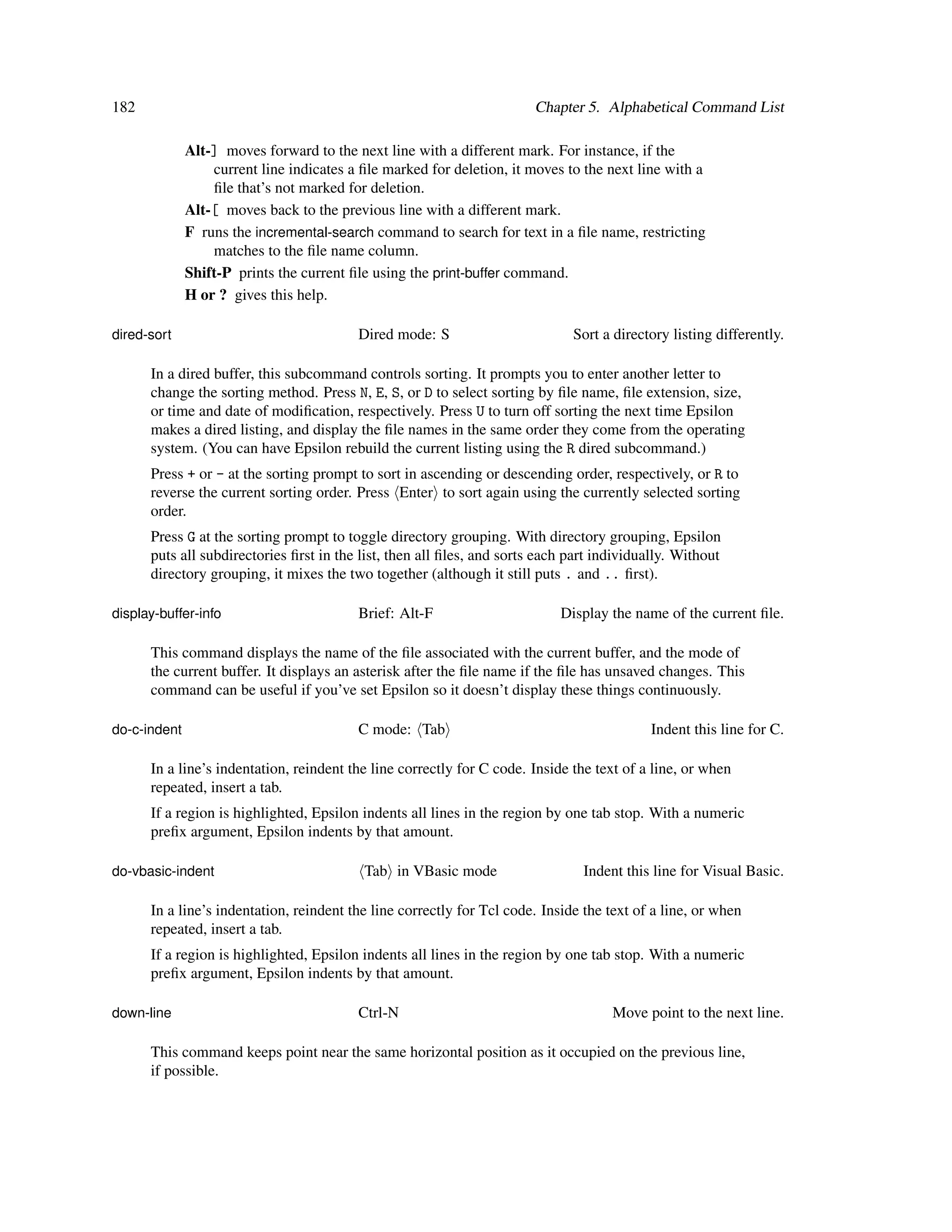 182                                                                     Chapter 5. Alphabetical Command List

              Alt-] moves forward to the next line with a different mark. For instance, if the
                  current line indicates a ﬁle marked for deletion, it moves to the next line with a
                  ﬁle that’s not marked for deletion.
              Alt-[ moves back to the previous line with a different mark.
              F runs the incremental-search command to search for text in a ﬁle name, restricting
                  matches to the ﬁle name column.
              Shift-P prints the current ﬁle using the print-buffer command.
              H or ? gives this help.

dired-sort                                Dired mode: S                       Sort a directory listing differently.

      In a dired buffer, this subcommand controls sorting. It prompts you to enter another letter to
      change the sorting method. Press N, E, S, or D to select sorting by ﬁle name, ﬁle extension, size,
      or time and date of modiﬁcation, respectively. Press U to turn off sorting the next time Epsilon
      makes a dired listing, and display the ﬁle names in the same order they come from the operating
      system. (You can have Epsilon rebuild the current listing using the R dired subcommand.)
      Press + or - at the sorting prompt to sort in ascending or descending order, respectively, or R to
      reverse the current sorting order. Press Enter to sort again using the currently selected sorting
      order.
      Press G at the sorting prompt to toggle directory grouping. With directory grouping, Epsilon
      puts all subdirectories ﬁrst in the list, then all ﬁles, and sorts each part individually. Without
      directory grouping, it mixes the two together (although it still puts . and .. ﬁrst).

display-buffer-info                       Brief: Alt-F                      Display the name of the current ﬁle.

      This command displays the name of the ﬁle associated with the current buffer, and the mode of
      the current buffer. It displays an asterisk after the ﬁle name if the ﬁle has unsaved changes. This
      command can be useful if you’ve set Epsilon so it doesn’t display these things continuously.

do-c-indent                               C mode: Tab                                      Indent this line for C.

      In a line’s indentation, reindent the line correctly for C code. Inside the text of a line, or when
      repeated, insert a tab.
      If a region is highlighted, Epsilon indents all lines in the region by one tab stop. With a numeric
      preﬁx argument, Epsilon indents by that amount.

do-vbasic-indent                           Tab in VBasic mode                   Indent this line for Visual Basic.

      In a line’s indentation, reindent the line correctly for Tcl code. Inside the text of a line, or when
      repeated, insert a tab.
      If a region is highlighted, Epsilon indents all lines in the region by one tab stop. With a numeric
      preﬁx argument, Epsilon indents by that amount.

down-line                                 Ctrl-N                                     Move point to the next line.

      This command keeps point near the same horizontal position as it occupied on the previous line,
      if possible.
 