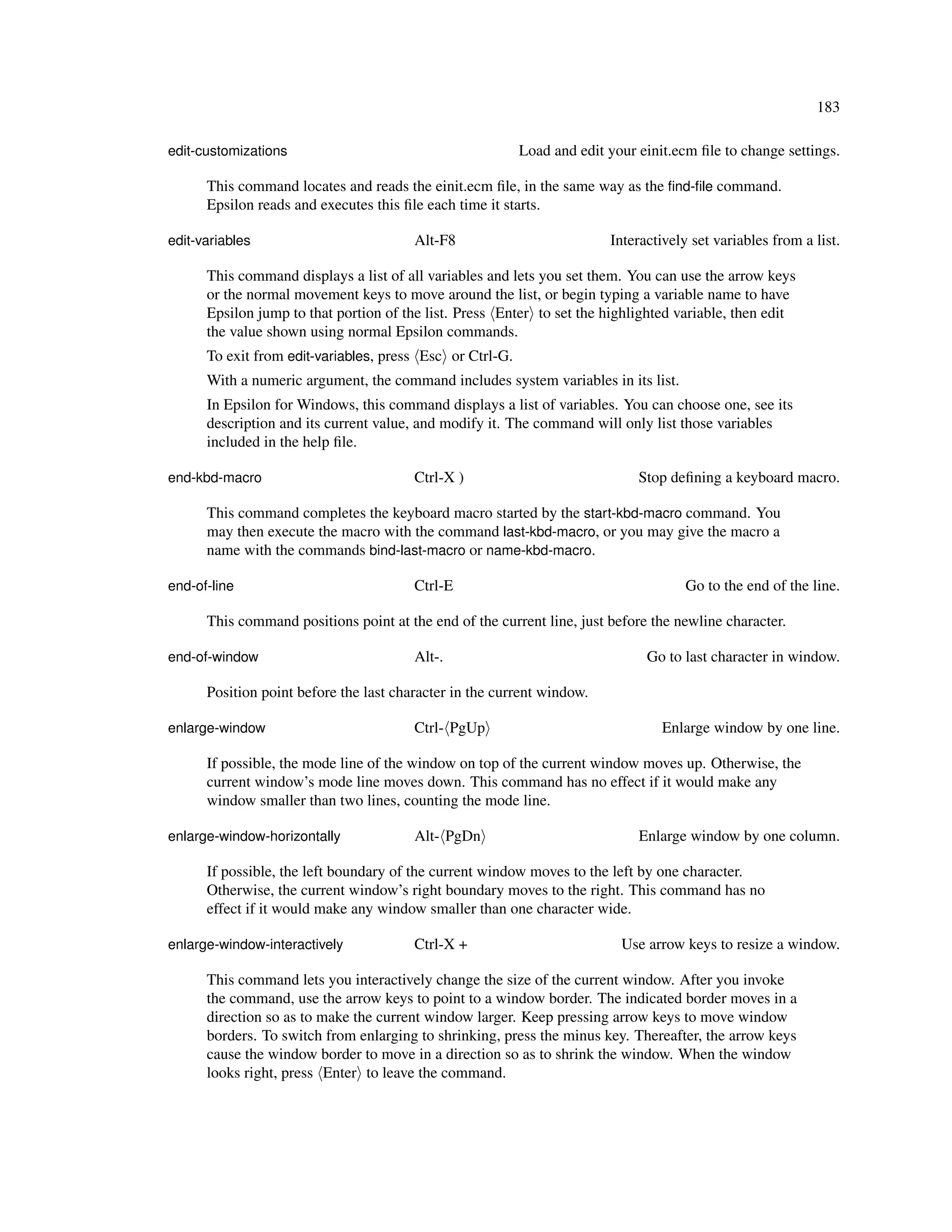 183

edit-customizations                                       Load and edit your einit.ecm ﬁle to change settings.

      This command locates and reads the einit.ecm ﬁle, in the same way as the ﬁnd-ﬁle command.
      Epsilon reads and executes this ﬁle each time it starts.

edit-variables                          Alt-F8                          Interactively set variables from a list.

      This command displays a list of all variables and lets you set them. You can use the arrow keys
      or the normal movement keys to move around the list, or begin typing a variable name to have
      Epsilon jump to that portion of the list. Press Enter to set the highlighted variable, then edit
      the value shown using normal Epsilon commands.
      To exit from edit-variables, press Esc or Ctrl-G.
      With a numeric argument, the command includes system variables in its list.
      In Epsilon for Windows, this command displays a list of variables. You can choose one, see its
      description and its current value, and modify it. The command will only list those variables
      included in the help ﬁle.

end-kbd-macro                           Ctrl-X )                             Stop deﬁning a keyboard macro.

      This command completes the keyboard macro started by the start-kbd-macro command. You
      may then execute the macro with the command last-kbd-macro, or you may give the macro a
      name with the commands bind-last-macro or name-kbd-macro.

end-of-line                             Ctrl-E                                       Go to the end of the line.

      This command positions point at the end of the current line, just before the newline character.

end-of-window                           Alt-.                                 Go to last character in window.

      Position point before the last character in the current window.

enlarge-window                          Ctrl- PgUp                               Enlarge window by one line.

      If possible, the mode line of the window on top of the current window moves up. Otherwise, the
      current window’s mode line moves down. This command has no effect if it would make any
      window smaller than two lines, counting the mode line.

enlarge-window-horizontally             Alt- PgDn                            Enlarge window by one column.

      If possible, the left boundary of the current window moves to the left by one character.
      Otherwise, the current window’s right boundary moves to the right. This command has no
      effect if it would make any window smaller than one character wide.

enlarge-window-interactively            Ctrl-X +                          Use arrow keys to resize a window.

      This command lets you interactively change the size of the current window. After you invoke
      the command, use the arrow keys to point to a window border. The indicated border moves in a
      direction so as to make the current window larger. Keep pressing arrow keys to move window
      borders. To switch from enlarging to shrinking, press the minus key. Thereafter, the arrow keys
      cause the window border to move in a direction so as to shrink the window. When the window
      looks right, press Enter to leave the command.
 