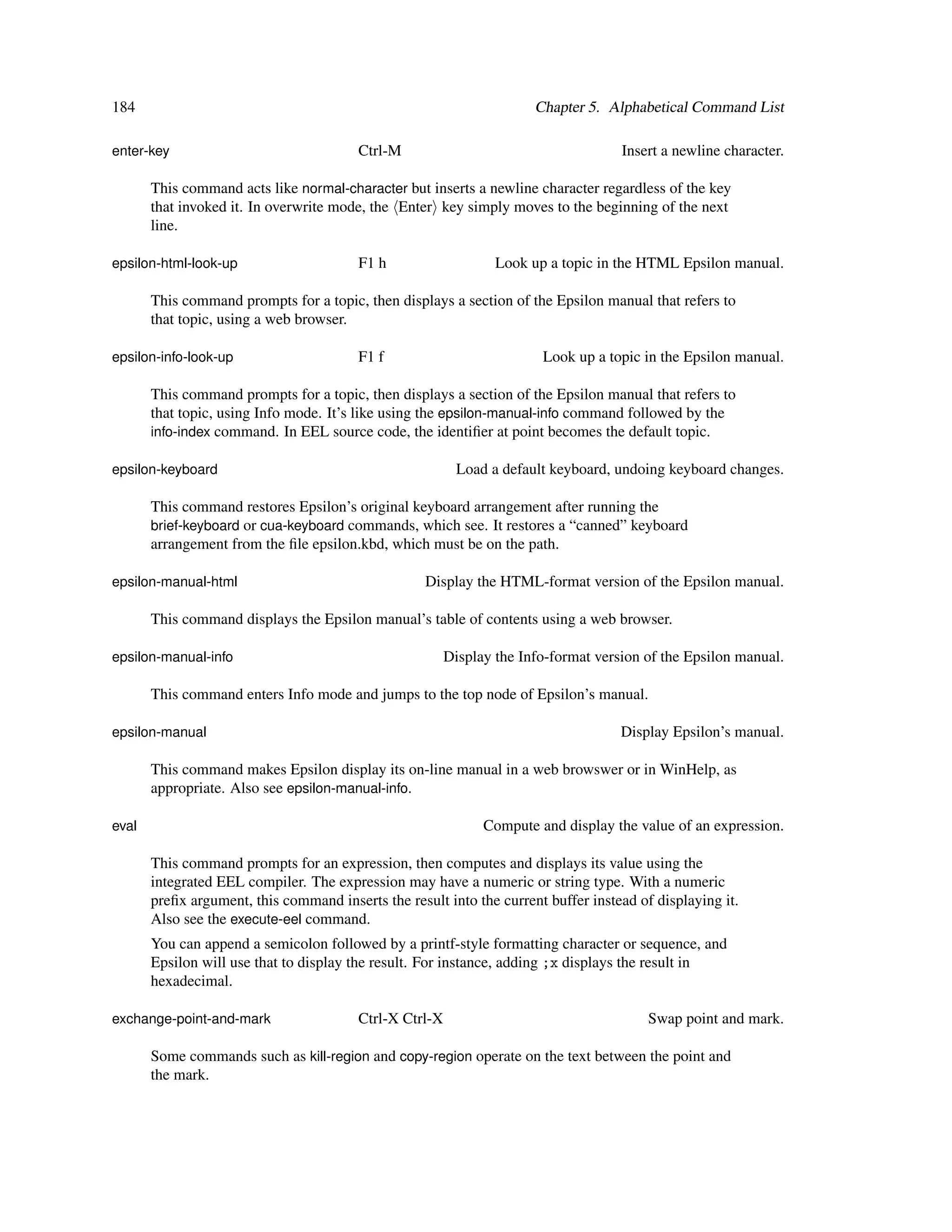 184                                                                    Chapter 5. Alphabetical Command List

enter-key                                Ctrl-M                                      Insert a newline character.

       This command acts like normal-character but inserts a newline character regardless of the key
       that invoked it. In overwrite mode, the Enter key simply moves to the beginning of the next
       line.

epsilon-html-look-up                     F1 h                    Look up a topic in the HTML Epsilon manual.

       This command prompts for a topic, then displays a section of the Epsilon manual that refers to
       that topic, using a web browser.

epsilon-info-look-up                     F1 f                           Look up a topic in the Epsilon manual.

       This command prompts for a topic, then displays a section of the Epsilon manual that refers to
       that topic, using Info mode. It’s like using the epsilon-manual-info command followed by the
       info-index command. In EEL source code, the identiﬁer at point becomes the default topic.

epsilon-keyboard                                           Load a default keyboard, undoing keyboard changes.

       This command restores Epsilon’s original keyboard arrangement after running the
       brief-keyboard or cua-keyboard commands, which see. It restores a “canned” keyboard
       arrangement from the ﬁle epsilon.kbd, which must be on the path.

epsilon-manual-html                                 Display the HTML-format version of the Epsilon manual.

       This command displays the Epsilon manual’s table of contents using a web browser.

epsilon-manual-info                                      Display the Info-format version of the Epsilon manual.

       This command enters Info mode and jumps to the top node of Epsilon’s manual.

epsilon-manual                                                                       Display Epsilon’s manual.

       This command makes Epsilon display its on-line manual in a web browswer or in WinHelp, as
       appropriate. Also see epsilon-manual-info.

eval                                                           Compute and display the value of an expression.

       This command prompts for an expression, then computes and displays its value using the
       integrated EEL compiler. The expression may have a numeric or string type. With a numeric
       preﬁx argument, this command inserts the result into the current buffer instead of displaying it.
       Also see the execute-eel command.
       You can append a semicolon followed by a printf-style formatting character or sequence, and
       Epsilon will use that to display the result. For instance, adding ;x displays the result in
       hexadecimal.

exchange-point-and-mark                  Ctrl-X Ctrl-X                                   Swap point and mark.

       Some commands such as kill-region and copy-region operate on the text between the point and
       the mark.
 