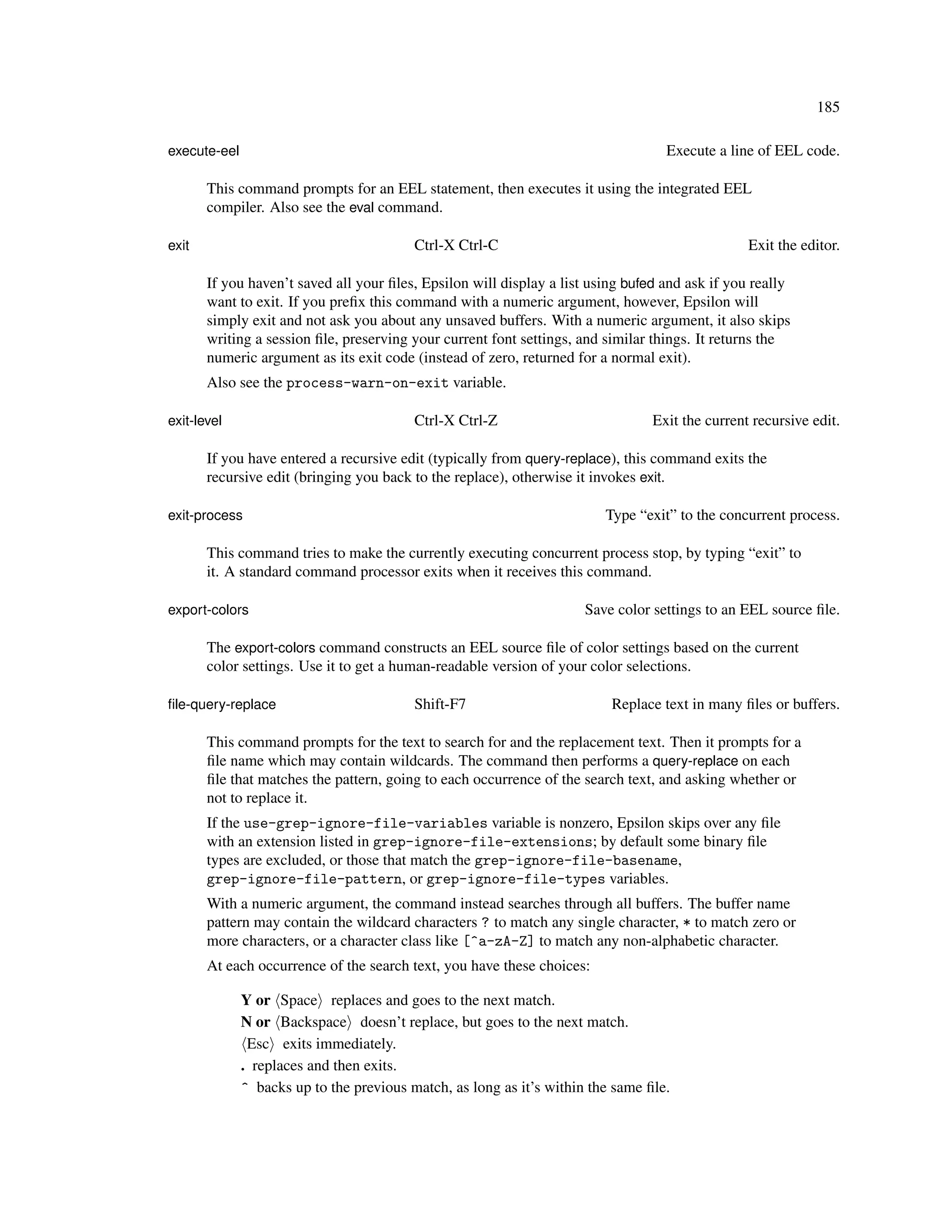 185

execute-eel                                                                        Execute a line of EEL code.

       This command prompts for an EEL statement, then executes it using the integrated EEL
       compiler. Also see the eval command.

exit                                      Ctrl-X Ctrl-C                                          Exit the editor.

       If you haven’t saved all your ﬁles, Epsilon will display a list using bufed and ask if you really
       want to exit. If you preﬁx this command with a numeric argument, however, Epsilon will
       simply exit and not ask you about any unsaved buffers. With a numeric argument, it also skips
       writing a session ﬁle, preserving your current font settings, and similar things. It returns the
       numeric argument as its exit code (instead of zero, returned for a normal exit).
       Also see the process-warn-on-exit variable.

exit-level                                Ctrl-X Ctrl-Z                          Exit the current recursive edit.

       If you have entered a recursive edit (typically from query-replace), this command exits the
       recursive edit (bringing you back to the replace), otherwise it invokes exit.

exit-process                                                             Type “exit” to the concurrent process.

       This command tries to make the currently executing concurrent process stop, by typing “exit” to
       it. A standard command processor exits when it receives this command.

export-colors                                                         Save color settings to an EEL source ﬁle.

       The export-colors command constructs an EEL source ﬁle of color settings based on the current
       color settings. Use it to get a human-readable version of your color selections.

ﬁle-query-replace                         Shift-F7                        Replace text in many ﬁles or buffers.

       This command prompts for the text to search for and the replacement text. Then it prompts for a
       ﬁle name which may contain wildcards. The command then performs a query-replace on each
       ﬁle that matches the pattern, going to each occurrence of the search text, and asking whether or
       not to replace it.
       If the use-grep-ignore-file-variables variable is nonzero, Epsilon skips over any ﬁle
       with an extension listed in grep-ignore-file-extensions; by default some binary ﬁle
       types are excluded, or those that match the grep-ignore-file-basename,
       grep-ignore-file-pattern, or grep-ignore-file-types variables.
       With a numeric argument, the command instead searches through all buffers. The buffer name
       pattern may contain the wildcard characters ? to match any single character, * to match zero or
       more characters, or a character class like [^a-zA-Z] to match any non-alphabetic character.
       At each occurrence of the search text, you have these choices:

              Y or Space replaces and goes to the next match.
              N or Backspace doesn’t replace, but goes to the next match.
               Esc exits immediately.
              . replaces and then exits.
              ^ backs up to the previous match, as long as it’s within the same ﬁle.
 