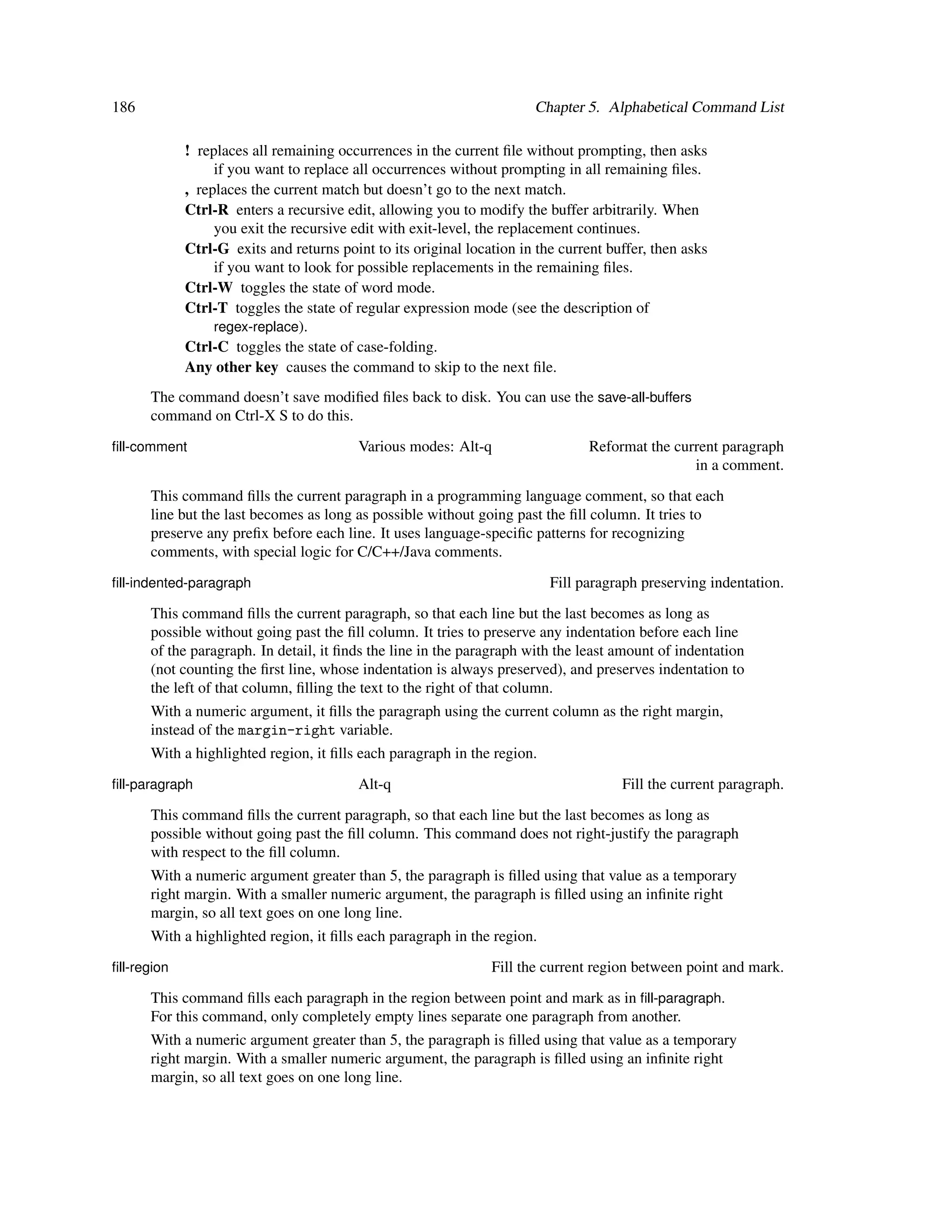 186                                                                    Chapter 5. Alphabetical Command List

             ! replaces all remaining occurrences in the current ﬁle without prompting, then asks
                  if you want to replace all occurrences without prompting in all remaining ﬁles.
             , replaces the current match but doesn’t go to the next match.
             Ctrl-R enters a recursive edit, allowing you to modify the buffer arbitrarily. When
                  you exit the recursive edit with exit-level, the replacement continues.
             Ctrl-G exits and returns point to its original location in the current buffer, then asks
                  if you want to look for possible replacements in the remaining ﬁles.
             Ctrl-W toggles the state of word mode.
             Ctrl-T toggles the state of regular expression mode (see the description of
                  regex-replace).
             Ctrl-C toggles the state of case-folding.
             Any other key causes the command to skip to the next ﬁle.
      The command doesn’t save modiﬁed ﬁles back to disk. You can use the save-all-buffers
      command on Ctrl-X S to do this.
ﬁll-comment                               Various modes: Alt-q                   Reformat the current paragraph
                                                                                                 in a comment.
      This command ﬁlls the current paragraph in a programming language comment, so that each
      line but the last becomes as long as possible without going past the ﬁll column. It tries to
      preserve any preﬁx before each line. It uses language-speciﬁc patterns for recognizing
      comments, with special logic for C/C++/Java comments.
ﬁll-indented-paragraph                                                    Fill paragraph preserving indentation.
      This command ﬁlls the current paragraph, so that each line but the last becomes as long as
      possible without going past the ﬁll column. It tries to preserve any indentation before each line
      of the paragraph. In detail, it ﬁnds the line in the paragraph with the least amount of indentation
      (not counting the ﬁrst line, whose indentation is always preserved), and preserves indentation to
      the left of that column, ﬁlling the text to the right of that column.
      With a numeric argument, it ﬁlls the paragraph using the current column as the right margin,
      instead of the margin-right variable.
      With a highlighted region, it ﬁlls each paragraph in the region.
ﬁll-paragraph                             Alt-q                                       Fill the current paragraph.
      This command ﬁlls the current paragraph, so that each line but the last becomes as long as
      possible without going past the ﬁll column. This command does not right-justify the paragraph
      with respect to the ﬁll column.
      With a numeric argument greater than 5, the paragraph is ﬁlled using that value as a temporary
      right margin. With a smaller numeric argument, the paragraph is ﬁlled using an inﬁnite right
      margin, so all text goes on one long line.
      With a highlighted region, it ﬁlls each paragraph in the region.
ﬁll-region                                                      Fill the current region between point and mark.
      This command ﬁlls each paragraph in the region between point and mark as in ﬁll-paragraph.
      For this command, only completely empty lines separate one paragraph from another.
      With a numeric argument greater than 5, the paragraph is ﬁlled using that value as a temporary
      right margin. With a smaller numeric argument, the paragraph is ﬁlled using an inﬁnite right
      margin, so all text goes on one long line.
 