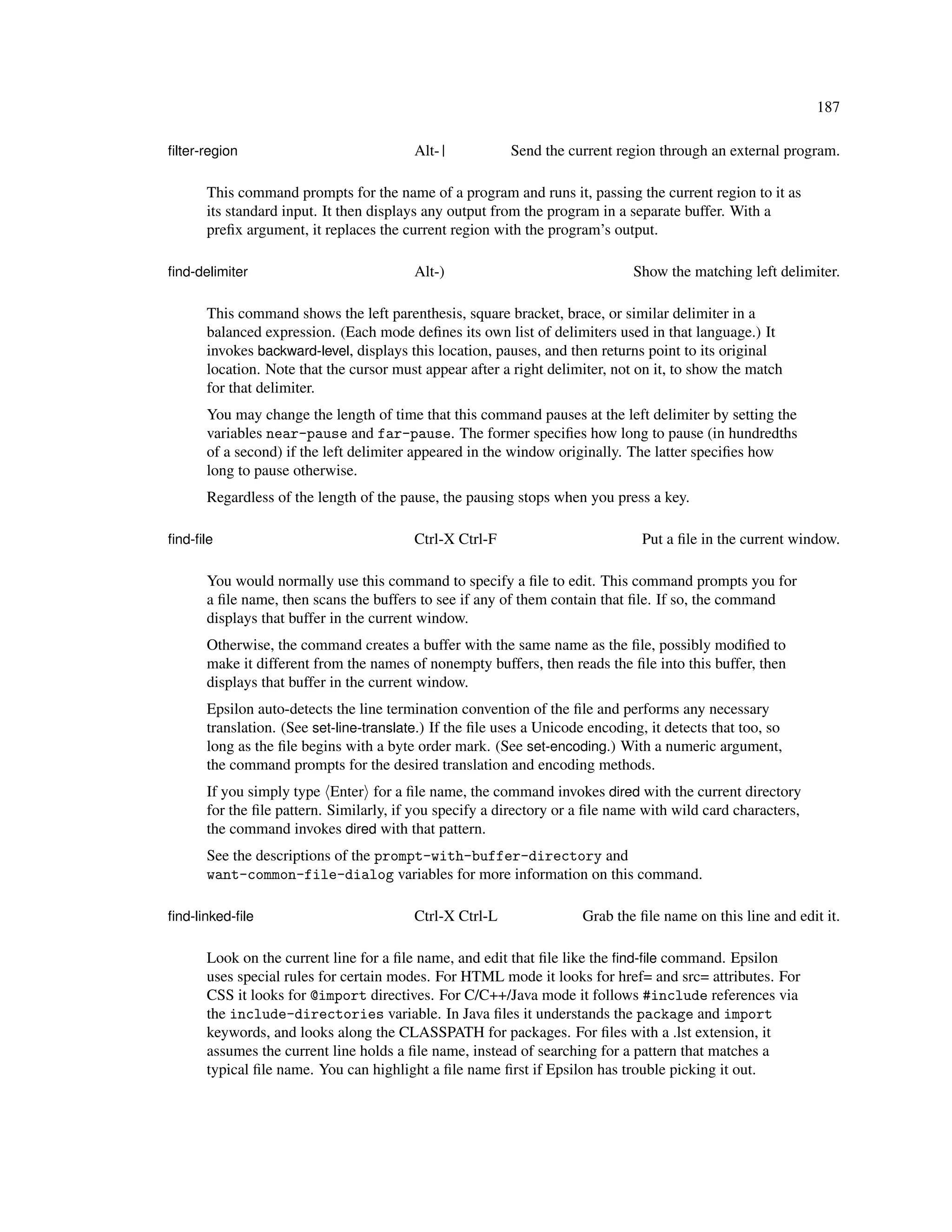 187

ﬁlter-region                             Alt-|           Send the current region through an external program.

      This command prompts for the name of a program and runs it, passing the current region to it as
      its standard input. It then displays any output from the program in a separate buffer. With a
      preﬁx argument, it replaces the current region with the program’s output.

ﬁnd-delimiter                            Alt-)                                Show the matching left delimiter.

      This command shows the left parenthesis, square bracket, brace, or similar delimiter in a
      balanced expression. (Each mode deﬁnes its own list of delimiters used in that language.) It
      invokes backward-level, displays this location, pauses, and then returns point to its original
      location. Note that the cursor must appear after a right delimiter, not on it, to show the match
      for that delimiter.
      You may change the length of time that this command pauses at the left delimiter by setting the
      variables near-pause and far-pause. The former speciﬁes how long to pause (in hundredths
      of a second) if the left delimiter appeared in the window originally. The latter speciﬁes how
      long to pause otherwise.
      Regardless of the length of the pause, the pausing stops when you press a key.

ﬁnd-ﬁle                                  Ctrl-X Ctrl-F                          Put a ﬁle in the current window.

      You would normally use this command to specify a ﬁle to edit. This command prompts you for
      a ﬁle name, then scans the buffers to see if any of them contain that ﬁle. If so, the command
      displays that buffer in the current window.
      Otherwise, the command creates a buffer with the same name as the ﬁle, possibly modiﬁed to
      make it different from the names of nonempty buffers, then reads the ﬁle into this buffer, then
      displays that buffer in the current window.
      Epsilon auto-detects the line termination convention of the ﬁle and performs any necessary
      translation. (See set-line-translate.) If the ﬁle uses a Unicode encoding, it detects that too, so
      long as the ﬁle begins with a byte order mark. (See set-encoding.) With a numeric argument,
      the command prompts for the desired translation and encoding methods.
      If you simply type Enter for a ﬁle name, the command invokes dired with the current directory
      for the ﬁle pattern. Similarly, if you specify a directory or a ﬁle name with wild card characters,
      the command invokes dired with that pattern.
      See the descriptions of the prompt-with-buffer-directory and
      want-common-file-dialog variables for more information on this command.

ﬁnd-linked-ﬁle                           Ctrl-X Ctrl-L                Grab the ﬁle name on this line and edit it.

      Look on the current line for a ﬁle name, and edit that ﬁle like the ﬁnd-ﬁle command. Epsilon
      uses special rules for certain modes. For HTML mode it looks for href= and src= attributes. For
      CSS it looks for @import directives. For C/C++/Java mode it follows #include references via
      the include-directories variable. In Java ﬁles it understands the package and import
      keywords, and looks along the CLASSPATH for packages. For ﬁles with a .lst extension, it
      assumes the current line holds a ﬁle name, instead of searching for a pattern that matches a
      typical ﬁle name. You can highlight a ﬁle name ﬁrst if Epsilon has trouble picking it out.
 