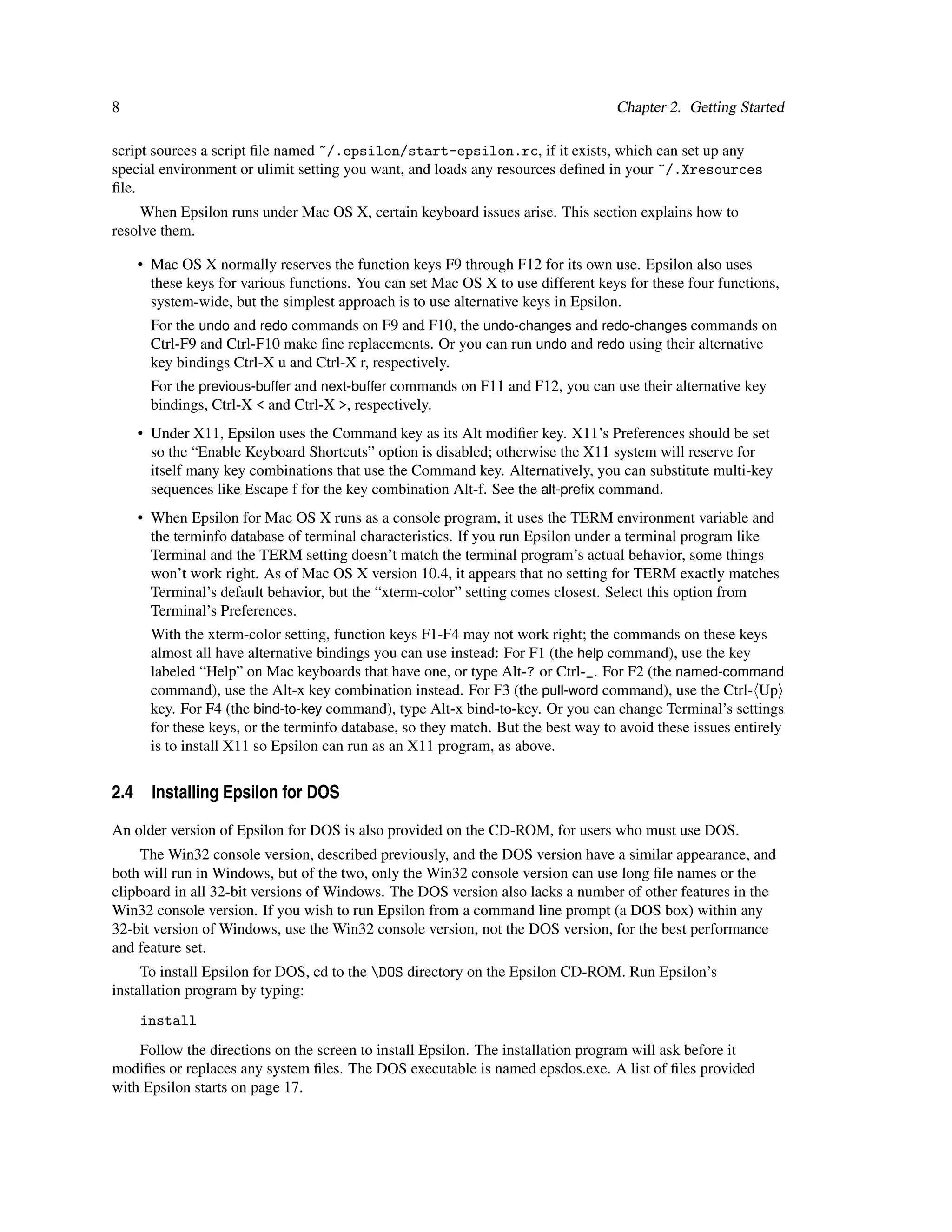 8                                                                                 Chapter 2. Getting Started

script sources a script ﬁle named ~/.epsilon/start-epsilon.rc, if it exists, which can set up any
special environment or ulimit setting you want, and loads any resources deﬁned in your ~/.Xresources
ﬁle.
     When Epsilon runs under Mac OS X, certain keyboard issues arise. This section explains how to
resolve them.

    • Mac OS X normally reserves the function keys F9 through F12 for its own use. Epsilon also uses
      these keys for various functions. You can set Mac OS X to use different keys for these four functions,
      system-wide, but the simplest approach is to use alternative keys in Epsilon.
      For the undo and redo commands on F9 and F10, the undo-changes and redo-changes commands on
      Ctrl-F9 and Ctrl-F10 make ﬁne replacements. Or you can run undo and redo using their alternative
      key bindings Ctrl-X u and Ctrl-X r, respectively.
      For the previous-buffer and next-buffer commands on F11 and F12, you can use their alternative key
      bindings, Ctrl-X < and Ctrl-X >, respectively.
    • Under X11, Epsilon uses the Command key as its Alt modiﬁer key. X11’s Preferences should be set
      so the “Enable Keyboard Shortcuts” option is disabled; otherwise the X11 system will reserve for
      itself many key combinations that use the Command key. Alternatively, you can substitute multi-key
      sequences like Escape f for the key combination Alt-f. See the alt-preﬁx command.
    • When Epsilon for Mac OS X runs as a console program, it uses the TERM environment variable and
      the terminfo database of terminal characteristics. If you run Epsilon under a terminal program like
      Terminal and the TERM setting doesn’t match the terminal program’s actual behavior, some things
      won’t work right. As of Mac OS X version 10.4, it appears that no setting for TERM exactly matches
      Terminal’s default behavior, but the “xterm-color” setting comes closest. Select this option from
      Terminal’s Preferences.
      With the xterm-color setting, function keys F1-F4 may not work right; the commands on these keys
      almost all have alternative bindings you can use instead: For F1 (the help command), use the key
      labeled “Help” on Mac keyboards that have one, or type Alt-? or Ctrl-_. For F2 (the named-command
      command), use the Alt-x key combination instead. For F3 (the pull-word command), use the Ctrl- Up
      key. For F4 (the bind-to-key command), type Alt-x bind-to-key. Or you can change Terminal’s settings
      for these keys, or the terminfo database, so they match. But the best way to avoid these issues entirely
      is to install X11 so Epsilon can run as an X11 program, as above.


2.4 Installing Epsilon for DOS
An older version of Epsilon for DOS is also provided on the CD-ROM, for users who must use DOS.
     The Win32 console version, described previously, and the DOS version have a similar appearance, and
both will run in Windows, but of the two, only the Win32 console version can use long ﬁle names or the
clipboard in all 32-bit versions of Windows. The DOS version also lacks a number of other features in the
Win32 console version. If you wish to run Epsilon from a command line prompt (a DOS box) within any
32-bit version of Windows, use the Win32 console version, not the DOS version, for the best performance
and feature set.
     To install Epsilon for DOS, cd to the DOS directory on the Epsilon CD-ROM. Run Epsilon’s
installation program by typing:
    install
    Follow the directions on the screen to install Epsilon. The installation program will ask before it
modiﬁes or replaces any system ﬁles. The DOS executable is named epsdos.exe. A list of ﬁles provided
with Epsilon starts on page 17.
 