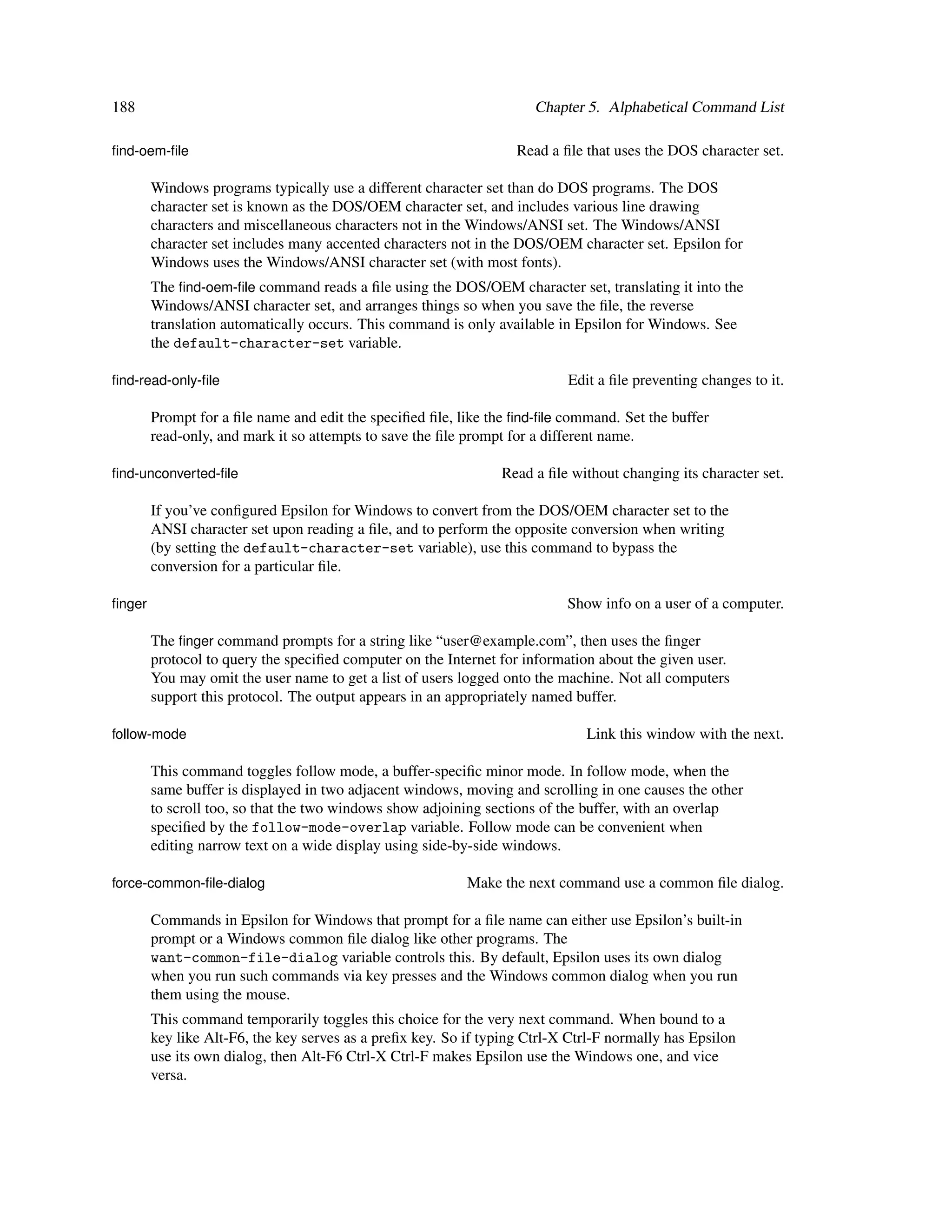 188                                                                   Chapter 5. Alphabetical Command List

ﬁnd-oem-ﬁle                                                        Read a ﬁle that uses the DOS character set.

        Windows programs typically use a different character set than do DOS programs. The DOS
        character set is known as the DOS/OEM character set, and includes various line drawing
        characters and miscellaneous characters not in the Windows/ANSI set. The Windows/ANSI
        character set includes many accented characters not in the DOS/OEM character set. Epsilon for
        Windows uses the Windows/ANSI character set (with most fonts).
        The ﬁnd-oem-ﬁle command reads a ﬁle using the DOS/OEM character set, translating it into the
        Windows/ANSI character set, and arranges things so when you save the ﬁle, the reverse
        translation automatically occurs. This command is only available in Epsilon for Windows. See
        the default-character-set variable.

ﬁnd-read-only-ﬁle                                                          Edit a ﬁle preventing changes to it.

        Prompt for a ﬁle name and edit the speciﬁed ﬁle, like the ﬁnd-ﬁle command. Set the buffer
        read-only, and mark it so attempts to save the ﬁle prompt for a different name.

ﬁnd-unconverted-ﬁle                                             Read a ﬁle without changing its character set.

        If you’ve conﬁgured Epsilon for Windows to convert from the DOS/OEM character set to the
        ANSI character set upon reading a ﬁle, and to perform the opposite conversion when writing
        (by setting the default-character-set variable), use this command to bypass the
        conversion for a particular ﬁle.

ﬁnger                                                                      Show info on a user of a computer.

        The ﬁnger command prompts for a string like “user@example.com”, then uses the ﬁnger
        protocol to query the speciﬁed computer on the Internet for information about the given user.
        You may omit the user name to get a list of users logged onto the machine. Not all computers
        support this protocol. The output appears in an appropriately named buffer.

follow-mode                                                                   Link this window with the next.

        This command toggles follow mode, a buffer-speciﬁc minor mode. In follow mode, when the
        same buffer is displayed in two adjacent windows, moving and scrolling in one causes the other
        to scroll too, so that the two windows show adjoining sections of the buffer, with an overlap
        speciﬁed by the follow-mode-overlap variable. Follow mode can be convenient when
        editing narrow text on a wide display using side-by-side windows.

force-common-ﬁle-dialog                                    Make the next command use a common ﬁle dialog.

        Commands in Epsilon for Windows that prompt for a ﬁle name can either use Epsilon’s built-in
        prompt or a Windows common ﬁle dialog like other programs. The
        want-common-file-dialog variable controls this. By default, Epsilon uses its own dialog
        when you run such commands via key presses and the Windows common dialog when you run
        them using the mouse.
        This command temporarily toggles this choice for the very next command. When bound to a
        key like Alt-F6, the key serves as a preﬁx key. So if typing Ctrl-X Ctrl-F normally has Epsilon
        use its own dialog, then Alt-F6 Ctrl-X Ctrl-F makes Epsilon use the Windows one, and vice
        versa.
 