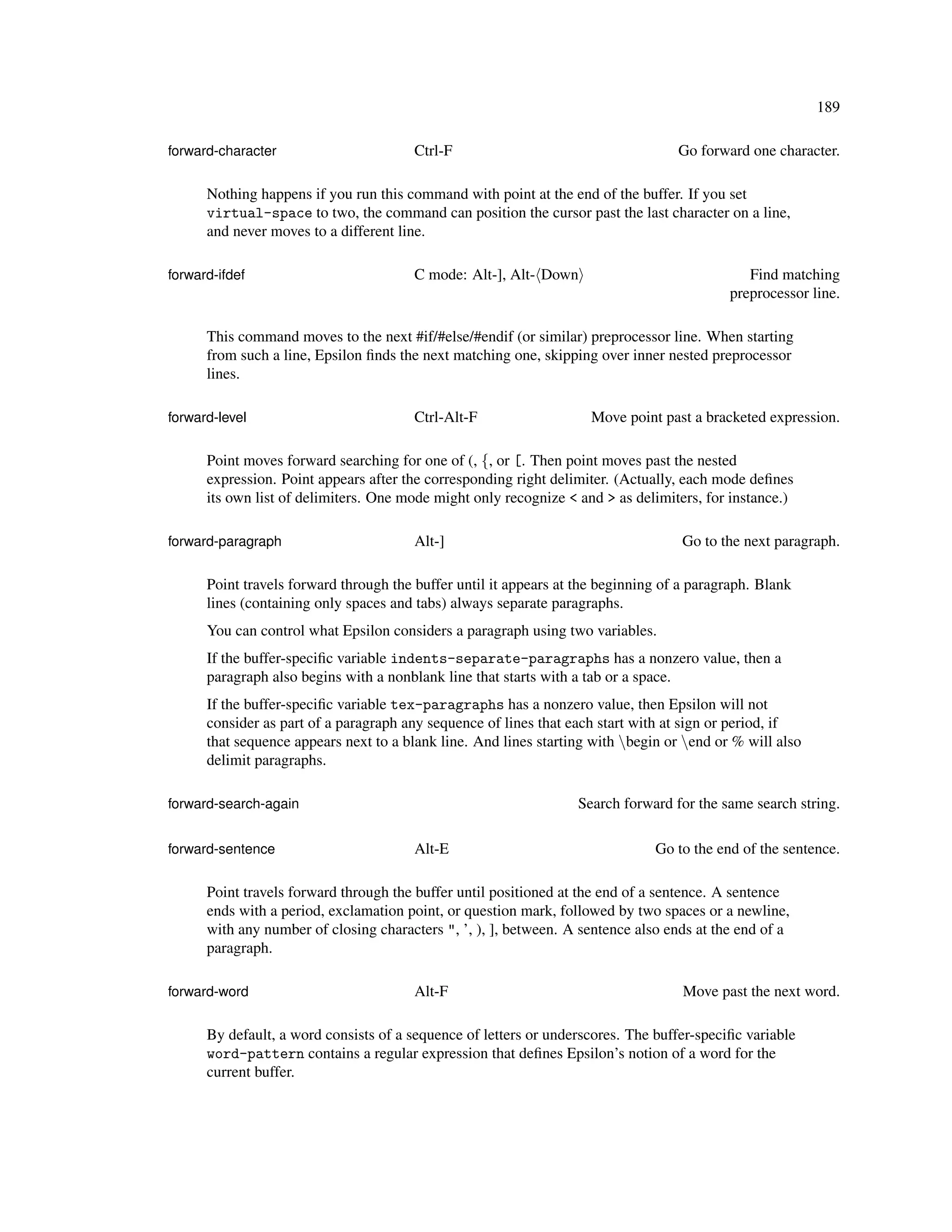 189

forward-character                       Ctrl-F                                     Go forward one character.

      Nothing happens if you run this command with point at the end of the buffer. If you set
      virtual-space to two, the command can position the cursor past the last character on a line,
      and never moves to a different line.

forward-ifdef                           C mode: Alt-], Alt- Down                              Find matching
                                                                                           preprocessor line.

      This command moves to the next #if/#else/#endif (or similar) preprocessor line. When starting
      from such a line, Epsilon ﬁnds the next matching one, skipping over inner nested preprocessor
      lines.

forward-level                           Ctrl-Alt-F                   Move point past a bracketed expression.

      Point moves forward searching for one of (, {, or [. Then point moves past the nested
      expression. Point appears after the corresponding right delimiter. (Actually, each mode deﬁnes
      its own list of delimiters. One mode might only recognize < and > as delimiters, for instance.)

forward-paragraph                       Alt-]                                       Go to the next paragraph.

      Point travels forward through the buffer until it appears at the beginning of a paragraph. Blank
      lines (containing only spaces and tabs) always separate paragraphs.
      You can control what Epsilon considers a paragraph using two variables.
      If the buffer-speciﬁc variable indents-separate-paragraphs has a nonzero value, then a
      paragraph also begins with a nonblank line that starts with a tab or a space.
      If the buffer-speciﬁc variable tex-paragraphs has a nonzero value, then Epsilon will not
      consider as part of a paragraph any sequence of lines that each start with at sign or period, if
      that sequence appears next to a blank line. And lines starting with begin or end or % will also
      delimit paragraphs.

forward-search-again                                              Search forward for the same search string.

forward-sentence                        Alt-E                                  Go to the end of the sentence.

      Point travels forward through the buffer until positioned at the end of a sentence. A sentence
      ends with a period, exclamation point, or question mark, followed by two spaces or a newline,
      with any number of closing characters ", ’, ), ], between. A sentence also ends at the end of a
      paragraph.

forward-word                            Alt-F                                       Move past the next word.

      By default, a word consists of a sequence of letters or underscores. The buffer-speciﬁc variable
      word-pattern contains a regular expression that deﬁnes Epsilon’s notion of a word for the
      current buffer.
 
