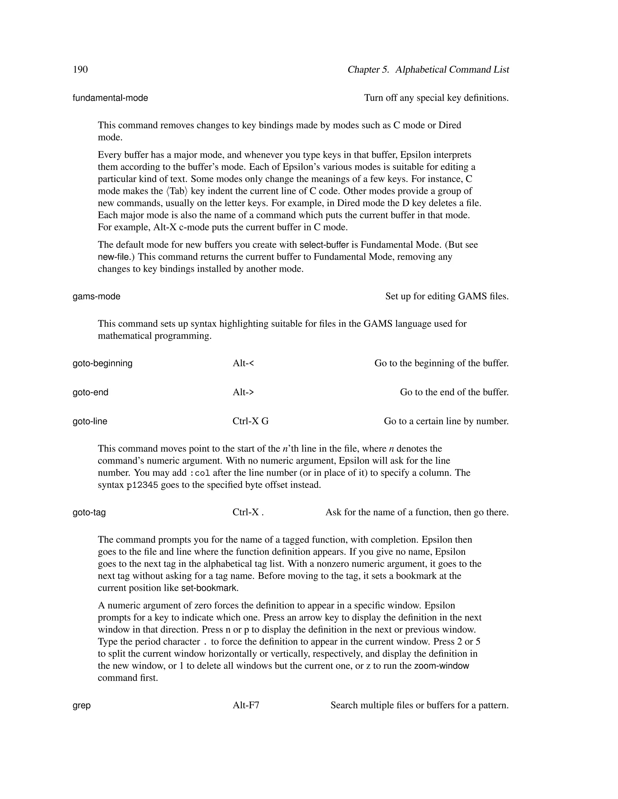 190                                                                   Chapter 5. Alphabetical Command List

fundamental-mode                                                           Turn off any special key deﬁnitions.

       This command removes changes to key bindings made by modes such as C mode or Dired
       mode.
       Every buffer has a major mode, and whenever you type keys in that buffer, Epsilon interprets
       them according to the buffer’s mode. Each of Epsilon’s various modes is suitable for editing a
       particular kind of text. Some modes only change the meanings of a few keys. For instance, C
       mode makes the Tab key indent the current line of C code. Other modes provide a group of
       new commands, usually on the letter keys. For example, in Dired mode the D key deletes a ﬁle.
       Each major mode is also the name of a command which puts the current buffer in that mode.
       For example, Alt-X c-mode puts the current buffer in C mode.
       The default mode for new buffers you create with select-buffer is Fundamental Mode. (But see
       new-ﬁle.) This command returns the current buffer to Fundamental Mode, removing any
       changes to key bindings installed by another mode.

gams-mode                                                                       Set up for editing GAMS ﬁles.

       This command sets up syntax highlighting suitable for ﬁles in the GAMS language used for
       mathematical programming.

goto-beginning                           Alt-<                               Go to the beginning of the buffer.

goto-end                                 Alt->                                      Go to the end of the buffer.

goto-line                                Ctrl-X G                               Go to a certain line by number.

       This command moves point to the start of the n’th line in the ﬁle, where n denotes the
       command’s numeric argument. With no numeric argument, Epsilon will ask for the line
       number. You may add :col after the line number (or in place of it) to specify a column. The
       syntax p12345 goes to the speciﬁed byte offset instead.

goto-tag                                 Ctrl-X .                Ask for the name of a function, then go there.

       The command prompts you for the name of a tagged function, with completion. Epsilon then
       goes to the ﬁle and line where the function deﬁnition appears. If you give no name, Epsilon
       goes to the next tag in the alphabetical tag list. With a nonzero numeric argument, it goes to the
       next tag without asking for a tag name. Before moving to the tag, it sets a bookmark at the
       current position like set-bookmark.
       A numeric argument of zero forces the deﬁnition to appear in a speciﬁc window. Epsilon
       prompts for a key to indicate which one. Press an arrow key to display the deﬁnition in the next
       window in that direction. Press n or p to display the deﬁnition in the next or previous window.
       Type the period character . to force the deﬁnition to appear in the current window. Press 2 or 5
       to split the current window horizontally or vertically, respectively, and display the deﬁnition in
       the new window, or 1 to delete all windows but the current one, or z to run the zoom-window
       command ﬁrst.

grep                                     Alt-F7                   Search multiple ﬁles or buffers for a pattern.
 