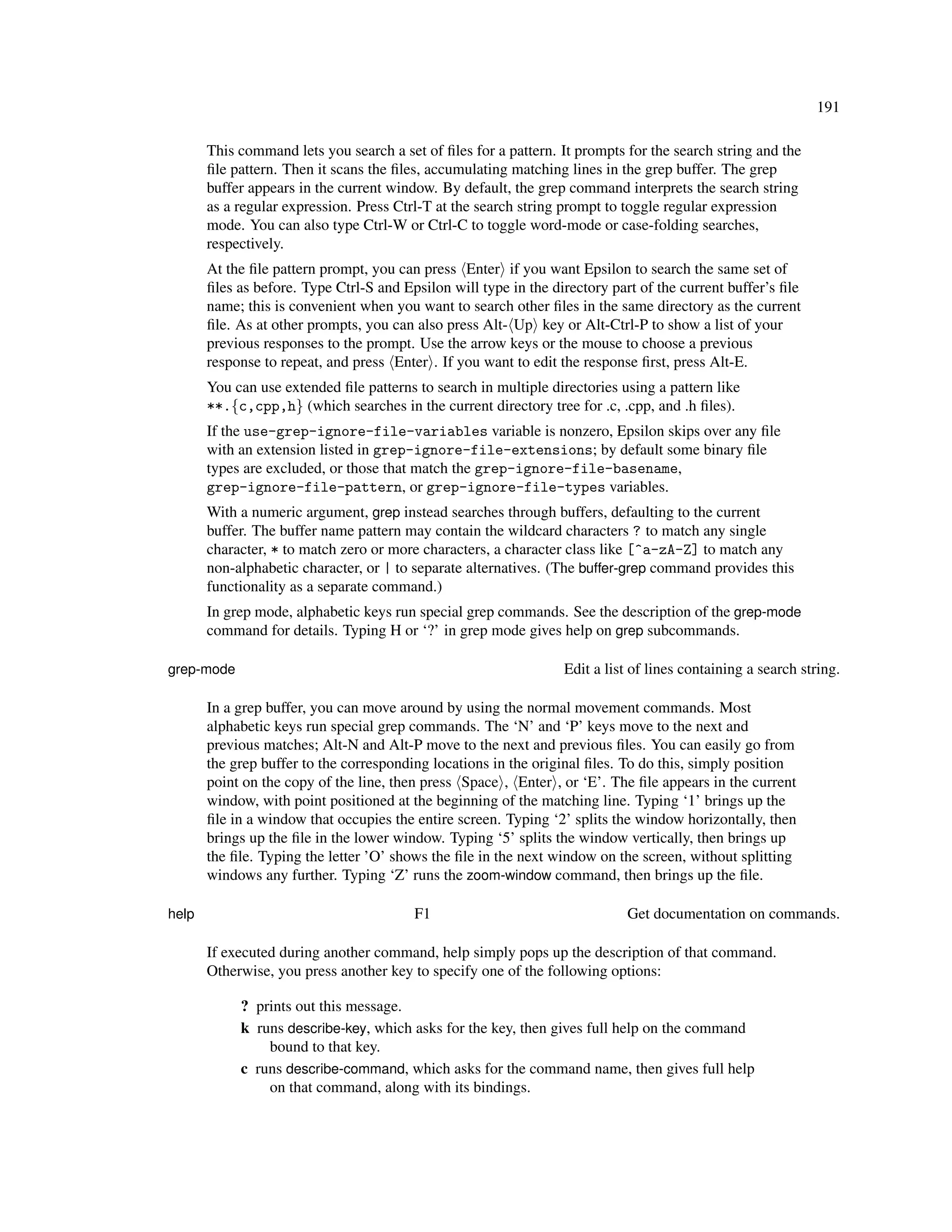 191

       This command lets you search a set of ﬁles for a pattern. It prompts for the search string and the
       ﬁle pattern. Then it scans the ﬁles, accumulating matching lines in the grep buffer. The grep
       buffer appears in the current window. By default, the grep command interprets the search string
       as a regular expression. Press Ctrl-T at the search string prompt to toggle regular expression
       mode. You can also type Ctrl-W or Ctrl-C to toggle word-mode or case-folding searches,
       respectively.
       At the ﬁle pattern prompt, you can press Enter if you want Epsilon to search the same set of
       ﬁles as before. Type Ctrl-S and Epsilon will type in the directory part of the current buffer’s ﬁle
       name; this is convenient when you want to search other ﬁles in the same directory as the current
       ﬁle. As at other prompts, you can also press Alt- Up key or Alt-Ctrl-P to show a list of your
       previous responses to the prompt. Use the arrow keys or the mouse to choose a previous
       response to repeat, and press Enter . If you want to edit the response ﬁrst, press Alt-E.
       You can use extended ﬁle patterns to search in multiple directories using a pattern like
       **.{c,cpp,h} (which searches in the current directory tree for .c, .cpp, and .h ﬁles).
       If the use-grep-ignore-file-variables variable is nonzero, Epsilon skips over any ﬁle
       with an extension listed in grep-ignore-file-extensions; by default some binary ﬁle
       types are excluded, or those that match the grep-ignore-file-basename,
       grep-ignore-file-pattern, or grep-ignore-file-types variables.
       With a numeric argument, grep instead searches through buffers, defaulting to the current
       buffer. The buffer name pattern may contain the wildcard characters ? to match any single
       character, * to match zero or more characters, a character class like [^a-zA-Z] to match any
       non-alphabetic character, or | to separate alternatives. (The buffer-grep command provides this
       functionality as a separate command.)
       In grep mode, alphabetic keys run special grep commands. See the description of the grep-mode
       command for details. Typing H or ‘?’ in grep mode gives help on grep subcommands.

grep-mode                                                         Edit a list of lines containing a search string.

       In a grep buffer, you can move around by using the normal movement commands. Most
       alphabetic keys run special grep commands. The ‘N’ and ‘P’ keys move to the next and
       previous matches; Alt-N and Alt-P move to the next and previous ﬁles. You can easily go from
       the grep buffer to the corresponding locations in the original ﬁles. To do this, simply position
       point on the copy of the line, then press Space , Enter , or ‘E’. The ﬁle appears in the current
       window, with point positioned at the beginning of the matching line. Typing ‘1’ brings up the
       ﬁle in a window that occupies the entire screen. Typing ‘2’ splits the window horizontally, then
       brings up the ﬁle in the lower window. Typing ‘5’ splits the window vertically, then brings up
       the ﬁle. Typing the letter ’O’ shows the ﬁle in the next window on the screen, without splitting
       windows any further. Typing ‘Z’ runs the zoom-window command, then brings up the ﬁle.

help                                     F1                                  Get documentation on commands.

       If executed during another command, help simply pops up the description of that command.
       Otherwise, you press another key to specify one of the following options:

            ? prints out this message.
            k runs describe-key, which asks for the key, then gives full help on the command
                bound to that key.
            c runs describe-command, which asks for the command name, then gives full help
                on that command, along with its bindings.
 