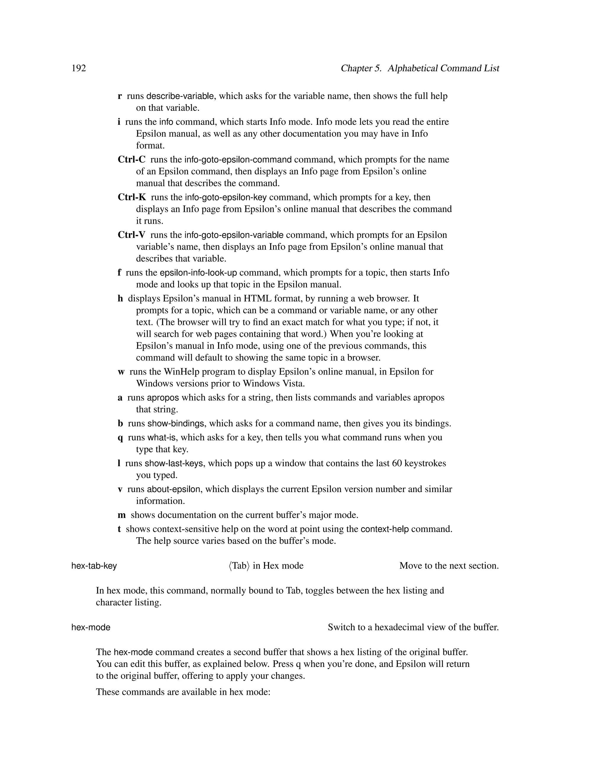 192                                                                  Chapter 5. Alphabetical Command List

              r runs describe-variable, which asks for the variable name, then shows the full help
                   on that variable.
              i runs the info command, which starts Info mode. Info mode lets you read the entire
                   Epsilon manual, as well as any other documentation you may have in Info
                   format.
              Ctrl-C runs the info-goto-epsilon-command command, which prompts for the name
                   of an Epsilon command, then displays an Info page from Epsilon’s online
                   manual that describes the command.
              Ctrl-K runs the info-goto-epsilon-key command, which prompts for a key, then
                   displays an Info page from Epsilon’s online manual that describes the command
                   it runs.
              Ctrl-V runs the info-goto-epsilon-variable command, which prompts for an Epsilon
                   variable’s name, then displays an Info page from Epsilon’s online manual that
                   describes that variable.
              f runs the epsilon-info-look-up command, which prompts for a topic, then starts Info
                   mode and looks up that topic in the Epsilon manual.
              h displays Epsilon’s manual in HTML format, by running a web browser. It
                   prompts for a topic, which can be a command or variable name, or any other
                   text. (The browser will try to ﬁnd an exact match for what you type; if not, it
                   will search for web pages containing that word.) When you’re looking at
                   Epsilon’s manual in Info mode, using one of the previous commands, this
                   command will default to showing the same topic in a browser.
              w runs the WinHelp program to display Epsilon’s online manual, in Epsilon for
                   Windows versions prior to Windows Vista.
              a runs apropos which asks for a string, then lists commands and variables apropos
                   that string.
              b runs show-bindings, which asks for a command name, then gives you its bindings.
              q runs what-is, which asks for a key, then tells you what command runs when you
                   type that key.
              l runs show-last-keys, which pops up a window that contains the last 60 keystrokes
                   you typed.
              v runs about-epsilon, which displays the current Epsilon version number and similar
                   information.
              m shows documentation on the current buffer’s major mode.
              t shows context-sensitive help on the word at point using the context-help command.
                   The help source varies based on the buffer’s mode.

hex-tab-key                               Tab in Hex mode                           Move to the next section.

      In hex mode, this command, normally bound to Tab, toggles between the hex listing and
      character listing.

hex-mode                                                          Switch to a hexadecimal view of the buffer.

      The hex-mode command creates a second buffer that shows a hex listing of the original buffer.
      You can edit this buffer, as explained below. Press q when you’re done, and Epsilon will return
      to the original buffer, offering to apply your changes.
      These commands are available in hex mode:
 