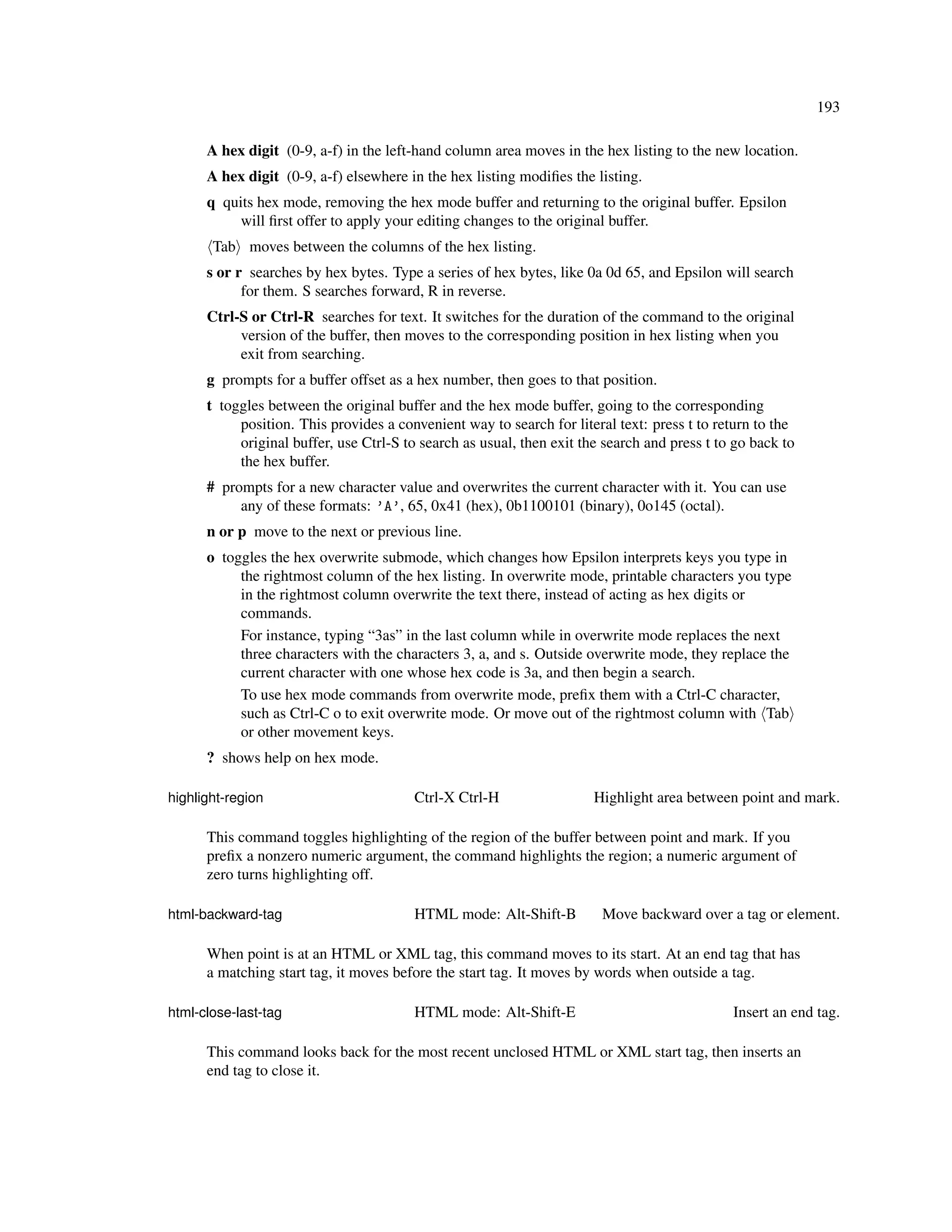 193

      A hex digit (0-9, a-f) in the left-hand column area moves in the hex listing to the new location.
      A hex digit (0-9, a-f) elsewhere in the hex listing modiﬁes the listing.
      q quits hex mode, removing the hex mode buffer and returning to the original buffer. Epsilon
           will ﬁrst offer to apply your editing changes to the original buffer.
       Tab moves between the columns of the hex listing.
      s or r searches by hex bytes. Type a series of hex bytes, like 0a 0d 65, and Epsilon will search
            for them. S searches forward, R in reverse.
      Ctrl-S or Ctrl-R searches for text. It switches for the duration of the command to the original
           version of the buffer, then moves to the corresponding position in hex listing when you
           exit from searching.
      g prompts for a buffer offset as a hex number, then goes to that position.
      t toggles between the original buffer and the hex mode buffer, going to the corresponding
           position. This provides a convenient way to search for literal text: press t to return to the
           original buffer, use Ctrl-S to search as usual, then exit the search and press t to go back to
           the hex buffer.
      # prompts for a new character value and overwrites the current character with it. You can use
           any of these formats: ’A’, 65, 0x41 (hex), 0b1100101 (binary), 0o145 (octal).
      n or p move to the next or previous line.
      o toggles the hex overwrite submode, which changes how Epsilon interprets keys you type in
           the rightmost column of the hex listing. In overwrite mode, printable characters you type
           in the rightmost column overwrite the text there, instead of acting as hex digits or
           commands.
           For instance, typing “3as” in the last column while in overwrite mode replaces the next
           three characters with the characters 3, a, and s. Outside overwrite mode, they replace the
           current character with one whose hex code is 3a, and then begin a search.
           To use hex mode commands from overwrite mode, preﬁx them with a Ctrl-C character,
           such as Ctrl-C o to exit overwrite mode. Or move out of the rightmost column with Tab
           or other movement keys.
      ? shows help on hex mode.

highlight-region                        Ctrl-X Ctrl-H                  Highlight area between point and mark.

      This command toggles highlighting of the region of the buffer between point and mark. If you
      preﬁx a nonzero numeric argument, the command highlights the region; a numeric argument of
      zero turns highlighting off.

html-backward-tag                       HTML mode: Alt-Shift-B          Move backward over a tag or element.

      When point is at an HTML or XML tag, this command moves to its start. At an end tag that has
      a matching start tag, it moves before the start tag. It moves by words when outside a tag.

html-close-last-tag                     HTML mode: Alt-Shift-E                                Insert an end tag.

      This command looks back for the most recent unclosed HTML or XML start tag, then inserts an
      end tag to close it.
 