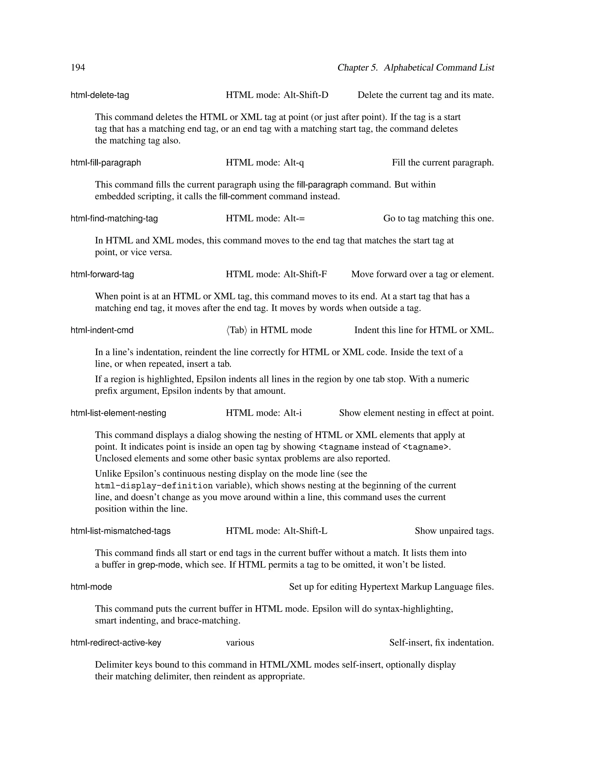 194                                                                   Chapter 5. Alphabetical Command List

html-delete-tag                         HTML mode: Alt-Shift-D             Delete the current tag and its mate.

      This command deletes the HTML or XML tag at point (or just after point). If the tag is a start
      tag that has a matching end tag, or an end tag with a matching start tag, the command deletes
      the matching tag also.

html-ﬁll-paragraph                      HTML mode: Alt-q                            Fill the current paragraph.

      This command ﬁlls the current paragraph using the ﬁll-paragraph command. But within
      embedded scripting, it calls the ﬁll-comment command instead.

html-ﬁnd-matching-tag                   HTML mode: Alt-=                          Go to tag matching this one.

      In HTML and XML modes, this command moves to the end tag that matches the start tag at
      point, or vice versa.

html-forward-tag                        HTML mode: Alt-Shift-F           Move forward over a tag or element.

      When point is at an HTML or XML tag, this command moves to its end. At a start tag that has a
      matching end tag, it moves after the end tag. It moves by words when outside a tag.

html-indent-cmd                          Tab in HTML mode                 Indent this line for HTML or XML.

      In a line’s indentation, reindent the line correctly for HTML or XML code. Inside the text of a
      line, or when repeated, insert a tab.
      If a region is highlighted, Epsilon indents all lines in the region by one tab stop. With a numeric
      preﬁx argument, Epsilon indents by that amount.

html-list-element-nesting               HTML mode: Alt-i              Show element nesting in effect at point.

      This command displays a dialog showing the nesting of HTML or XML elements that apply at
      point. It indicates point is inside an open tag by showing <tagname instead of <tagname>.
      Unclosed elements and some other basic syntax problems are also reported.
      Unlike Epsilon’s continuous nesting display on the mode line (see the
      html-display-definition variable), which shows nesting at the beginning of the current
      line, and doesn’t change as you move around within a line, this command uses the current
      position within the line.

html-list-mismatched-tags               HTML mode: Alt-Shift-L                            Show unpaired tags.

      This command ﬁnds all start or end tags in the current buffer without a match. It lists them into
      a buffer in grep-mode, which see. If HTML permits a tag to be omitted, it won’t be listed.

html-mode                                                Set up for editing Hypertext Markup Language ﬁles.

      This command puts the current buffer in HTML mode. Epsilon will do syntax-highlighting,
      smart indenting, and brace-matching.

html-redirect-active-key                various                                    Self-insert, ﬁx indentation.

      Delimiter keys bound to this command in HTML/XML modes self-insert, optionally display
      their matching delimiter, then reindent as appropriate.
 