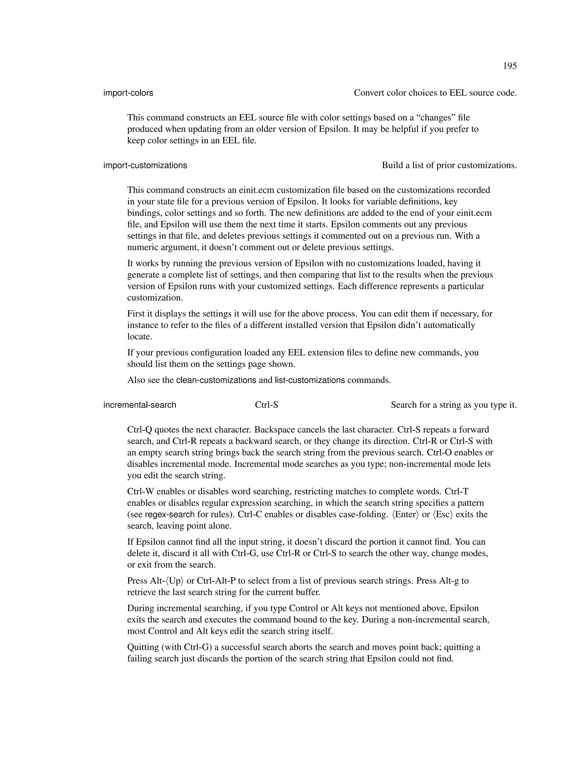 195

import-colors                                                       Convert color choices to EEL source code.

      This command constructs an EEL source ﬁle with color settings based on a “changes” ﬁle
      produced when updating from an older version of Epsilon. It may be helpful if you prefer to
      keep color settings in an EEL ﬁle.

import-customizations                                                       Build a list of prior customizations.

      This command constructs an einit.ecm customization ﬁle based on the customizations recorded
      in your state ﬁle for a previous version of Epsilon. It looks for variable deﬁnitions, key
      bindings, color settings and so forth. The new deﬁnitions are added to the end of your einit.ecm
      ﬁle, and Epsilon will use them the next time it starts. Epsilon comments out any previous
      settings in that ﬁle, and deletes previous settings it commented out on a previous run. With a
      numeric argument, it doesn’t comment out or delete previous settings.
      It works by running the previous version of Epsilon with no customizations loaded, having it
      generate a complete list of settings, and then comparing that list to the results when the previous
      version of Epsilon runs with your customized settings. Each difference represents a particular
      customization.
      First it displays the settings it will use for the above process. You can edit them if necessary, for
      instance to refer to the ﬁles of a different installed version that Epsilon didn’t automatically
      locate.
      If your previous conﬁguration loaded any EEL extension ﬁles to deﬁne new commands, you
      should list them on the settings page shown.
      Also see the clean-customizations and list-customizations commands.

incremental-search                       Ctrl-S                               Search for a string as you type it.

      Ctrl-Q quotes the next character. Backspace cancels the last character. Ctrl-S repeats a forward
      search, and Ctrl-R repeats a backward search, or they change its direction. Ctrl-R or Ctrl-S with
      an empty search string brings back the search string from the previous search. Ctrl-O enables or
      disables incremental mode. Incremental mode searches as you type; non-incremental mode lets
      you edit the search string.
      Ctrl-W enables or disables word searching, restricting matches to complete words. Ctrl-T
      enables or disables regular expression searching, in which the search string speciﬁes a pattern
      (see regex-search for rules). Ctrl-C enables or disables case-folding. Enter or Esc exits the
      search, leaving point alone.
      If Epsilon cannot ﬁnd all the input string, it doesn’t discard the portion it cannot ﬁnd. You can
      delete it, discard it all with Ctrl-G, use Ctrl-R or Ctrl-S to search the other way, change modes,
      or exit from the search.
      Press Alt- Up or Ctrl-Alt-P to select from a list of previous search strings. Press Alt-g to
      retrieve the last search string for the current buffer.
      During incremental searching, if you type Control or Alt keys not mentioned above, Epsilon
      exits the search and executes the command bound to the key. During a non-incremental search,
      most Control and Alt keys edit the search string itself.
      Quitting (with Ctrl-G) a successful search aborts the search and moves point back; quitting a
      failing search just discards the portion of the search string that Epsilon could not ﬁnd.
 