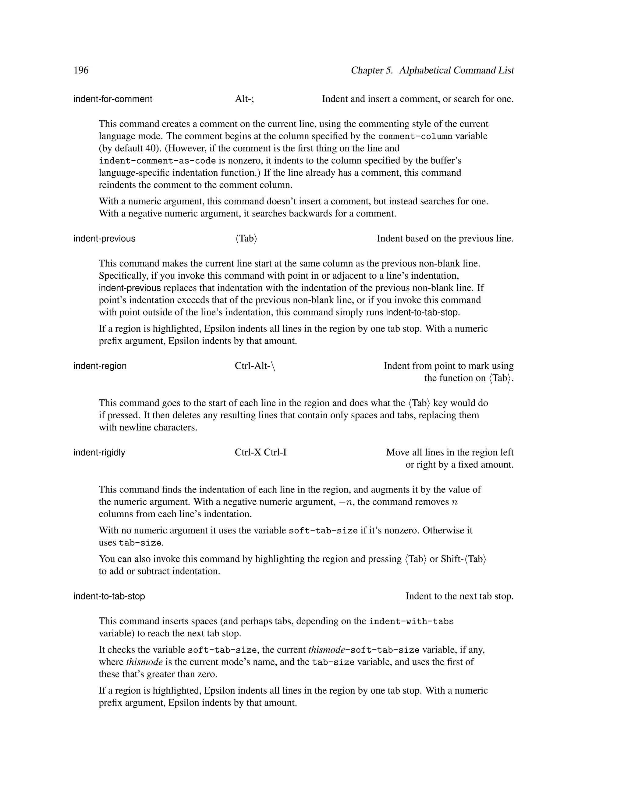 196                                                                   Chapter 5. Alphabetical Command List

indent-for-comment                      Alt-;                 Indent and insert a comment, or search for one.

      This command creates a comment on the current line, using the commenting style of the current
      language mode. The comment begins at the column speciﬁed by the comment-column variable
      (by default 40). (However, if the comment is the ﬁrst thing on the line and
      indent-comment-as-code is nonzero, it indents to the column speciﬁed by the buffer’s
      language-speciﬁc indentation function.) If the line already has a comment, this command
      reindents the comment to the comment column.
      With a numeric argument, this command doesn’t insert a comment, but instead searches for one.
      With a negative numeric argument, it searches backwards for a comment.

indent-previous                          Tab                                Indent based on the previous line.

      This command makes the current line start at the same column as the previous non-blank line.
      Speciﬁcally, if you invoke this command with point in or adjacent to a line’s indentation,
      indent-previous replaces that indentation with the indentation of the previous non-blank line. If
      point’s indentation exceeds that of the previous non-blank line, or if you invoke this command
      with point outside of the line’s indentation, this command simply runs indent-to-tab-stop.
      If a region is highlighted, Epsilon indents all lines in the region by one tab stop. With a numeric
      preﬁx argument, Epsilon indents by that amount.

indent-region                           Ctrl-Alt-                            Indent from point to mark using
                                                                                        the function on Tab .

      This command goes to the start of each line in the region and does what the Tab key would do
      if pressed. It then deletes any resulting lines that contain only spaces and tabs, replacing them
      with newline characters.

indent-rigidly                          Ctrl-X Ctrl-I                          Move all lines in the region left
                                                                                  or right by a ﬁxed amount.

      This command ﬁnds the indentation of each line in the region, and augments it by the value of
      the numeric argument. With a negative numeric argument, −n, the command removes n
      columns from each line’s indentation.
      With no numeric argument it uses the variable soft-tab-size if it’s nonzero. Otherwise it
      uses tab-size.
      You can also invoke this command by highlighting the region and pressing Tab or Shift- Tab
      to add or subtract indentation.

indent-to-tab-stop                                                                  Indent to the next tab stop.

      This command inserts spaces (and perhaps tabs, depending on the indent-with-tabs
      variable) to reach the next tab stop.
      It checks the variable soft-tab-size, the current thismode-soft-tab-size variable, if any,
      where thismode is the current mode’s name, and the tab-size variable, and uses the ﬁrst of
      these that’s greater than zero.
      If a region is highlighted, Epsilon indents all lines in the region by one tab stop. With a numeric
      preﬁx argument, Epsilon indents by that amount.
 