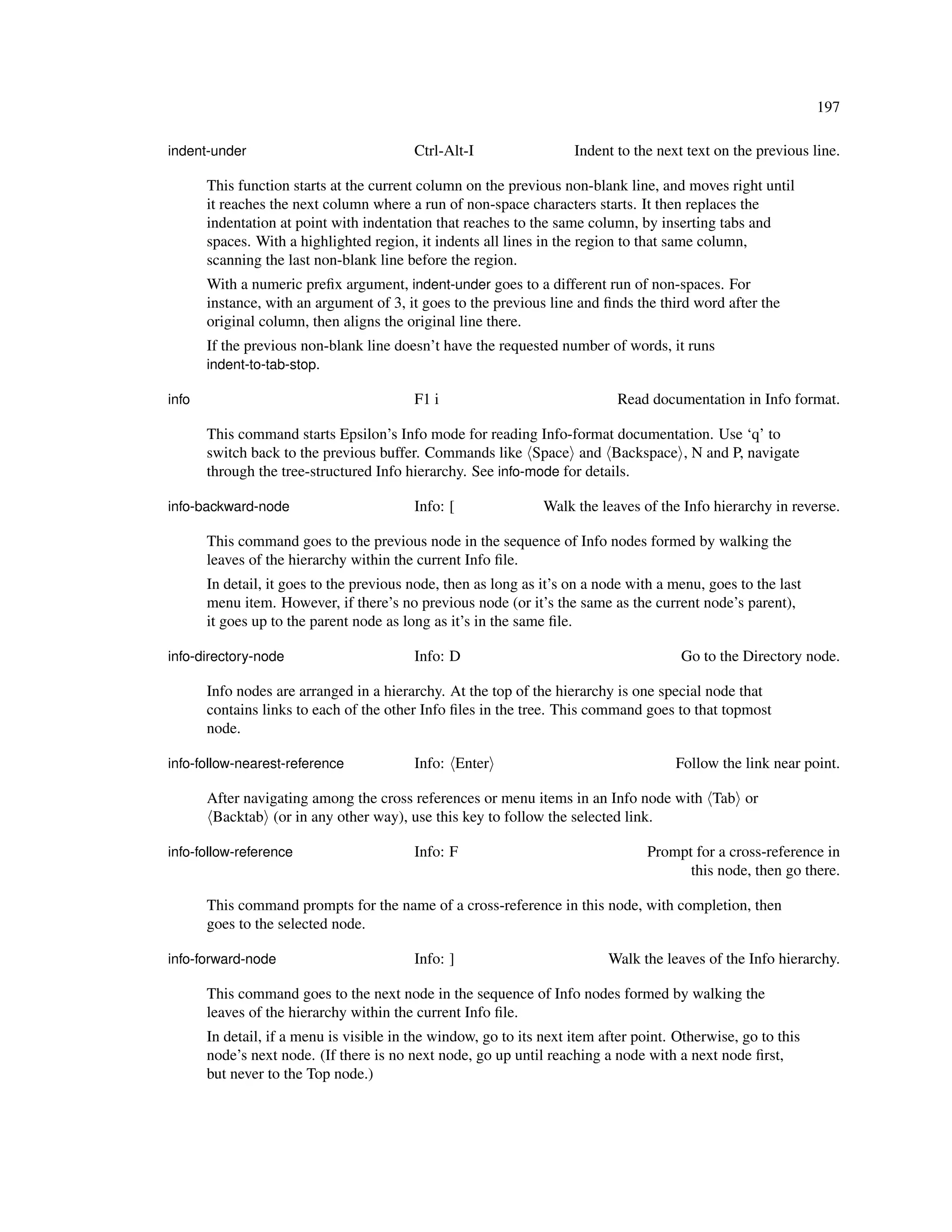 197

indent-under                              Ctrl-Alt-I                 Indent to the next text on the previous line.

       This function starts at the current column on the previous non-blank line, and moves right until
       it reaches the next column where a run of non-space characters starts. It then replaces the
       indentation at point with indentation that reaches to the same column, by inserting tabs and
       spaces. With a highlighted region, it indents all lines in the region to that same column,
       scanning the last non-blank line before the region.
       With a numeric preﬁx argument, indent-under goes to a different run of non-spaces. For
       instance, with an argument of 3, it goes to the previous line and ﬁnds the third word after the
       original column, then aligns the original line there.
       If the previous non-blank line doesn’t have the requested number of words, it runs
       indent-to-tab-stop.

info                                      F1 i                              Read documentation in Info format.

       This command starts Epsilon’s Info mode for reading Info-format documentation. Use ‘q’ to
       switch back to the previous buffer. Commands like Space and Backspace , N and P, navigate
       through the tree-structured Info hierarchy. See info-mode for details.

info-backward-node                        Info: [               Walk the leaves of the Info hierarchy in reverse.

       This command goes to the previous node in the sequence of Info nodes formed by walking the
       leaves of the hierarchy within the current Info ﬁle.
       In detail, it goes to the previous node, then as long as it’s on a node with a menu, goes to the last
       menu item. However, if there’s no previous node (or it’s the same as the current node’s parent),
       it goes up to the parent node as long as it’s in the same ﬁle.

info-directory-node                       Info: D                                      Go to the Directory node.

       Info nodes are arranged in a hierarchy. At the top of the hierarchy is one special node that
       contains links to each of the other Info ﬁles in the tree. This command goes to that topmost
       node.

info-follow-nearest-reference             Info: Enter                                 Follow the link near point.

       After navigating among the cross references or menu items in an Info node with Tab or
        Backtab (or in any other way), use this key to follow the selected link.

info-follow-reference                     Info: F                                Prompt for a cross-reference in
                                                                                       this node, then go there.

       This command prompts for the name of a cross-reference in this node, with completion, then
       goes to the selected node.

info-forward-node                         Info: ]                          Walk the leaves of the Info hierarchy.

       This command goes to the next node in the sequence of Info nodes formed by walking the
       leaves of the hierarchy within the current Info ﬁle.
       In detail, if a menu is visible in the window, go to its next item after point. Otherwise, go to this
       node’s next node. (If there is no next node, go up until reaching a node with a next node ﬁrst,
       but never to the Top node.)
 