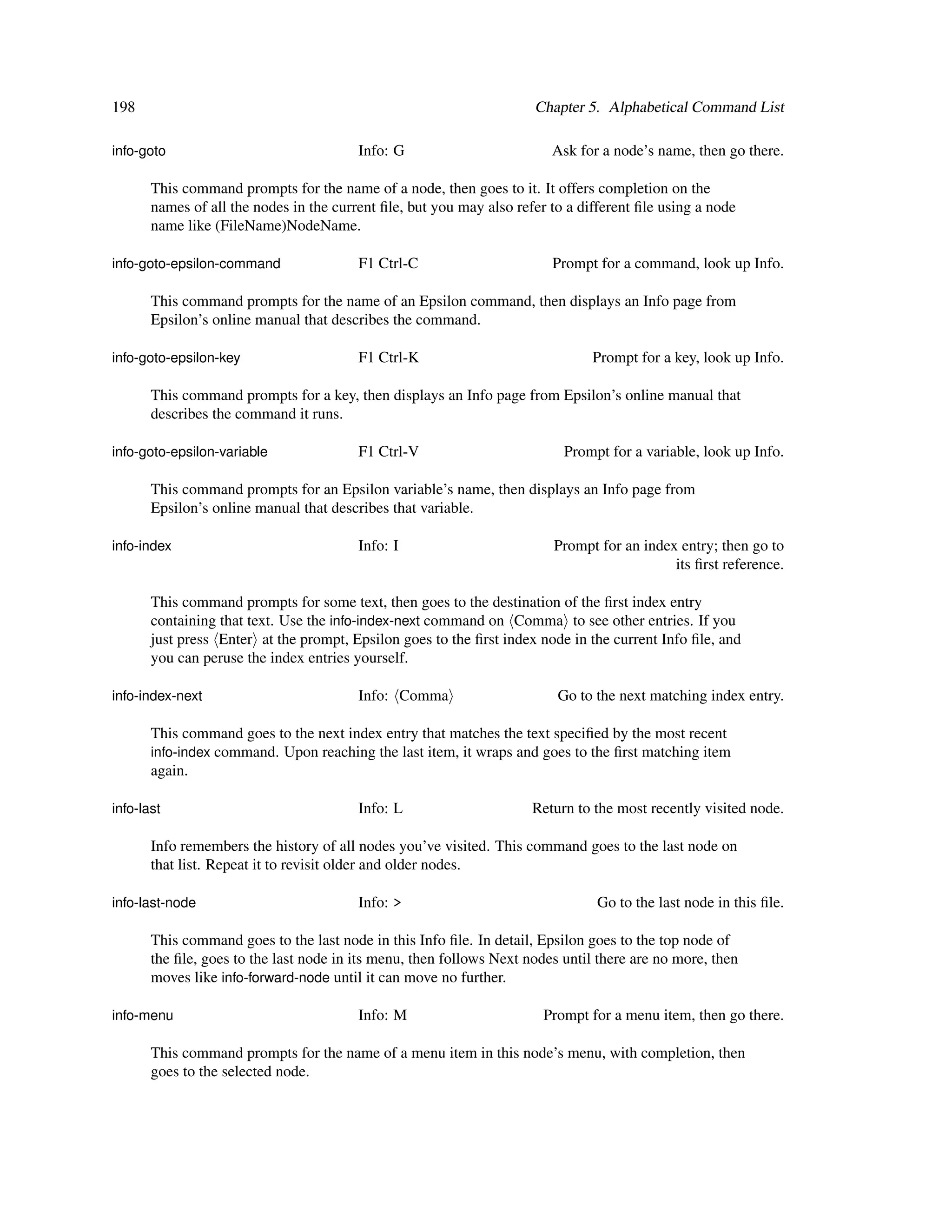 198                                                                   Chapter 5. Alphabetical Command List

info-goto                                Info: G                         Ask for a node’s name, then go there.

       This command prompts for the name of a node, then goes to it. It offers completion on the
       names of all the nodes in the current ﬁle, but you may also refer to a different ﬁle using a node
       name like (FileName)NodeName.

info-goto-epsilon-command                F1 Ctrl-C                       Prompt for a command, look up Info.

       This command prompts for the name of an Epsilon command, then displays an Info page from
       Epsilon’s online manual that describes the command.

info-goto-epsilon-key                    F1 Ctrl-K                              Prompt for a key, look up Info.

       This command prompts for a key, then displays an Info page from Epsilon’s online manual that
       describes the command it runs.

info-goto-epsilon-variable               F1 Ctrl-V                         Prompt for a variable, look up Info.

       This command prompts for an Epsilon variable’s name, then displays an Info page from
       Epsilon’s online manual that describes that variable.

info-index                               Info: I                         Prompt for an index entry; then go to
                                                                                            its ﬁrst reference.

       This command prompts for some text, then goes to the destination of the ﬁrst index entry
       containing that text. Use the info-index-next command on Comma to see other entries. If you
       just press Enter at the prompt, Epsilon goes to the ﬁrst index node in the current Info ﬁle, and
       you can peruse the index entries yourself.

info-index-next                          Info: Comma                      Go to the next matching index entry.

       This command goes to the next index entry that matches the text speciﬁed by the most recent
       info-index command. Upon reaching the last item, it wraps and goes to the ﬁrst matching item
       again.

info-last                                Info: L                      Return to the most recently visited node.

       Info remembers the history of all nodes you’ve visited. This command goes to the last node on
       that list. Repeat it to revisit older and older nodes.

info-last-node                           Info: >                                 Go to the last node in this ﬁle.

       This command goes to the last node in this Info ﬁle. In detail, Epsilon goes to the top node of
       the ﬁle, goes to the last node in its menu, then follows Next nodes until there are no more, then
       moves like info-forward-node until it can move no further.

info-menu                                Info: M                        Prompt for a menu item, then go there.

       This command prompts for the name of a menu item in this node’s menu, with completion, then
       goes to the selected node.
 