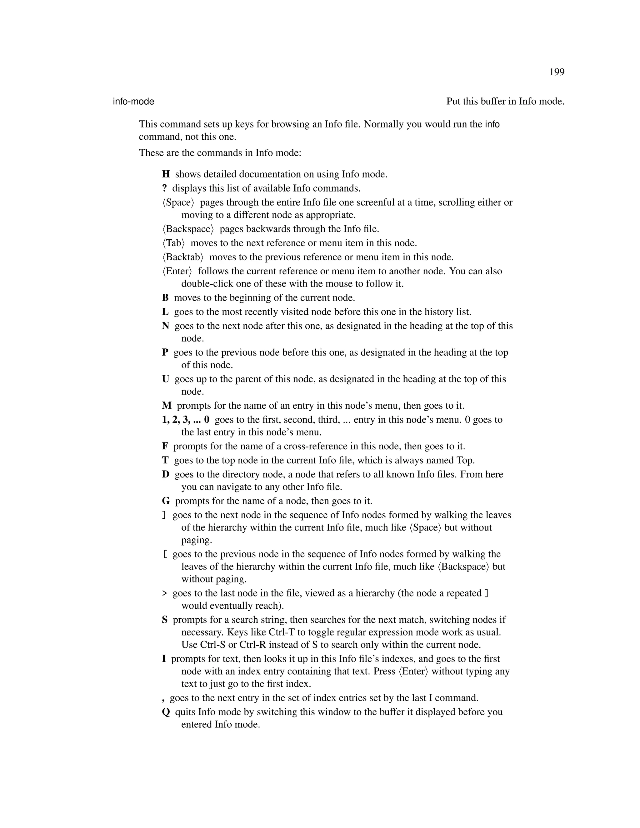 199

info-mode                                                                          Put this buffer in Info mode.

     This command sets up keys for browsing an Info ﬁle. Normally you would run the info
     command, not this one.
     These are the commands in Info mode:

            H shows detailed documentation on using Info mode.
            ? displays this list of available Info commands.
             Space pages through the entire Info ﬁle one screenful at a time, scrolling either or
                 moving to a different node as appropriate.
             Backspace pages backwards through the Info ﬁle.
             Tab moves to the next reference or menu item in this node.
             Backtab moves to the previous reference or menu item in this node.
             Enter follows the current reference or menu item to another node. You can also
                 double-click one of these with the mouse to follow it.
            B moves to the beginning of the current node.
            L goes to the most recently visited node before this one in the history list.
            N goes to the next node after this one, as designated in the heading at the top of this
                 node.
            P goes to the previous node before this one, as designated in the heading at the top
                 of this node.
            U goes up to the parent of this node, as designated in the heading at the top of this
                 node.
            M prompts for the name of an entry in this node’s menu, then goes to it.
            1, 2, 3, ... 0 goes to the ﬁrst, second, third, ... entry in this node’s menu. 0 goes to
                 the last entry in this node’s menu.
            F prompts for the name of a cross-reference in this node, then goes to it.
            T goes to the top node in the current Info ﬁle, which is always named Top.
            D goes to the directory node, a node that refers to all known Info ﬁles. From here
                 you can navigate to any other Info ﬁle.
            G prompts for the name of a node, then goes to it.
            ] goes to the next node in the sequence of Info nodes formed by walking the leaves
                 of the hierarchy within the current Info ﬁle, much like Space but without
                 paging.
            [ goes to the previous node in the sequence of Info nodes formed by walking the
                 leaves of the hierarchy within the current Info ﬁle, much like Backspace but
                 without paging.
            > goes to the last node in the ﬁle, viewed as a hierarchy (the node a repeated ]
                 would eventually reach).
            S prompts for a search string, then searches for the next match, switching nodes if
                 necessary. Keys like Ctrl-T to toggle regular expression mode work as usual.
                 Use Ctrl-S or Ctrl-R instead of S to search only within the current node.
            I prompts for text, then looks it up in this Info ﬁle’s indexes, and goes to the ﬁrst
                 node with an index entry containing that text. Press Enter without typing any
                 text to just go to the ﬁrst index.
            , goes to the next entry in the set of index entries set by the last I command.
            Q quits Info mode by switching this window to the buffer it displayed before you
                 entered Info mode.
 