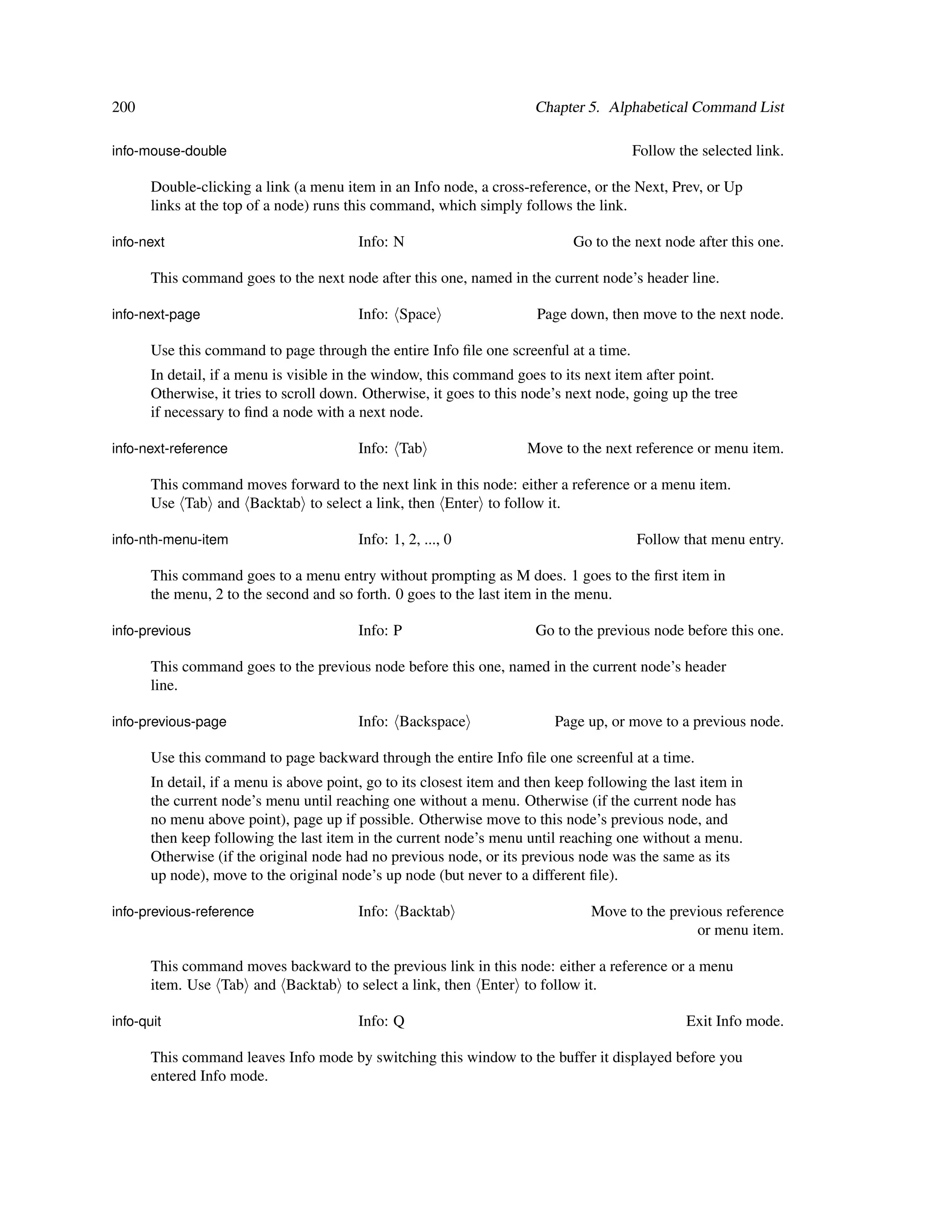 200                                                                    Chapter 5. Alphabetical Command List

info-mouse-double                                                                       Follow the selected link.

       Double-clicking a link (a menu item in an Info node, a cross-reference, or the Next, Prev, or Up
       links at the top of a node) runs this command, which simply follows the link.

info-next                                 Info: N                             Go to the next node after this one.

       This command goes to the next node after this one, named in the current node’s header line.

info-next-page                            Info: Space                   Page down, then move to the next node.

       Use this command to page through the entire Info ﬁle one screenful at a time.
       In detail, if a menu is visible in the window, this command goes to its next item after point.
       Otherwise, it tries to scroll down. Otherwise, it goes to this node’s next node, going up the tree
       if necessary to ﬁnd a node with a next node.

info-next-reference                       Info: Tab                   Move to the next reference or menu item.

       This command moves forward to the next link in this node: either a reference or a menu item.
       Use Tab and Backtab to select a link, then Enter to follow it.

info-nth-menu-item                        Info: 1, 2, ..., 0                             Follow that menu entry.

       This command goes to a menu entry without prompting as M does. 1 goes to the ﬁrst item in
       the menu, 2 to the second and so forth. 0 goes to the last item in the menu.

info-previous                             Info: P                      Go to the previous node before this one.

       This command goes to the previous node before this one, named in the current node’s header
       line.

info-previous-page                        Info: Backspace                  Page up, or move to a previous node.

       Use this command to page backward through the entire Info ﬁle one screenful at a time.
       In detail, if a menu is above point, go to its closest item and then keep following the last item in
       the current node’s menu until reaching one without a menu. Otherwise (if the current node has
       no menu above point), page up if possible. Otherwise move to this node’s previous node, and
       then keep following the last item in the current node’s menu until reaching one without a menu.
       Otherwise (if the original node had no previous node, or its previous node was the same as its
       up node), move to the original node’s up node (but never to a different ﬁle).

info-previous-reference                   Info: Backtab                          Move to the previous reference
                                                                                                 or menu item.

       This command moves backward to the previous link in this node: either a reference or a menu
       item. Use Tab and Backtab to select a link, then Enter to follow it.

info-quit                                 Info: Q                                                Exit Info mode.

       This command leaves Info mode by switching this window to the buffer it displayed before you
       entered Info mode.
 