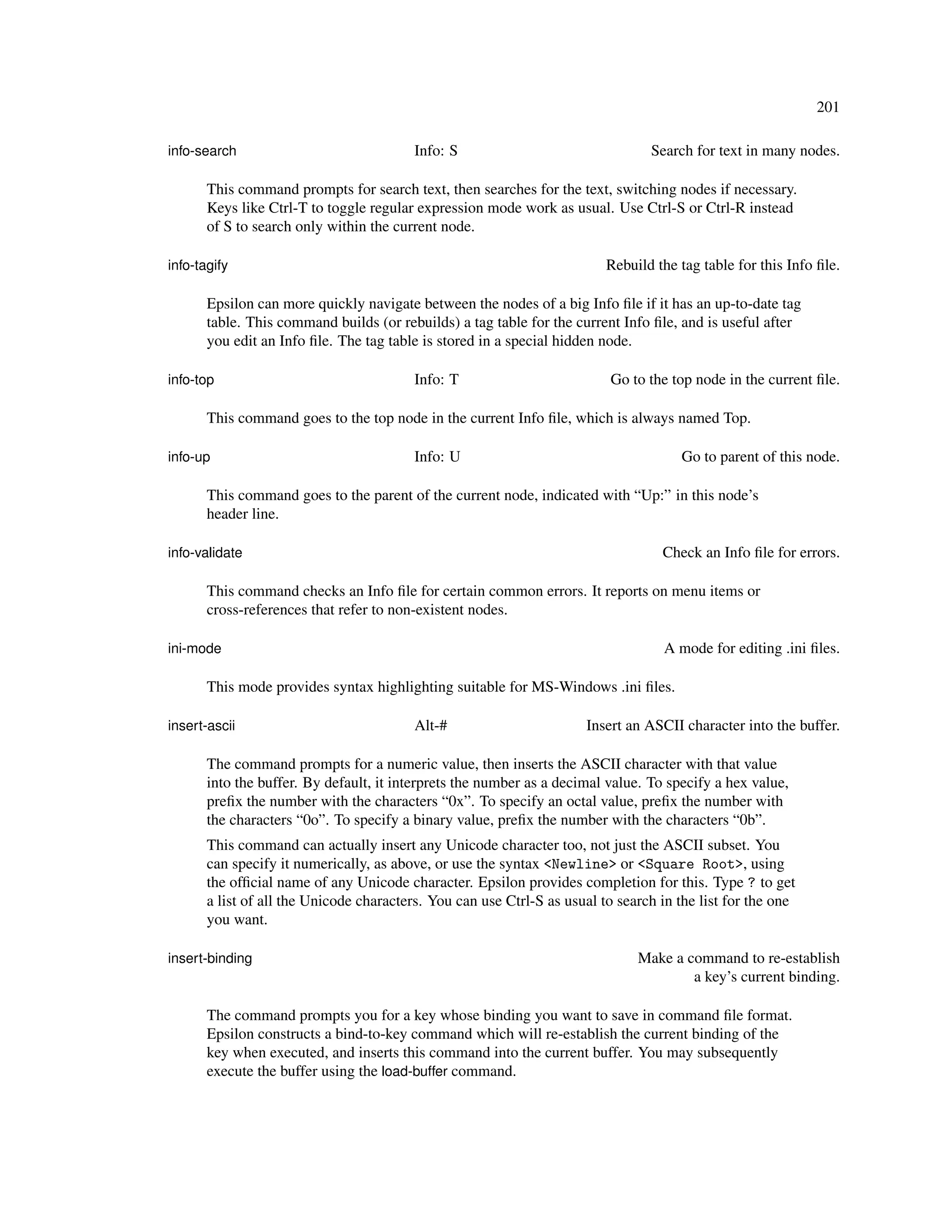 201

info-search                              Info: S                                 Search for text in many nodes.

       This command prompts for search text, then searches for the text, switching nodes if necessary.
       Keys like Ctrl-T to toggle regular expression mode work as usual. Use Ctrl-S or Ctrl-R instead
       of S to search only within the current node.

info-tagify                                                               Rebuild the tag table for this Info ﬁle.

       Epsilon can more quickly navigate between the nodes of a big Info ﬁle if it has an up-to-date tag
       table. This command builds (or rebuilds) a tag table for the current Info ﬁle, and is useful after
       you edit an Info ﬁle. The tag table is stored in a special hidden node.

info-top                                 Info: T                          Go to the top node in the current ﬁle.

       This command goes to the top node in the current Info ﬁle, which is always named Top.

info-up                                  Info: U                                      Go to parent of this node.

       This command goes to the parent of the current node, indicated with “Up:” in this node’s
       header line.

info-validate                                                                      Check an Info ﬁle for errors.

       This command checks an Info ﬁle for certain common errors. It reports on menu items or
       cross-references that refer to non-existent nodes.

ini-mode                                                                           A mode for editing .ini ﬁles.

       This mode provides syntax highlighting suitable for MS-Windows .ini ﬁles.

insert-ascii                             Alt-#                        Insert an ASCII character into the buffer.

       The command prompts for a numeric value, then inserts the ASCII character with that value
       into the buffer. By default, it interprets the number as a decimal value. To specify a hex value,
       preﬁx the number with the characters “0x”. To specify an octal value, preﬁx the number with
       the characters “0o”. To specify a binary value, preﬁx the number with the characters “0b”.
       This command can actually insert any Unicode character too, not just the ASCII subset. You
       can specify it numerically, as above, or use the syntax <Newline> or <Square Root>, using
       the ofﬁcial name of any Unicode character. Epsilon provides completion for this. Type ? to get
       a list of all the Unicode characters. You can use Ctrl-S as usual to search in the list for the one
       you want.

insert-binding                                                                 Make a command to re-establish
                                                                                       a key’s current binding.

       The command prompts you for a key whose binding you want to save in command ﬁle format.
       Epsilon constructs a bind-to-key command which will re-establish the current binding of the
       key when executed, and inserts this command into the current buffer. You may subsequently
       execute the buffer using the load-buffer command.
 
