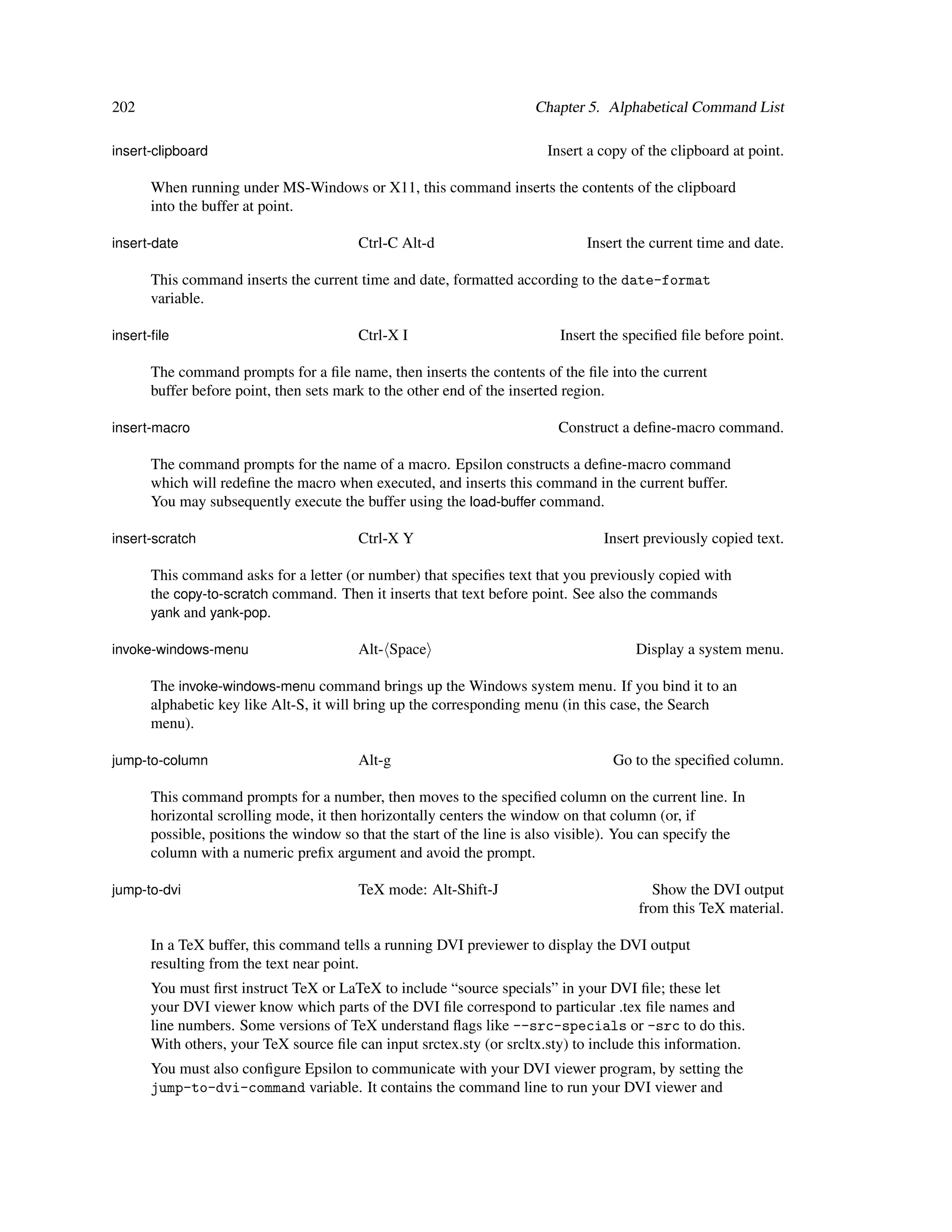202                                                                  Chapter 5. Alphabetical Command List

insert-clipboard                                                       Insert a copy of the clipboard at point.

      When running under MS-Windows or X11, this command inserts the contents of the clipboard
      into the buffer at point.

insert-date                             Ctrl-C Alt-d                         Insert the current time and date.

      This command inserts the current time and date, formatted according to the date-format
      variable.

insert-ﬁle                              Ctrl-X I                         Insert the speciﬁed ﬁle before point.

      The command prompts for a ﬁle name, then inserts the contents of the ﬁle into the current
      buffer before point, then sets mark to the other end of the inserted region.

insert-macro                                                             Construct a deﬁne-macro command.

      The command prompts for the name of a macro. Epsilon constructs a deﬁne-macro command
      which will redeﬁne the macro when executed, and inserts this command in the current buffer.
      You may subsequently execute the buffer using the load-buffer command.

insert-scratch                          Ctrl-X Y                                Insert previously copied text.

      This command asks for a letter (or number) that speciﬁes text that you previously copied with
      the copy-to-scratch command. Then it inserts that text before point. See also the commands
      yank and yank-pop.

invoke-windows-menu                     Alt- Space                                   Display a system menu.

      The invoke-windows-menu command brings up the Windows system menu. If you bind it to an
      alphabetic key like Alt-S, it will bring up the corresponding menu (in this case, the Search
      menu).

jump-to-column                          Alt-g                                     Go to the speciﬁed column.

      This command prompts for a number, then moves to the speciﬁed column on the current line. In
      horizontal scrolling mode, it then horizontally centers the window on that column (or, if
      possible, positions the window so that the start of the line is also visible). You can specify the
      column with a numeric preﬁx argument and avoid the prompt.

jump-to-dvi                             TeX mode: Alt-Shift-J                           Show the DVI output
                                                                                      from this TeX material.

      In a TeX buffer, this command tells a running DVI previewer to display the DVI output
      resulting from the text near point.
      You must ﬁrst instruct TeX or LaTeX to include “source specials” in your DVI ﬁle; these let
      your DVI viewer know which parts of the DVI ﬁle correspond to particular .tex ﬁle names and
      line numbers. Some versions of TeX understand ﬂags like --src-specials or -src to do this.
      With others, your TeX source ﬁle can input srctex.sty (or srcltx.sty) to include this information.
      You must also conﬁgure Epsilon to communicate with your DVI viewer program, by setting the
      jump-to-dvi-command variable. It contains the command line to run your DVI viewer and
 
