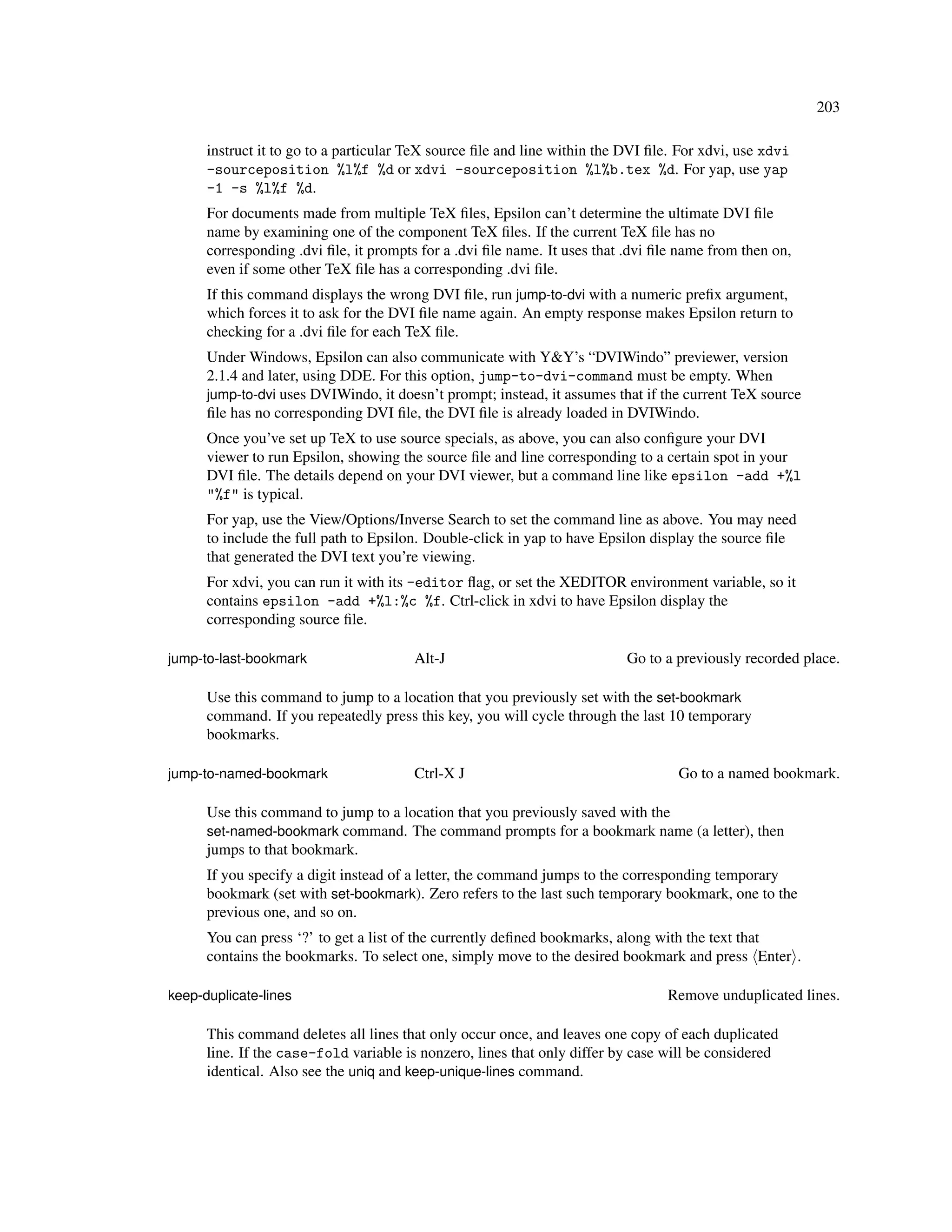 203

      instruct it to go to a particular TeX source ﬁle and line within the DVI ﬁle. For xdvi, use xdvi
      -sourceposition %l%f %d or xdvi -sourceposition %l%b.tex %d. For yap, use yap
      -1 -s %l%f %d.
      For documents made from multiple TeX ﬁles, Epsilon can’t determine the ultimate DVI ﬁle
      name by examining one of the component TeX ﬁles. If the current TeX ﬁle has no
      corresponding .dvi ﬁle, it prompts for a .dvi ﬁle name. It uses that .dvi ﬁle name from then on,
      even if some other TeX ﬁle has a corresponding .dvi ﬁle.
      If this command displays the wrong DVI ﬁle, run jump-to-dvi with a numeric preﬁx argument,
      which forces it to ask for the DVI ﬁle name again. An empty response makes Epsilon return to
      checking for a .dvi ﬁle for each TeX ﬁle.
      Under Windows, Epsilon can also communicate with Y&Y’s “DVIWindo” previewer, version
      2.1.4 and later, using DDE. For this option, jump-to-dvi-command must be empty. When
      jump-to-dvi uses DVIWindo, it doesn’t prompt; instead, it assumes that if the current TeX source
      ﬁle has no corresponding DVI ﬁle, the DVI ﬁle is already loaded in DVIWindo.
      Once you’ve set up TeX to use source specials, as above, you can also conﬁgure your DVI
      viewer to run Epsilon, showing the source ﬁle and line corresponding to a certain spot in your
      DVI ﬁle. The details depend on your DVI viewer, but a command line like epsilon -add +%l
      "%f" is typical.
      For yap, use the View/Options/Inverse Search to set the command line as above. You may need
      to include the full path to Epsilon. Double-click in yap to have Epsilon display the source ﬁle
      that generated the DVI text you’re viewing.
      For xdvi, you can run it with its -editor ﬂag, or set the XEDITOR environment variable, so it
      contains epsilon -add +%l:%c %f. Ctrl-click in xdvi to have Epsilon display the
      corresponding source ﬁle.

jump-to-last-bookmark                   Alt-J                              Go to a previously recorded place.

      Use this command to jump to a location that you previously set with the set-bookmark
      command. If you repeatedly press this key, you will cycle through the last 10 temporary
      bookmarks.

jump-to-named-bookmark                  Ctrl-X J                                   Go to a named bookmark.

      Use this command to jump to a location that you previously saved with the
      set-named-bookmark command. The command prompts for a bookmark name (a letter), then
      jumps to that bookmark.
      If you specify a digit instead of a letter, the command jumps to the corresponding temporary
      bookmark (set with set-bookmark). Zero refers to the last such temporary bookmark, one to the
      previous one, and so on.
      You can press ‘?’ to get a list of the currently deﬁned bookmarks, along with the text that
      contains the bookmarks. To select one, simply move to the desired bookmark and press Enter .

keep-duplicate-lines                                                             Remove unduplicated lines.

      This command deletes all lines that only occur once, and leaves one copy of each duplicated
      line. If the case-fold variable is nonzero, lines that only differ by case will be considered
      identical. Also see the uniq and keep-unique-lines command.
 