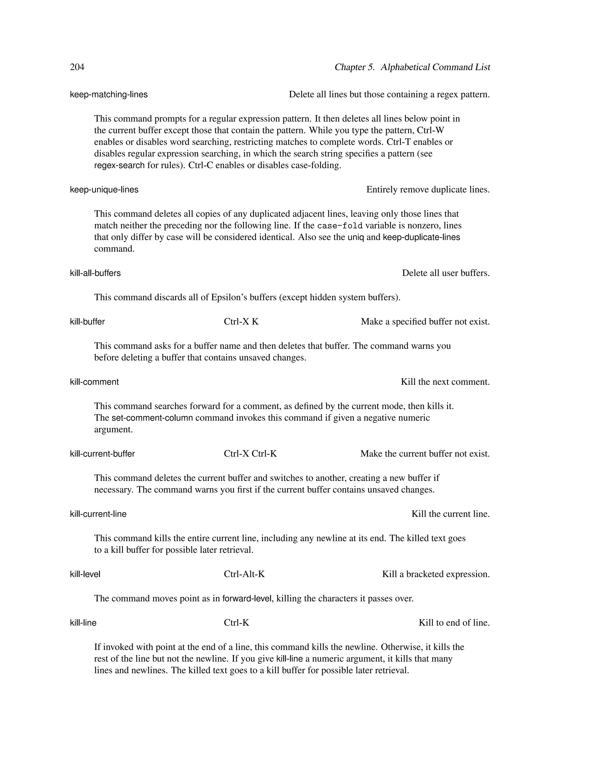 204                                                                     Chapter 5. Alphabetical Command List

keep-matching-lines                                         Delete all lines but those containing a regex pattern.

        This command prompts for a regular expression pattern. It then deletes all lines below point in
        the current buffer except those that contain the pattern. While you type the pattern, Ctrl-W
        enables or disables word searching, restricting matches to complete words. Ctrl-T enables or
        disables regular expression searching, in which the search string speciﬁes a pattern (see
        regex-search for rules). Ctrl-C enables or disables case-folding.

keep-unique-lines                                                               Entirely remove duplicate lines.

        This command deletes all copies of any duplicated adjacent lines, leaving only those lines that
        match neither the preceding nor the following line. If the case-fold variable is nonzero, lines
        that only differ by case will be considered identical. Also see the uniq and keep-duplicate-lines
        command.

kill-all-buffers                                                                          Delete all user buffers.

        This command discards all of Epsilon’s buffers (except hidden system buffers).

kill-buffer                               Ctrl-X K                             Make a speciﬁed buffer not exist.

        This command asks for a buffer name and then deletes that buffer. The command warns you
        before deleting a buffer that contains unsaved changes.

kill-comment                                                                              Kill the next comment.

        This command searches forward for a comment, as deﬁned by the current mode, then kills it.
        The set-comment-column command invokes this command if given a negative numeric
        argument.

kill-current-buffer                       Ctrl-X Ctrl-K                        Make the current buffer not exist.

        This command deletes the current buffer and switches to another, creating a new buffer if
        necessary. The command warns you ﬁrst if the current buffer contains unsaved changes.

kill-current-line                                                                           Kill the current line.

        This command kills the entire current line, including any newline at its end. The killed text goes
        to a kill buffer for possible later retrieval.

kill-level                                Ctrl-Alt-K                                 Kill a bracketed expression.

        The command moves point as in forward-level, killing the characters it passes over.

kill-line                                 Ctrl-K                                              Kill to end of line.

        If invoked with point at the end of a line, this command kills the newline. Otherwise, it kills the
        rest of the line but not the newline. If you give kill-line a numeric argument, it kills that many
        lines and newlines. The killed text goes to a kill buffer for possible later retrieval.
 