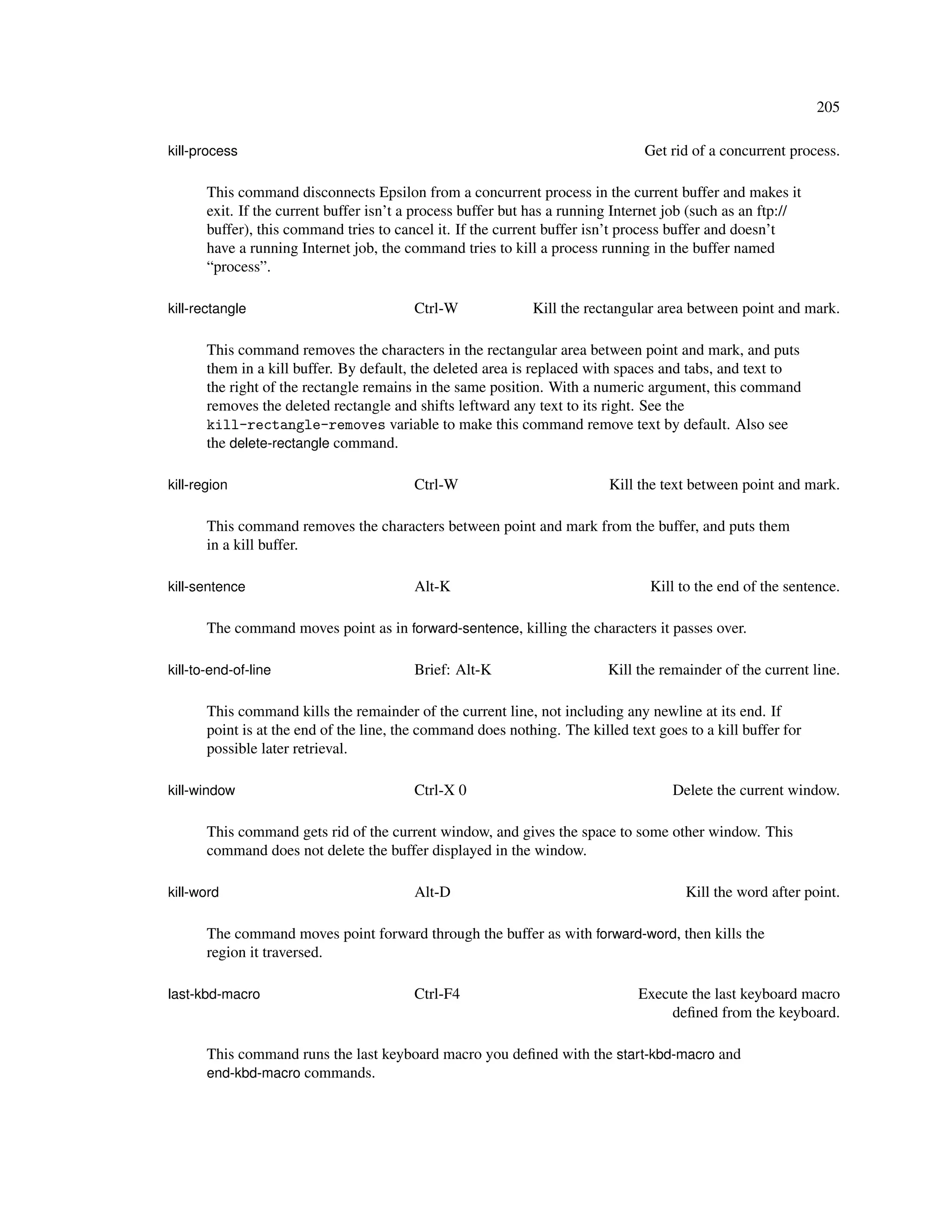 205

kill-process                                                                    Get rid of a concurrent process.

       This command disconnects Epsilon from a concurrent process in the current buffer and makes it
       exit. If the current buffer isn’t a process buffer but has a running Internet job (such as an ftp://
       buffer), this command tries to cancel it. If the current buffer isn’t process buffer and doesn’t
       have a running Internet job, the command tries to kill a process running in the buffer named
       “process”.

kill-rectangle                           Ctrl-W              Kill the rectangular area between point and mark.

       This command removes the characters in the rectangular area between point and mark, and puts
       them in a kill buffer. By default, the deleted area is replaced with spaces and tabs, and text to
       the right of the rectangle remains in the same position. With a numeric argument, this command
       removes the deleted rectangle and shifts leftward any text to its right. See the
       kill-rectangle-removes variable to make this command remove text by default. Also see
       the delete-rectangle command.

kill-region                              Ctrl-W                           Kill the text between point and mark.

       This command removes the characters between point and mark from the buffer, and puts them
       in a kill buffer.

kill-sentence                            Alt-K                                   Kill to the end of the sentence.

       The command moves point as in forward-sentence, killing the characters it passes over.

kill-to-end-of-line                      Brief: Alt-K                     Kill the remainder of the current line.

       This command kills the remainder of the current line, not including any newline at its end. If
       point is at the end of the line, the command does nothing. The killed text goes to a kill buffer for
       possible later retrieval.

kill-window                              Ctrl-X 0                                    Delete the current window.

       This command gets rid of the current window, and gives the space to some other window. This
       command does not delete the buffer displayed in the window.

kill-word                                Alt-D                                         Kill the word after point.

       The command moves point forward through the buffer as with forward-word, then kills the
       region it traversed.

last-kbd-macro                           Ctrl-F4                               Execute the last keyboard macro
                                                                                   deﬁned from the keyboard.

       This command runs the last keyboard macro you deﬁned with the start-kbd-macro and
       end-kbd-macro commands.
 