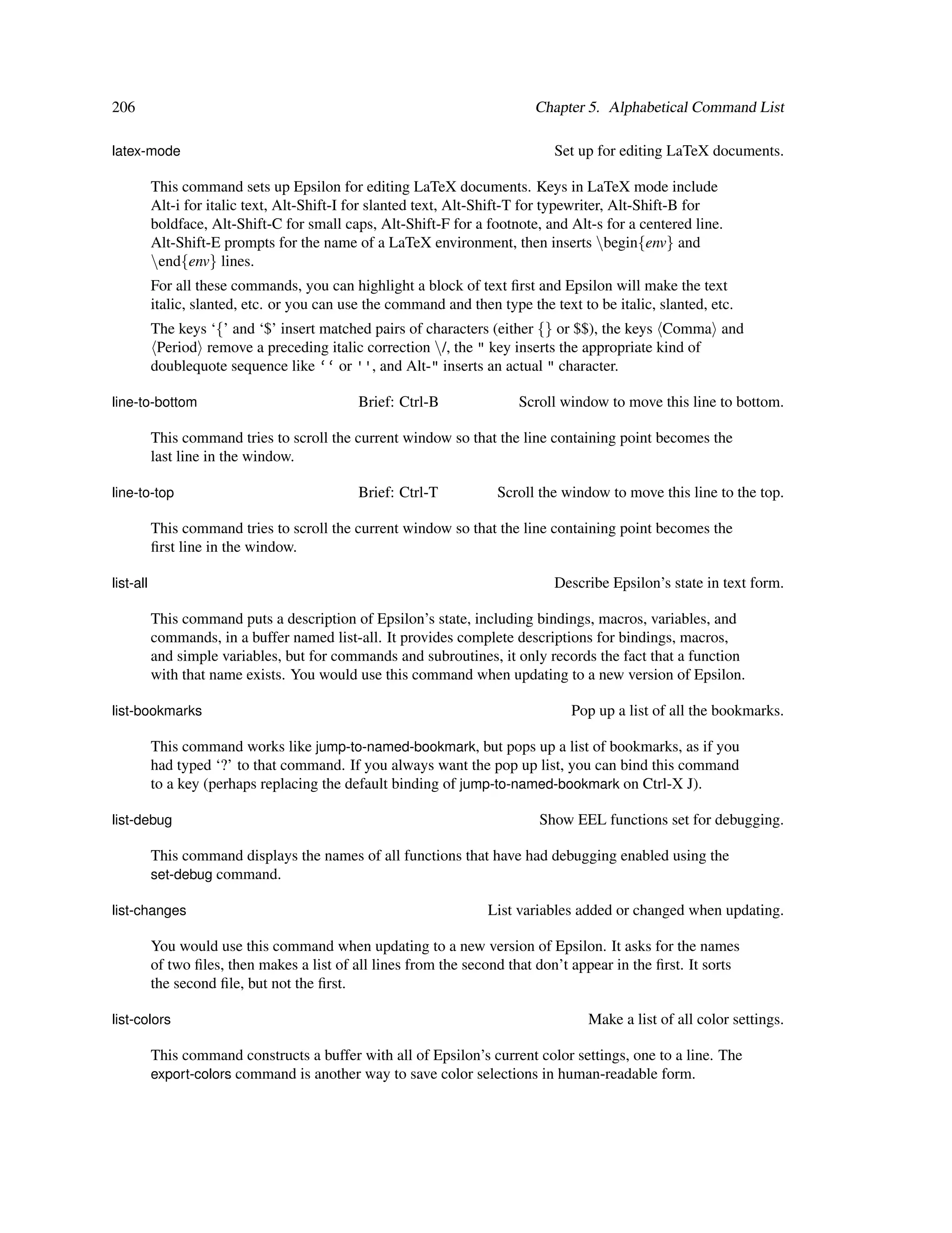 206                                                                         Chapter 5. Alphabetical Command List

latex-mode                                                                     Set up for editing LaTeX documents.

           This command sets up Epsilon for editing LaTeX documents. Keys in LaTeX mode include
           Alt-i for italic text, Alt-Shift-I for slanted text, Alt-Shift-T for typewriter, Alt-Shift-B for
           boldface, Alt-Shift-C for small caps, Alt-Shift-F for a footnote, and Alt-s for a centered line.
           Alt-Shift-E prompts for the name of a LaTeX environment, then inserts begin{env} and
           end{env} lines.
           For all these commands, you can highlight a block of text ﬁrst and Epsilon will make the text
           italic, slanted, etc. or you can use the command and then type the text to be italic, slanted, etc.
           The keys ‘{’ and ‘$’ insert matched pairs of characters (either {} or $$), the keys Comma and
            Period remove a preceding italic correction /, the " key inserts the appropriate kind of
           doublequote sequence like ‘‘ or '', and Alt-" inserts an actual " character.

line-to-bottom                                Brief: Ctrl-B              Scroll window to move this line to bottom.

           This command tries to scroll the current window so that the line containing point becomes the
           last line in the window.

line-to-top                                   Brief: Ctrl-T          Scroll the window to move this line to the top.

           This command tries to scroll the current window so that the line containing point becomes the
           ﬁrst line in the window.

list-all                                                                       Describe Epsilon’s state in text form.

           This command puts a description of Epsilon’s state, including bindings, macros, variables, and
           commands, in a buffer named list-all. It provides complete descriptions for bindings, macros,
           and simple variables, but for commands and subroutines, it only records the fact that a function
           with that name exists. You would use this command when updating to a new version of Epsilon.

list-bookmarks                                                                    Pop up a list of all the bookmarks.

           This command works like jump-to-named-bookmark, but pops up a list of bookmarks, as if you
           had typed ‘?’ to that command. If you always want the pop up list, you can bind this command
           to a key (perhaps replacing the default binding of jump-to-named-bookmark on Ctrl-X J).

list-debug                                                                   Show EEL functions set for debugging.

           This command displays the names of all functions that have had debugging enabled using the
           set-debug command.

list-changes                                                        List variables added or changed when updating.

           You would use this command when updating to a new version of Epsilon. It asks for the names
           of two ﬁles, then makes a list of all lines from the second that don’t appear in the ﬁrst. It sorts
           the second ﬁle, but not the ﬁrst.

list-colors                                                                          Make a list of all color settings.

           This command constructs a buffer with all of Epsilon’s current color settings, one to a line. The
           export-colors command is another way to save color selections in human-readable form.
 